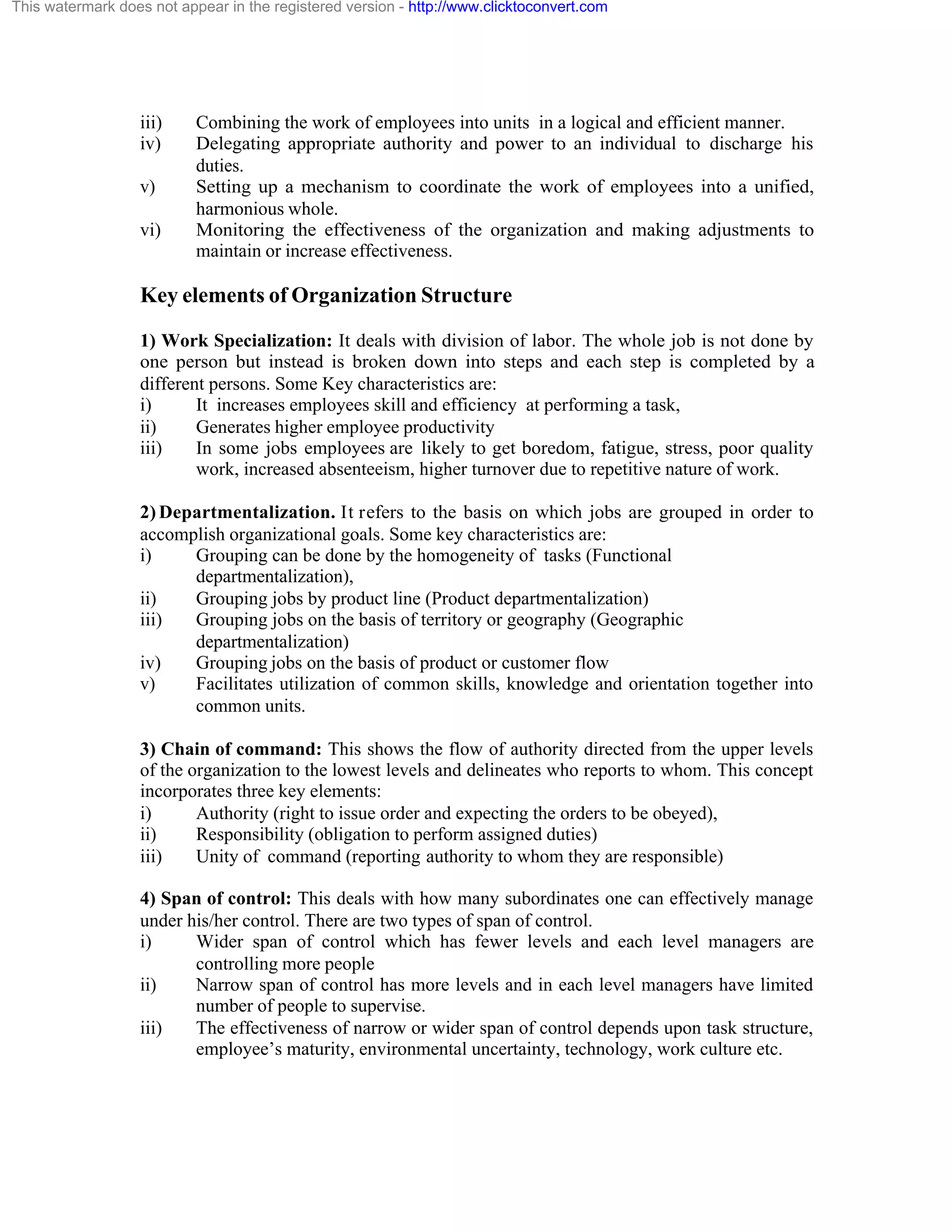 This watermark does not appear in the registered version - http://www.clicktoconvert.com

iii)
iv)
v)
vi)

Combining the work of employees into units in a logical and efficient manner.
Delegating appropriate authority and power to an individual to discharge his
duties.
Setting up a mechanism to coordinate the work of employees into a unified,
harmonious whole.
Monitoring the effectiveness of the organization and making adjustments to
maintain or increase effectiveness.

Key elements of Organization Structure
1) Work Specialization: It deals with division of labor. The whole job is not done by
one person but instead is broken down into steps and each step is completed by a
different persons. Some Key characteristics are:
i)
It increases employees skill and efficiency at performing a task,
ii)
Generates higher employee productivity
iii)
In some jobs employees are likely to get boredom, fatigue, stress, poor quality
work, increased absenteeism, higher turnover due to repetitive nature of work.
2) Departmentalization. It refers to the basis on which jobs are grouped in order to
accomplish organizational goals. Some key characteristics are:
i)
Grouping can be done by the homogeneity of tasks (Functional
departmentalization),
ii)
Grouping jobs by product line (Product departmentalization)
iii)
Grouping jobs on the basis of territory or geography (Geographic
departmentalization)
iv)
Grouping jobs on the basis of product or customer flow
v)
Facilitates utilization of common skills, knowledge and orientation together into
common units.
3) Chain of command: This shows the flow of authority directed from the upper levels
of the organization to the lowest levels and delineates who reports to whom. This concept
incorporates three key elements:
i)
Authority (right to issue order and expecting the orders to be obeyed),
ii)
Responsibility (obligation to perform assigned duties)
iii)
Unity of command (reporting authority to whom they are responsible)
4) Span of control: This deals with how many subordinates one can effectively manage
under his/her control. There are two types of span of control.
i)
Wider span of control which has fewer levels and each level managers are
controlling more people
ii)
Narrow span of control has more levels and in each level managers have limited
number of people to supervise.
iii)
The effectiveness of narrow or wider span of control depends upon task structure,
employee’s maturity, environmental uncertainty, technology, work culture etc.

 