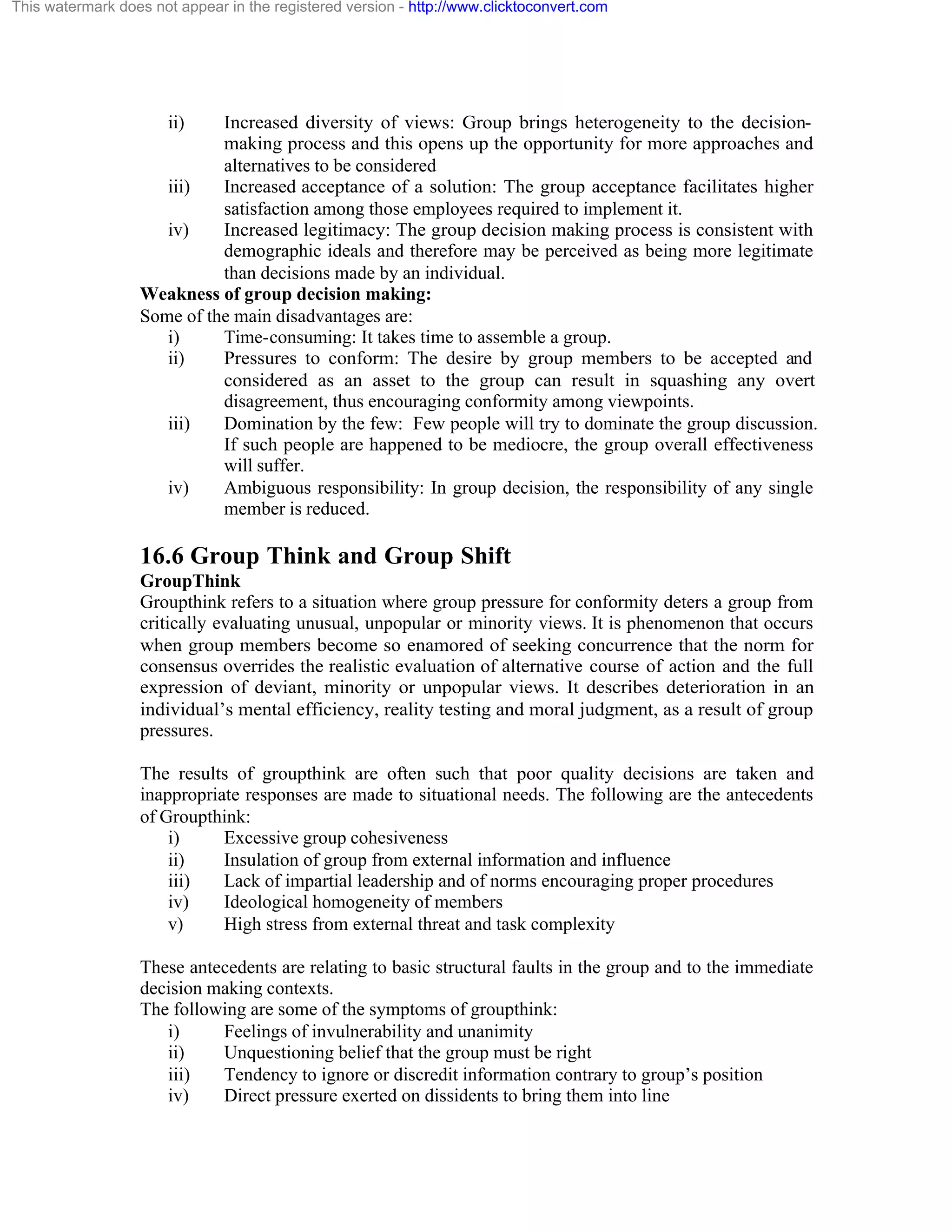 This watermark does not appear in the registered version - http://www.clicktoconvert.com

ii)

Increased diversity of views: Group brings heterogeneity to the decisionmaking process and this opens up the opportunity for more approaches and
alternatives to be considered
iii)
Increased acceptance of a solution: The group acceptance facilitates higher
satisfaction among those employees required to implement it.
iv)
Increased legitimacy: The group decision making process is consistent with
demographic ideals and therefore may be perceived as being more legitimate
than decisions made by an individual.
Weakness of group decision making:
Some of the main disadvantages are:
i)
Time-consuming: It takes time to assemble a group.
ii)
Pressures to conform: The desire by group members to be accepted and
considered as an asset to the group can result in squashing any overt
disagreement, thus encouraging conformity among viewpoints.
iii)
Domination by the few: Few people will try to dominate the group discussion.
If such people are happened to be mediocre, the group overall effectiveness
will suffer.
iv)
Ambiguous responsibility: In group decision, the responsibility of any single
member is reduced.

16.6 Group Think and Group Shift
GroupThink
Groupthink refers to a situation where group pressure for conformity deters a group from
critically evaluating unusual, unpopular or minority views. It is phenomenon that occurs
when group members become so enamored of seeking concurrence that the norm for
consensus overrides the realistic evaluation of alternative course of action and the full
expression of deviant, minority or unpopular views. It describes deterioration in an
individual’s mental efficiency, reality testing and moral judgment, as a result of group
pressures.
The results of groupthink are often such that poor quality decisions are taken and
inappropriate responses are made to situational needs. The following are the antecedents
of Groupthink:
i)
Excessive group cohesiveness
ii)
Insulation of group from external information and influence
iii)
Lack of impartial leadership and of norms encouraging proper procedures
iv)
Ideological homogeneity of members
v)
High stress from external threat and task complexity
These antecedents are relating to basic structural faults in the group and to the immediate
decision making contexts.
The following are some of the symptoms of groupthink:
i)
Feelings of invulnerability and unanimity
ii)
Unquestioning belief that the group must be right
iii)
Tendency to ignore or discredit information contrary to group’s position
iv)
Direct pressure exerted on dissidents to bring them into line

 
