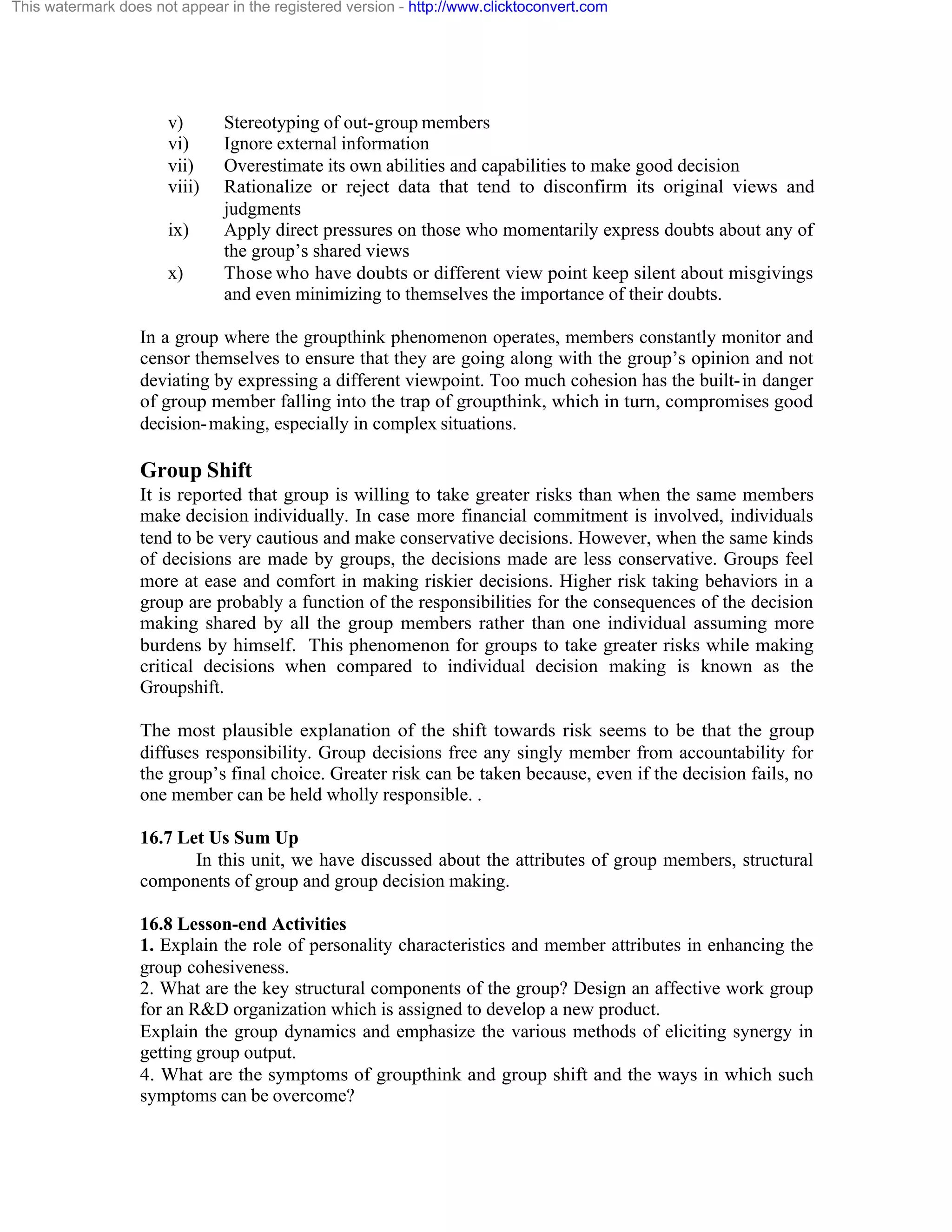 This watermark does not appear in the registered version - http://www.clicktoconvert.com

v)
vi)
vii)
viii)
ix)
x)

Stereotyping of out-group members
Ignore external information
Overestimate its own abilities and capabilities to make good decision
Rationalize or reject data that tend to disconfirm its original views and
judgments
Apply direct pressures on those who momentarily express doubts about any of
the group’s shared views
Those who have doubts or different view point keep silent about misgivings
and even minimizing to themselves the importance of their doubts.

In a group where the groupthink phenomenon operates, members constantly monitor and
censor themselves to ensure that they are going along with the group’s opinion and not
deviating by expressing a different viewpoint. Too much cohesion has the built- in danger
of group member falling into the trap of groupthink, which in turn, compromises good
decision- making, especially in complex situations.

Group Shift
It is reported that group is willing to take greater risks than when the same members
make decision individually. In case more financial commitment is involved, individuals
tend to be very cautious and make conservative decisions. However, when the same kinds
of decisions are made by groups, the decisions made are less conservative. Groups feel
more at ease and comfort in making riskier decisions. Higher risk taking behaviors in a
group are probably a function of the responsibilities for the consequences of the decision
making shared by all the group members rather than one individual assuming more
burdens by himself. This phenomenon for groups to take greater risks while making
critical decisions when compared to individual decision making is known as the
Groupshift.
The most plausible explanation of the shift towards risk seems to be that the group
diffuses responsibility. Group decisions free any singly member from accountability for
the group’s final choice. Greater risk can be taken because, even if the decision fails, no
one member can be held wholly responsible. .
16.7 Let Us Sum Up
In this unit, we have discussed about the attributes of group members, structural
components of group and group decision making.
16.8 Lesson-end Activities
1. Explain the role of personality characteristics and member attributes in enhancing the
group cohesiveness.
2. What are the key structural components of the group? Design an affective work group
for an R&D organization which is assigned to develop a new product.
Explain the group dynamics and emphasize the various methods of eliciting synergy in
getting group output.
4. What are the symptoms of groupthink and group shift and the ways in which such
symptoms can be overcome?

 