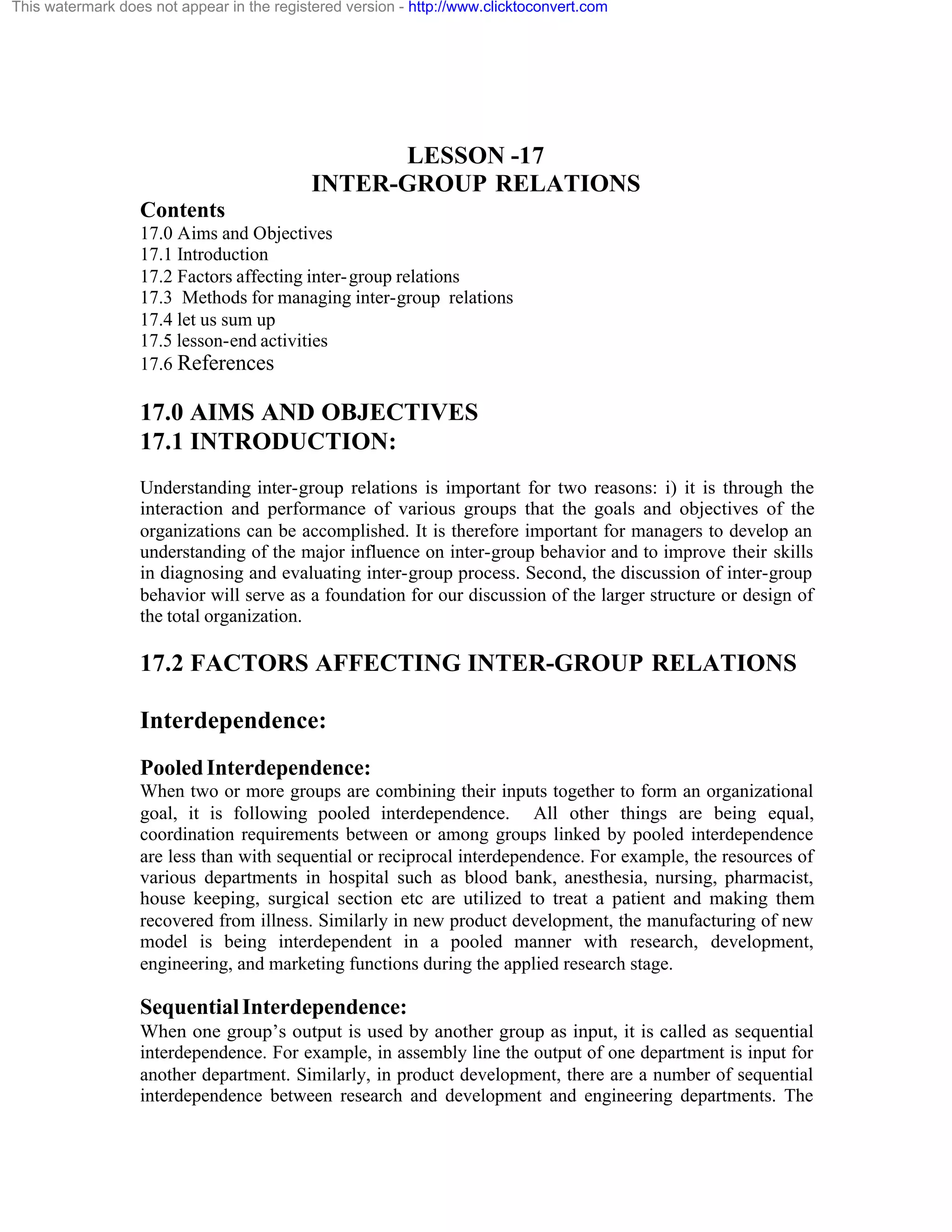 This watermark does not appear in the registered version - http://www.clicktoconvert.com

LESSON -17
INTER-GROUP RELATIONS
Contents
17.0 Aims and Objectives
17.1 Introduction
17.2 Factors affecting inter- group relations
17.3 Methods for managing inter-group relations
17.4 let us sum up
17.5 lesson-end activities
17.6 References

17.0 AIMS AND OBJECTIVES
17.1 INTRODUCTION:
Understanding inter-group relations is important for two reasons: i) it is through the
interaction and performance of various groups that the goals and objectives of the
organizations can be accomplished. It is therefore important for managers to develop an
understanding of the major influence on inter-group behavior and to improve their skills
in diagnosing and evaluating inter-group process. Second, the discussion of inter-group
behavior will serve as a foundation for our discussion of the larger structure or design of
the total organization.

17.2 FACTORS AFFECTING INTER-GROUP RELATIONS
Interdependence:
Pooled Interdependence:
When two or more groups are combining their inputs together to form an organizational
goal, it is following pooled interdependence. All other things are being equal,
coordination requirements between or among groups linked by pooled interdependence
are less than with sequential or reciprocal interdependence. For example, the resources of
various departments in hospital such as blood bank, anesthesia, nursing, pharmacist,
house keeping, surgical section etc are utilized to treat a patient and making them
recovered from illness. Similarly in new product development, the manufacturing of new
model is being interdependent in a pooled manner with research, development,
engineering, and marketing functions during the applied research stage.

Sequential Interdependence:
When one group’s output is used by another group as input, it is called as sequential
interdependence. For example, in assembly line the output of one department is input for
another department. Similarly, in product development, there are a number of sequential
interdependence between research and development and engineering departments. The

 