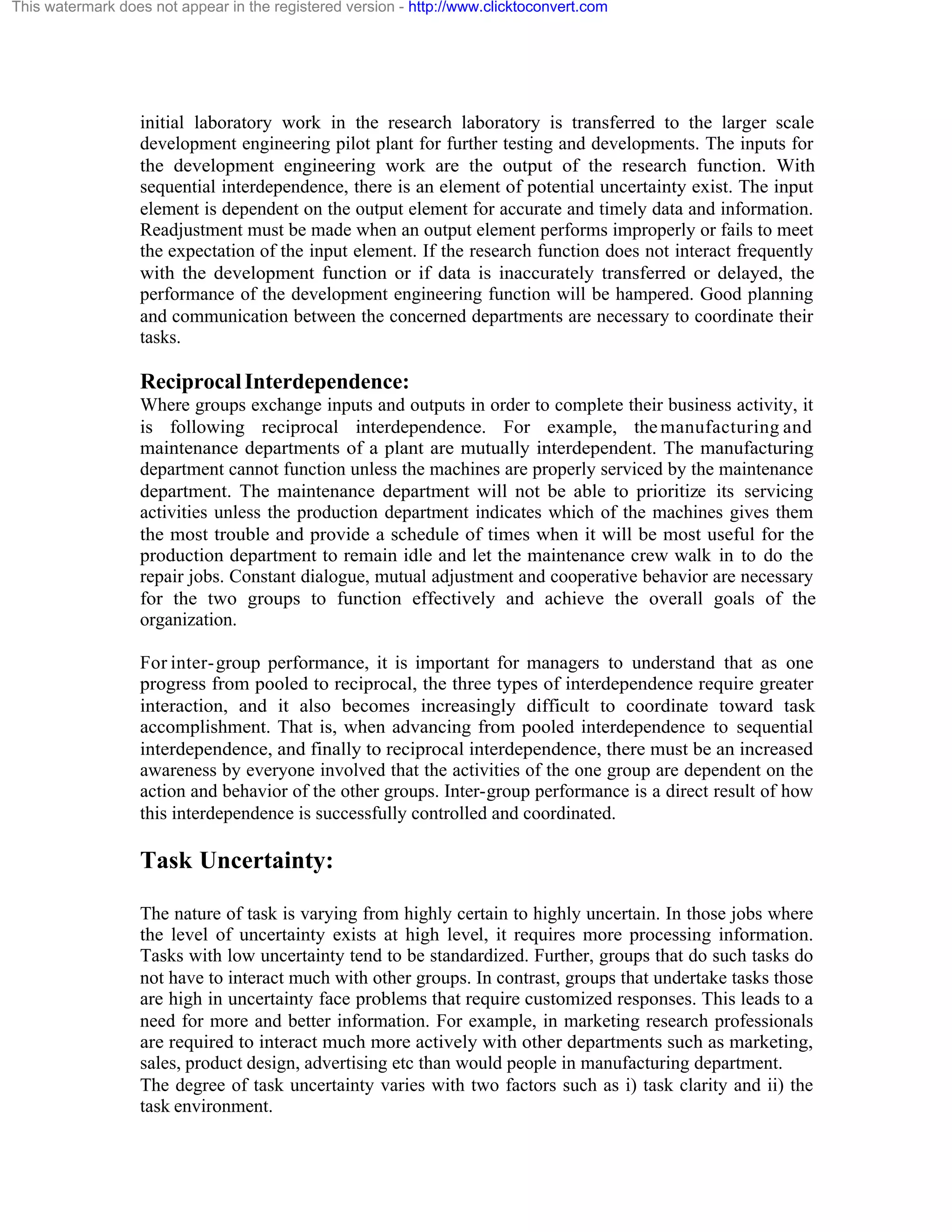 This watermark does not appear in the registered version - http://www.clicktoconvert.com

initial laboratory work in the research laboratory is transferred to the larger scale
development engineering pilot plant for further testing and developments. The inputs for
the development engineering work are the output of the research function. With
sequential interdependence, there is an element of potential uncertainty exist. The input
element is dependent on the output element for accurate and timely data and information.
Readjustment must be made when an output element performs improperly or fails to meet
the expectation of the input element. If the research function does not interact frequently
with the development function or if data is inaccurately transferred or delayed, the
performance of the development engineering function will be hampered. Good planning
and communication between the concerned departments are necessary to coordinate their
tasks.

Reciprocal Interdependence:
Where groups exchange inputs and outputs in order to complete their business activity, it
is following reciprocal interdependence. For example, the manufacturing and
maintenance departments of a plant are mutually interdependent. The manufacturing
department cannot function unless the machines are properly serviced by the maintenance
department. The maintenance department will not be able to prioritize its servicing
activities unless the production department indicates which of the machines gives them
the most trouble and provide a schedule of times when it will be most useful for the
production department to remain idle and let the maintenance crew walk in to do the
repair jobs. Constant dialogue, mutual adjustment and cooperative behavior are necessary
for the two groups to function effectively and achieve the overall goals of the
organization.
For inter- group performance, it is important for managers to understand that as one
progress from pooled to reciprocal, the three types of interdependence require greater
interaction, and it also becomes increasingly difficult to coordinate toward task
accomplishment. That is, when advancing from pooled interdependence to sequential
interdependence, and finally to reciprocal interdependence, there must be an increased
awareness by everyone involved that the activities of the one group are dependent on the
action and behavior of the other groups. Inter-group performance is a direct result of how
this interdependence is successfully controlled and coordinated.

Task Uncertainty:
The nature of task is varying from highly certain to highly uncertain. In those jobs where
the level of uncertainty exists at high level, it requires more processing information.
Tasks with low uncertainty tend to be standardized. Further, groups that do such tasks do
not have to interact much with other groups. In contrast, groups that undertake tasks those
are high in uncertainty face problems that require customized responses. This leads to a
need for more and better information. For example, in marketing research professionals
are required to interact much more actively with other departments such as marketing,
sales, product design, advertising etc than would people in manufacturing department.
The degree of task uncertainty varies with two factors such as i) task clarity and ii) the
task environment.

 