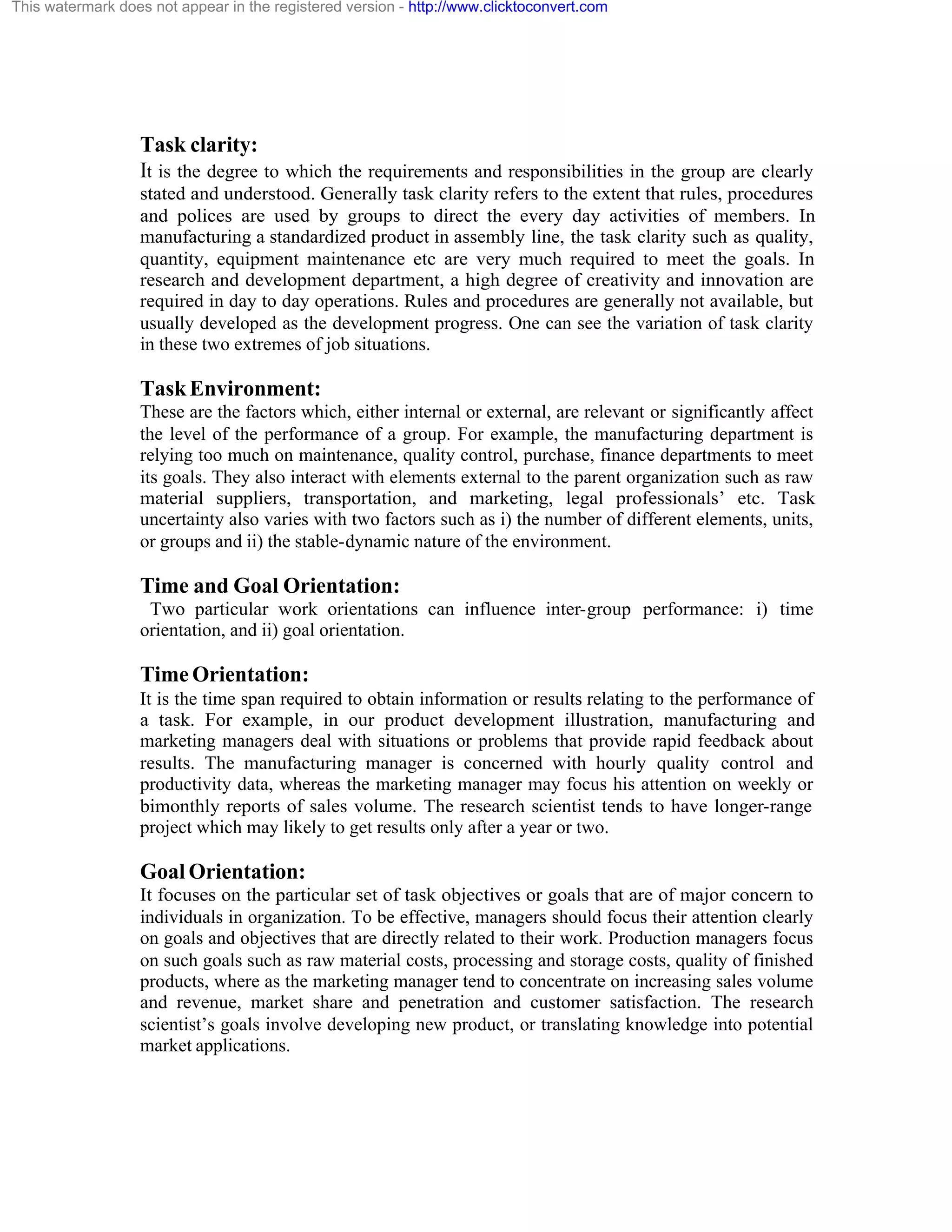 This watermark does not appear in the registered version - http://www.clicktoconvert.com

Task clarity:
It is the degree to which the requirements and responsibilities in the group are clearly
stated and understood. Generally task clarity refers to the extent that rules, procedures
and polices are used by groups to direct the every day activities of members. In
manufacturing a standardized product in assembly line, the task clarity such as quality,
quantity, equipment maintenance etc are very much required to meet the goals. In
research and development department, a high degree of creativity and innovation are
required in day to day operations. Rules and procedures are generally not available, but
usually developed as the development progress. One can see the variation of task clarity
in these two extremes of job situations.

Task Environment:
These are the factors which, either internal or external, are relevant or significantly affect
the level of the performance of a group. For example, the manufacturing department is
relying too much on maintenance, quality control, purchase, finance departments to meet
its goals. They also interact with elements external to the parent organization such as raw
material suppliers, transportation, and marketing, legal professionals’ etc. Task
uncertainty also varies with two factors such as i) the number of different elements, units,
or groups and ii) the stable-dynamic nature of the environment.

Time and Goal Orientation:
Two particular work orientations can influence inter-group performance: i) time
orientation, and ii) goal orientation.

Time Orientation:
It is the time span required to obtain information or results relating to the performance of
a task. For example, in our product development illustration, manufacturing and
marketing managers deal with situations or problems that provide rapid feedback about
results. The manufacturing manager is concerned with hourly quality control and
productivity data, whereas the marketing manager may focus his attention on weekly or
bimonthly reports of sales volume. The research scientist tends to have longer-range
project which may likely to get results only after a year or two.

Goal Orientation:
It focuses on the particular set of task objectives or goals that are of major concern to
individuals in organization. To be effective, managers should focus their attention clearly
on goals and objectives that are directly related to their work. Production managers focus
on such goals such as raw material costs, processing and storage costs, quality of finished
products, where as the marketing manager tend to concentrate on increasing sales volume
and revenue, market share and penetration and customer satisfaction. The research
scientist’s goals involve developing new product, or translating knowledge into potential
market applications.

 