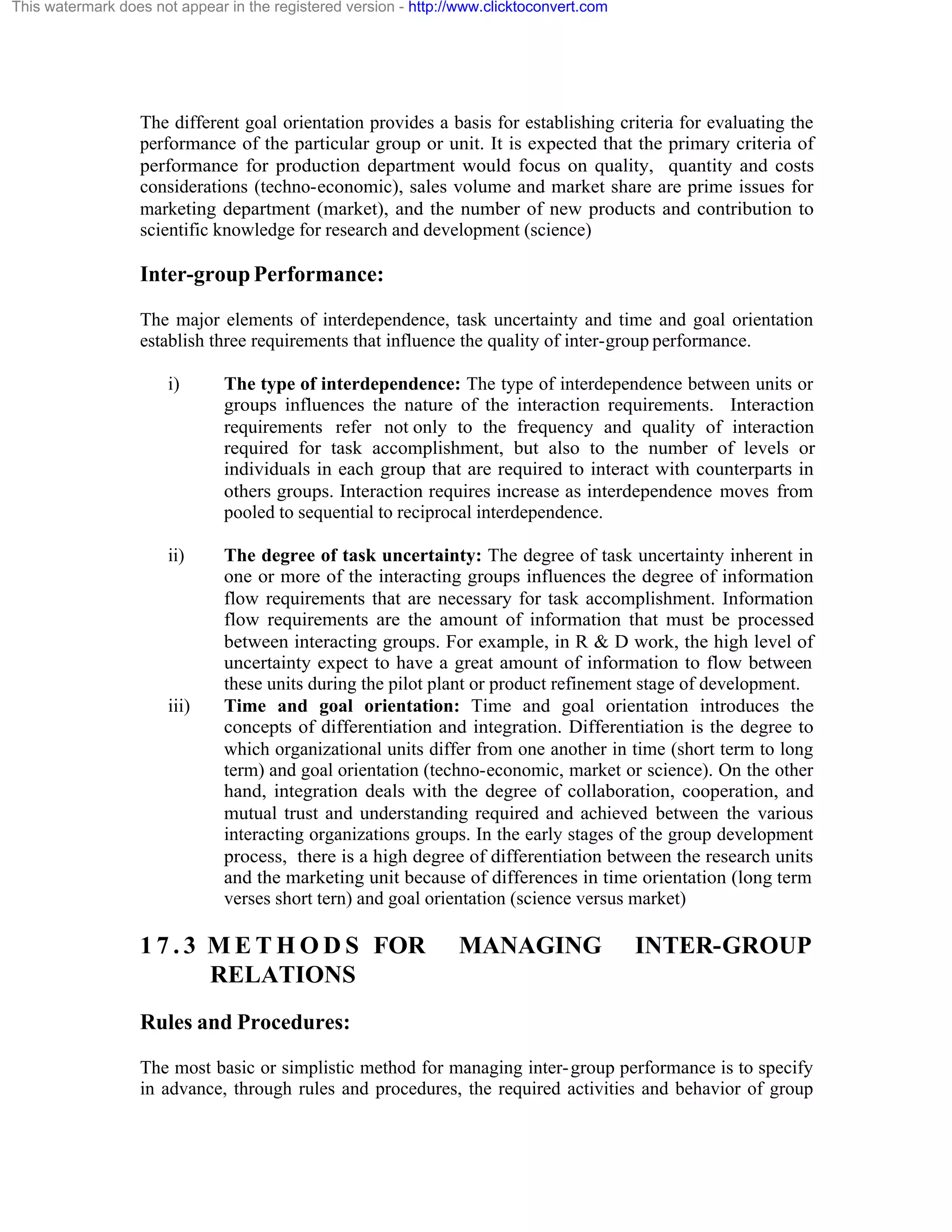 This watermark does not appear in the registered version - http://www.clicktoconvert.com

The different goal orientation provides a basis for establishing criteria for evaluating the
performance of the particular group or unit. It is expected that the primary criteria of
performance for production department would focus on quality, quantity and costs
considerations (techno-economic), sales volume and market share are prime issues for
marketing department (market), and the number of new products and contribution to
scientific knowledge for research and development (science)

Inter-group Performance:
The major elements of interdependence, task uncertainty and time and goal orientation
establish three requirements that influence the quality of inter-group performance.
i)

The type of interdependence: The type of interdependence between units or
groups influences the nature of the interaction requirements. Interaction
requirements refer not only to the frequency and quality of interaction
required for task accomplishment, but also to the number of levels or
individuals in each group that are required to interact with counterparts in
others groups. Interaction requires increase as interdependence moves from
pooled to sequential to reciprocal interdependence.

ii)

The degree of task uncertainty: The degree of task uncertainty inherent in
one or more of the interacting groups influences the degree of information
flow requirements that are necessary for task accomplishment. Information
flow requirements are the amount of information that must be processed
between interacting groups. For example, in R & D work, the high level of
uncertainty expect to have a great amount of information to flow between
these units during the pilot plant or product refinement stage of development.
Time and goal orientation: Time and goal orientation introduces the
concepts of differentiation and integration. Differentiation is the degree to
which organizational units differ from one another in time (short term to long
term) and goal orientation (techno-economic, market or science). On the other
hand, integration deals with the degree of collaboration, cooperation, and
mutual trust and understanding required and achieved between the various
interacting organizations groups. In the early stages of the group development
process, there is a high degree of differentiation between the research units
and the marketing unit because of differences in time orientation (long term
verses short tern) and goal orientation (science versus market)

iii)

1 7 . 3 M E T H O D S FOR
RELATIONS

MANAGING

INTER-GROUP

Rules and Procedures:
The most basic or simplistic method for managing inter- group performance is to specify
in advance, through rules and procedures, the required activities and behavior of group

 