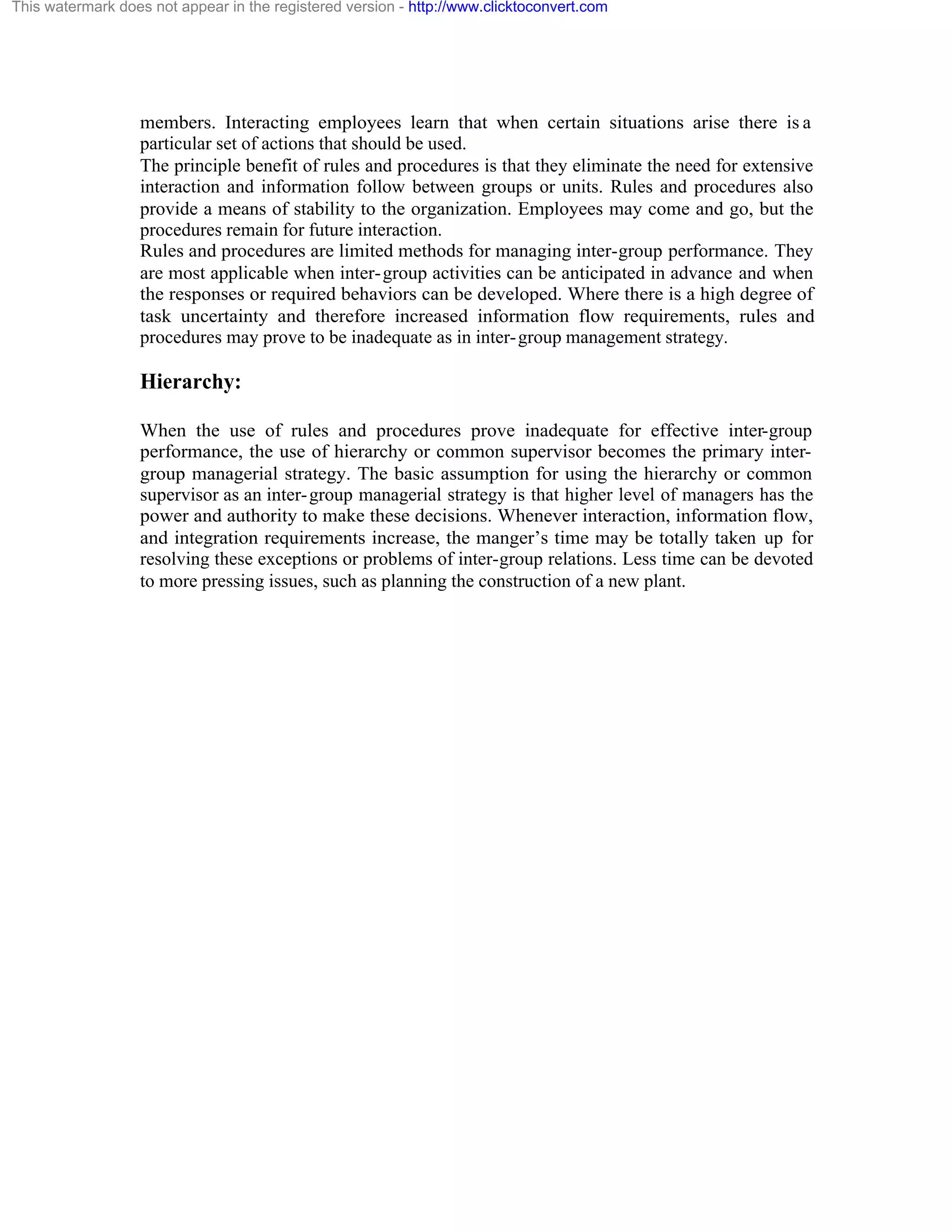 This watermark does not appear in the registered version - http://www.clicktoconvert.com

members. Interacting employees learn that when certain situations arise there is a
particular set of actions that should be used.
The principle benefit of rules and procedures is that they eliminate the need for extensive
interaction and information follow between groups or units. Rules and procedures also
provide a means of stability to the organization. Employees may come and go, but the
procedures remain for future interaction.
Rules and procedures are limited methods for managing inter-group performance. They
are most applicable when inter- group activities can be anticipated in advance and when
the responses or required behaviors can be developed. Where there is a high degree of
task uncertainty and therefore increased information flow requirements, rules and
procedures may prove to be inadequate as in inter- group management strategy.

Hierarchy:
When the use of rules and procedures prove inadequate for effective inter-group
performance, the use of hierarchy or common supervisor becomes the primary intergroup managerial strategy. The basic assumption for using the hierarchy or common
supervisor as an inter- group managerial strategy is that higher level of managers has the
power and authority to make these decisions. Whenever interaction, information flow,
and integration requirements increase, the manger’s time may be totally taken up for
resolving these exceptions or problems of inter-group relations. Less time can be devoted
to more pressing issues, such as planning the construction of a new plant.

 