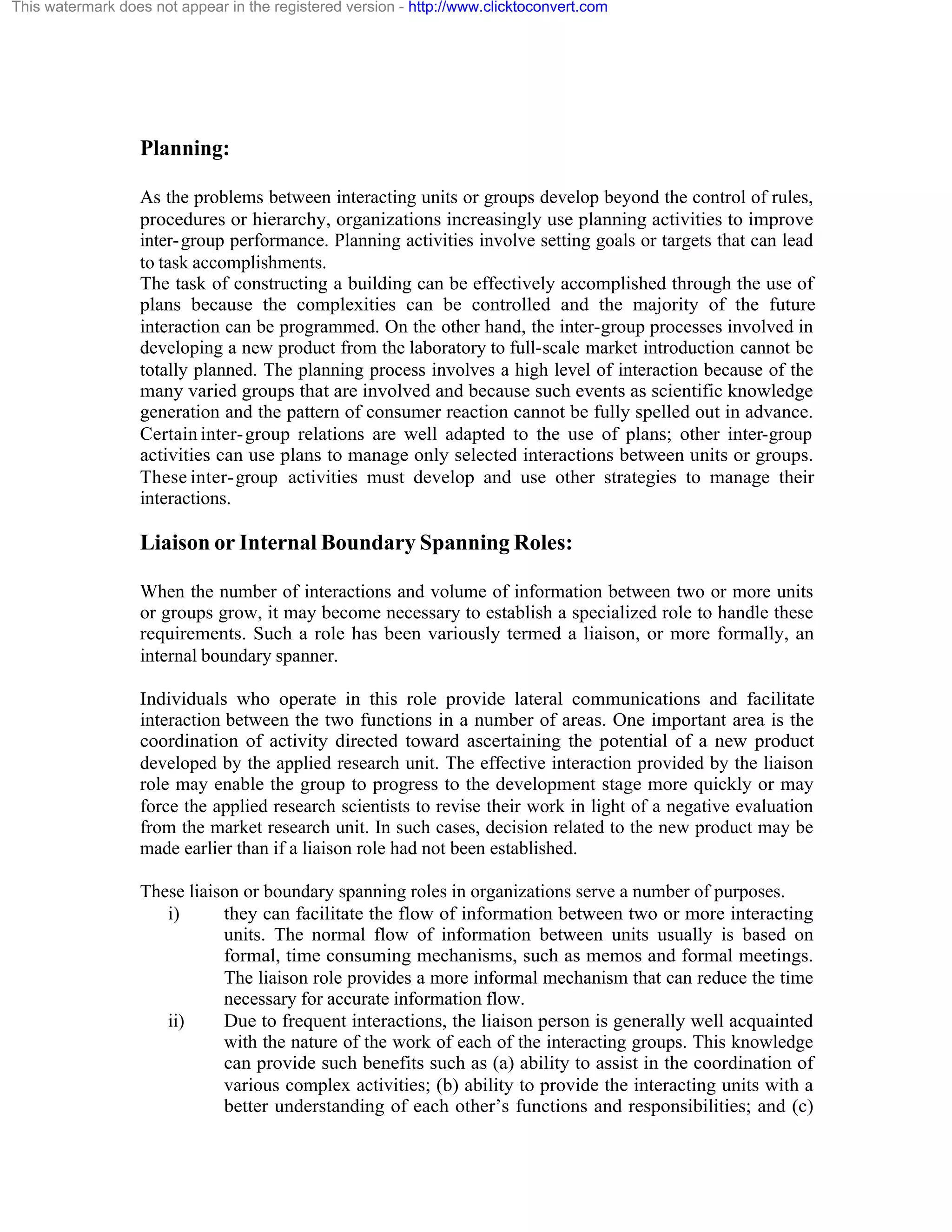 This watermark does not appear in the registered version - http://www.clicktoconvert.com

Planning:
As the problems between interacting units or groups develop beyond the control of rules,
procedures or hierarchy, organizations increasingly use planning activities to improve
inter- group performance. Planning activities involve setting goals or targets that can lead
to task accomplishments.
The task of constructing a building can be effectively accomplished through the use of
plans because the complexities can be controlled and the majority of the future
interaction can be programmed. On the other hand, the inter-group processes involved in
developing a new product from the laboratory to full-scale market introduction cannot be
totally planned. The planning process involves a high level of interaction because of the
many varied groups that are involved and because such events as scientific knowledge
generation and the pattern of consumer reaction cannot be fully spelled out in advance.
Certain inter- group relations are well adapted to the use of plans; other inter-group
activities can use plans to manage only selected interactions between units or groups.
These inter- group activities must develop and use other strategies to manage their
interactions.

Liaison or Internal Boundary Spanning Roles:
When the number of interactions and volume of information between two or more units
or groups grow, it may become necessary to establish a specialized role to handle these
requirements. Such a role has been variously termed a liaison, or more formally, an
internal boundary spanner.
Individuals who operate in this role provide lateral communications and facilitate
interaction between the two functions in a number of areas. One important area is the
coordination of activity directed toward ascertaining the potential of a new product
developed by the applied research unit. The effective interaction provided by the liaison
role may enable the group to progress to the development stage more quickly or may
force the applied research scientists to revise their work in light of a negative evaluation
from the market research unit. In such cases, decision related to the new product may be
made earlier than if a liaison role had not been established.
These liaison or boundary spanning roles in organizations serve a number of purposes.
i)
they can facilitate the flow of information between two or more interacting
units. The normal flow of information between units usually is based on
formal, time consuming mechanisms, such as memos and formal meetings.
The liaison role provides a more informal mechanism that can reduce the time
necessary for accurate information flow.
ii)
Due to frequent interactions, the liaison person is generally well acquainted
with the nature of the work of each of the interacting groups. This knowledge
can provide such benefits such as (a) ability to assist in the coordination of
various complex activities; (b) ability to provide the interacting units with a
better understanding of each other’s functions and responsibilities; and (c)

 