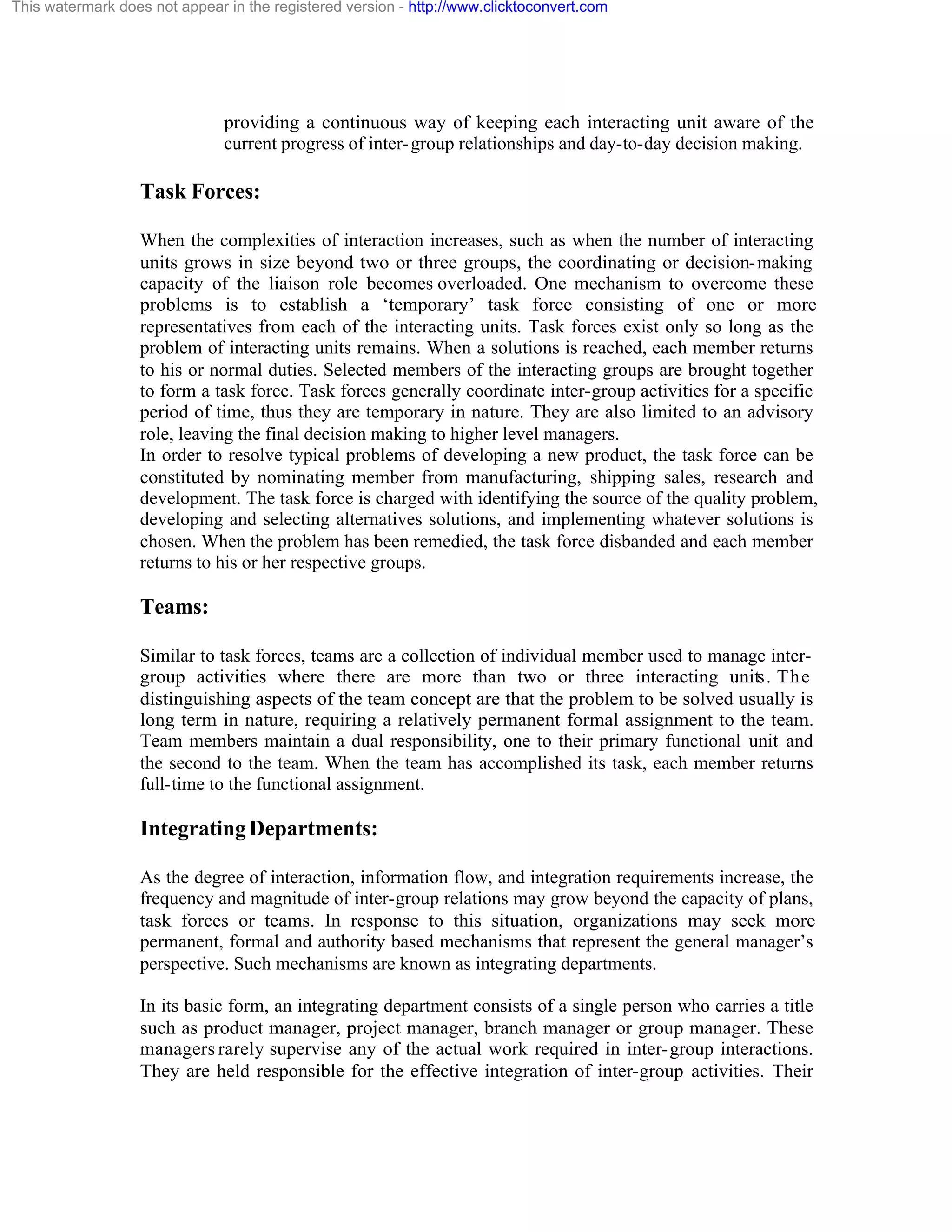 This watermark does not appear in the registered version - http://www.clicktoconvert.com

providing a continuous way of keeping each interacting unit aware of the
current progress of inter- group relationships and day-to-day decision making.

Task Forces:
When the complexities of interaction increases, such as when the number of interacting
units grows in size beyond two or three groups, the coordinating or decision- making
capacity of the liaison role becomes overloaded. One mechanism to overcome these
problems is to establish a ‘temporary’ task force consisting of one or more
representatives from each of the interacting units. Task forces exist only so long as the
problem of interacting units remains. When a solutions is reached, each member returns
to his or normal duties. Selected members of the interacting groups are brought together
to form a task force. Task forces generally coordinate inter-group activities for a specific
period of time, thus they are temporary in nature. They are also limited to an advisory
role, leaving the final decision making to higher level managers.
In order to resolve typical problems of developing a new product, the task force can be
constituted by nominating member from manufacturing, shipping sales, research and
development. The task force is charged with identifying the source of the quality problem,
developing and selecting alternatives solutions, and implementing whatever solutions is
chosen. When the problem has been remedied, the task force disbanded and each member
returns to his or her respective groups.

Teams:
Similar to task forces, teams are a collection of individual member used to manage intergroup activities where there are more than two or three interacting units. The
distinguishing aspects of the team concept are that the problem to be solved usually is
long term in nature, requiring a relatively permanent formal assignment to the team.
Team members maintain a dual responsibility, one to their primary functional unit and
the second to the team. When the team has accomplished its task, each member returns
full-time to the functional assignment.

Integrating Departments:
As the degree of interaction, information flow, and integration requirements increase, the
frequency and magnitude of inter-group relations may grow beyond the capacity of plans,
task forces or teams. In response to this situation, organizations may seek more
permanent, formal and authority based mechanisms that represent the general manager’s
perspective. Such mechanisms are known as integrating departments.
In its basic form, an integrating department consists of a single person who carries a title
such as product manager, project manager, branch manager or group manager. These
managers rarely supervise any of the actual work required in inter- group interactions.
They are held responsible for the effective integration of inter-group activities. Their

 