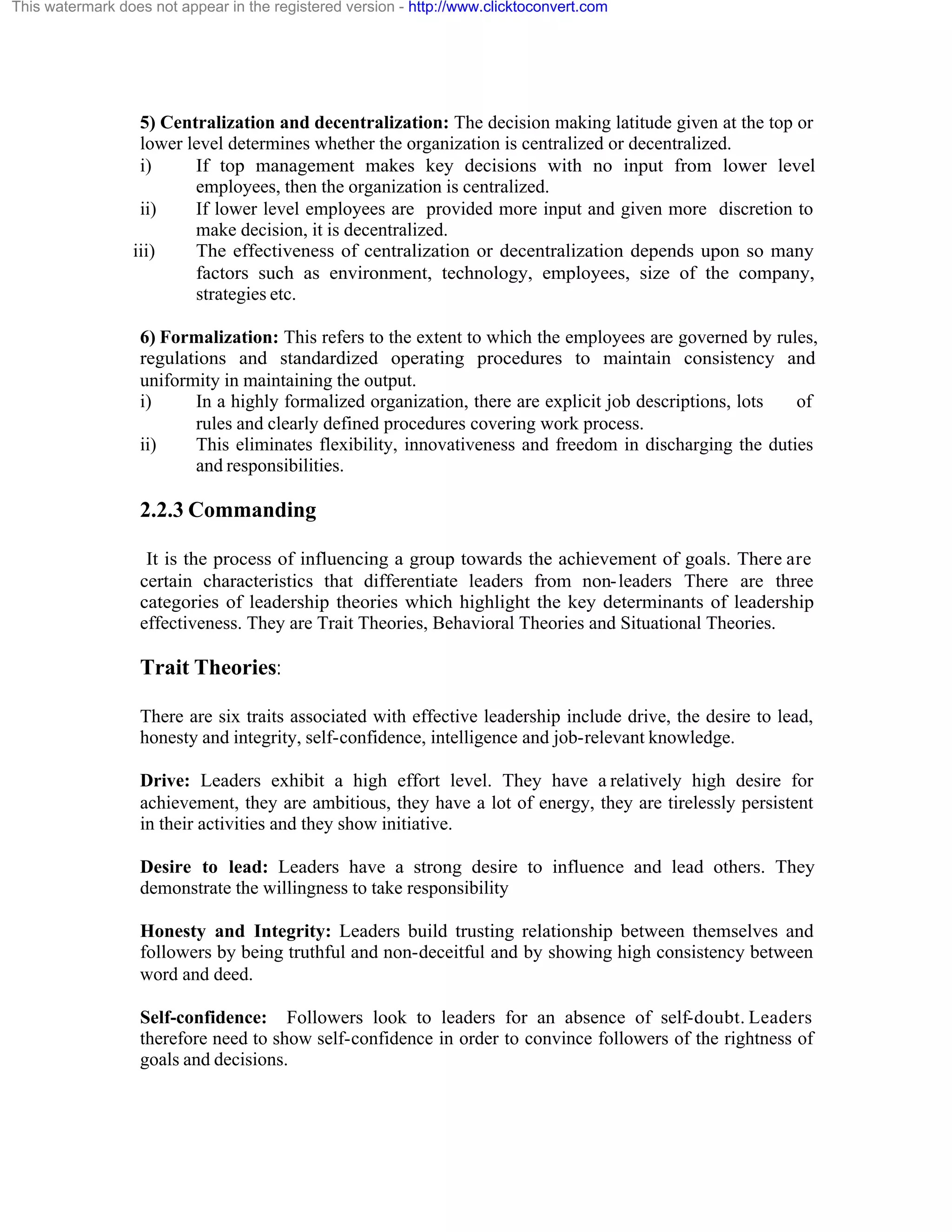 This watermark does not appear in the registered version - http://www.clicktoconvert.com

5) Centralization and decentralization: The decision making latitude given at the top or
lower level determines whether the organization is centralized or decentralized.
i)
If top management makes key decisions with no input from lower level
employees, then the organization is centralized.
ii)
If lower level employees are provided more input and given more discretion to
make decision, it is decentralized.
iii)
The effectiveness of centralization or decentralization depends upon so many
factors such as environment, technology, employees, size of the company,
strategies etc.
6) Formalization: This refers to the extent to which the employees are governed by rules,
regulations and standardized operating procedures to maintain consistency and
uniformity in maintaining the output.
i)
In a highly formalized organization, there are explicit job descriptions, lots
of
rules and clearly defined procedures covering work process.
ii)
This eliminates flexibility, innovativeness and freedom in discharging the duties
and responsibilities.

2.2.3 Commanding
It is the process of influencing a group towards the achievement of goals. There are
certain characteristics that differentiate leaders from non- leaders There are three
categories of leadership theories which highlight the key determinants of leadership
effectiveness. They are Trait Theories, Behavioral Theories and Situational Theories.

Trait Theories:
There are six traits associated with effective leadership include drive, the desire to lead,
honesty and integrity, self-confidence, intelligence and job-relevant knowledge.
Drive: Leaders exhibit a high effort level. They have a relatively high desire for
achievement, they are ambitious, they have a lot of energy, they are tirelessly persistent
in their activities and they show initiative.
Desire to lead: Leaders have a strong desire to influence and lead others. They
demonstrate the willingness to take responsibility
Honesty and Integrity: Leaders build trusting relationship between themselves and
followers by being truthful and non-deceitful and by showing high consistency between
word and deed.
Self-confidence: Followers look to leaders for an absence of self-doubt. Leaders
therefore need to show self-confidence in order to convince followers of the rightness of
goals and decisions.

 