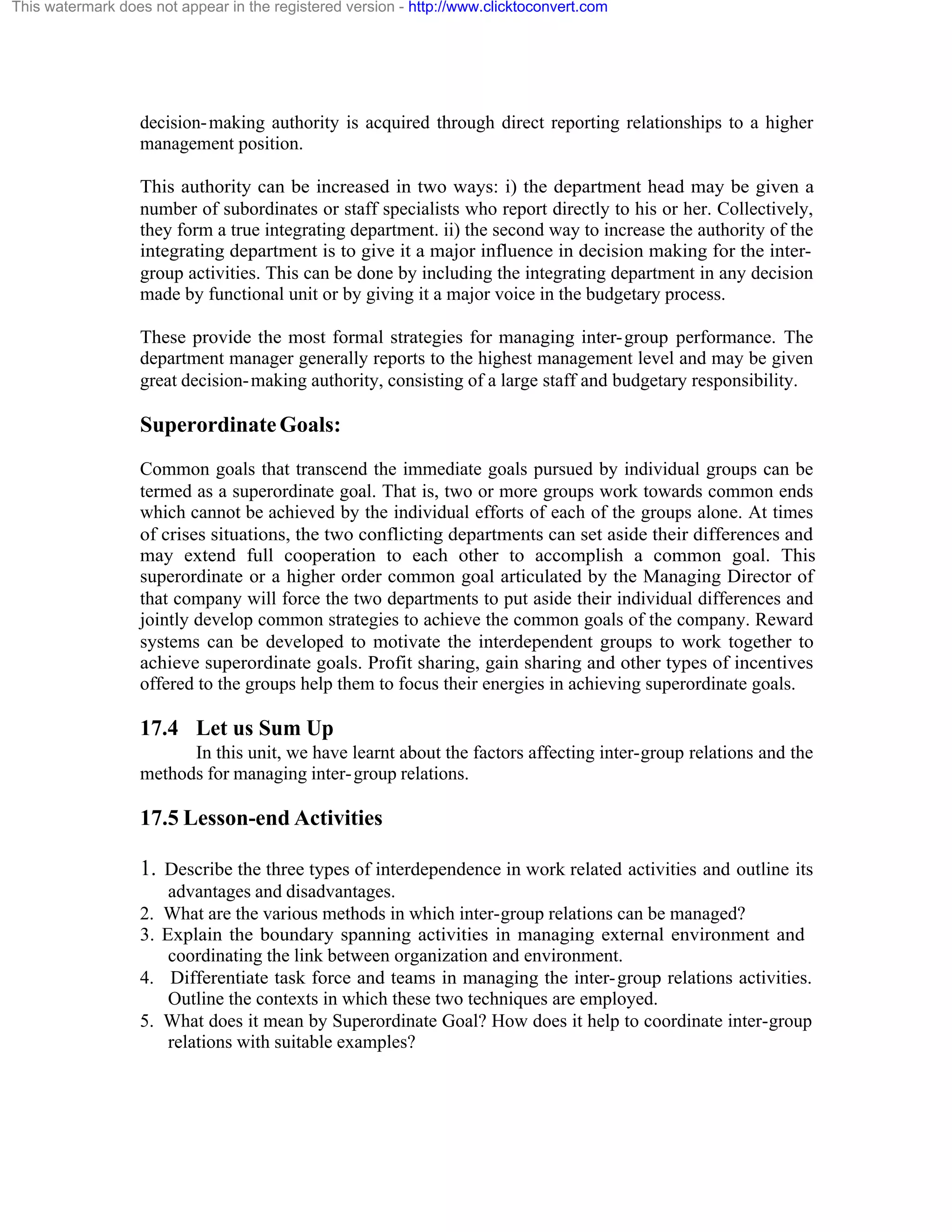 This watermark does not appear in the registered version - http://www.clicktoconvert.com

decision- making authority is acquired through direct reporting relationships to a higher
management position.
This authority can be increased in two ways: i) the department head may be given a
number of subordinates or staff specialists who report directly to his or her. Collectively,
they form a true integrating department. ii) the second way to increase the authority of the
integrating department is to give it a major influence in decision making for the intergroup activities. This can be done by including the integrating department in any decision
made by functional unit or by giving it a major voice in the budgetary process.
These provide the most formal strategies for managing inter- group performance. The
department manager generally reports to the highest management level and may be given
great decision- making authority, consisting of a large staff and budgetary responsibility.

Superordinate Goals:
Common goals that transcend the immediate goals pursued by individual groups can be
termed as a superordinate goal. That is, two or more groups work towards common ends
which cannot be achieved by the individual efforts of each of the groups alone. At times
of crises situations, the two conflicting departments can set aside their differences and
may extend full cooperation to each other to accomplish a common goal. This
superordinate or a higher order common goal articulated by the Managing Director of
that company will force the two departments to put aside their individual differences and
jointly develop common strategies to achieve the common goals of the company. Reward
systems can be developed to motivate the interdependent groups to work together to
achieve superordinate goals. Profit sharing, gain sharing and other types of incentives
offered to the groups help them to focus their energies in achieving superordinate goals.

17.4 Let us Sum Up
In this unit, we have learnt about the factors affecting inter-group relations and the
methods for managing inter- group relations.

17.5 Lesson-end Activities
1. Describe the three types of interdependence in work related activities and outline its
advantages and disadvantages.
2. What are the various methods in which inter-group relations can be managed?
3. Explain the boundary spanning activities in managing external environment and
coordinating the link between organization and environment.
4. Differentiate task force and teams in managing the inter- group relations activities.
Outline the contexts in which these two techniques are employed.
5. What does it mean by Superordinate Goal? How does it help to coordinate inter-group
relations with suitable examples?

 