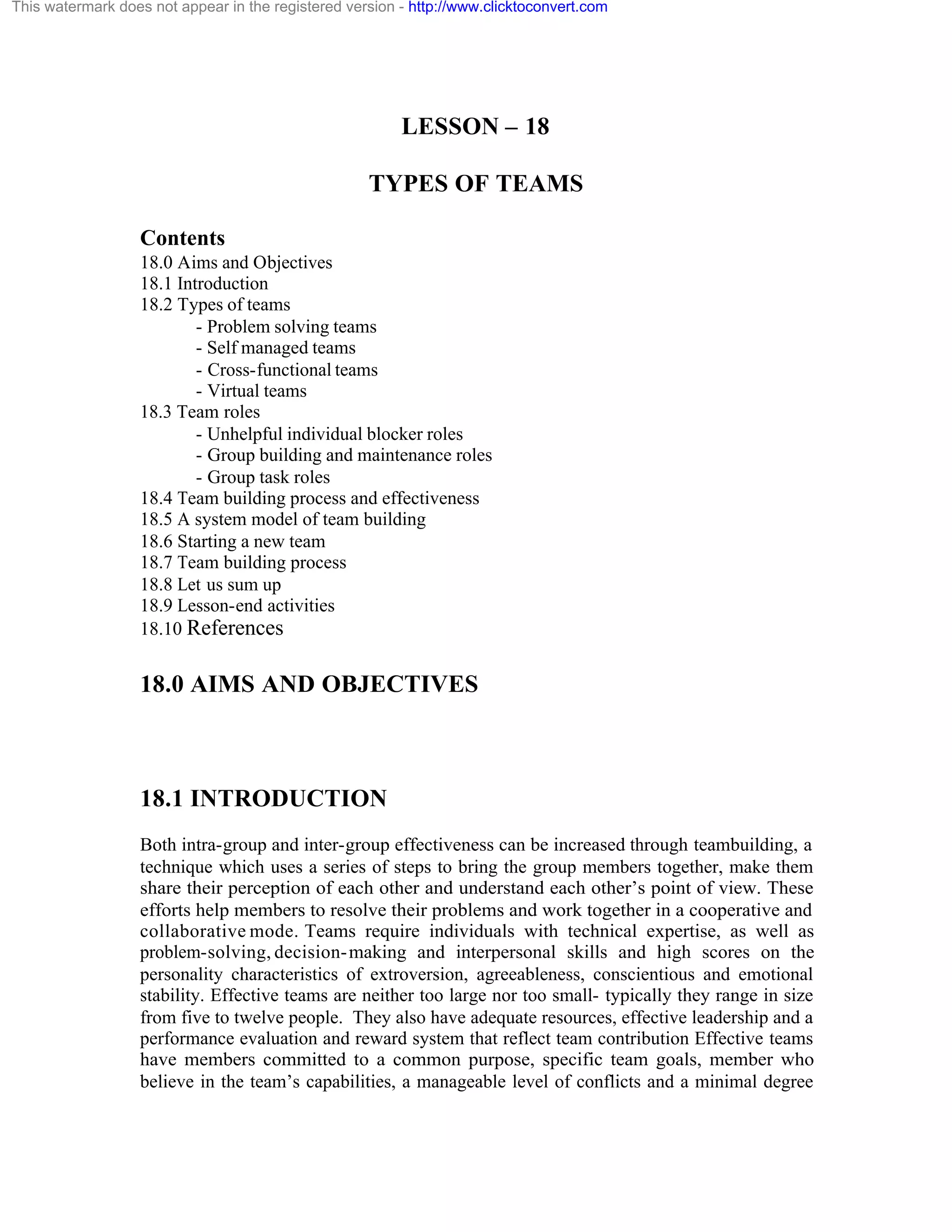 This watermark does not appear in the registered version - http://www.clicktoconvert.com

LESSON – 18
TYPES OF TEAMS
Contents
18.0 Aims and Objectives
18.1 Introduction
18.2 Types of teams
- Problem solving teams
- Self managed teams
- Cross-functional teams
- Virtual teams
18.3 Team roles
- Unhelpful individual blocker roles
- Group building and maintenance roles
- Group task roles
18.4 Team building process and effectiveness
18.5 A system model of team building
18.6 Starting a new team
18.7 Team building process
18.8 Let us sum up
18.9 Lesson-end activities
18.10 References

18.0 AIMS AND OBJECTIVES

18.1 INTRODUCTION
Both intra-group and inter-group effectiveness can be increased through teambuilding, a
technique which uses a series of steps to bring the group members together, make them
share their perception of each other and understand each other’s point of view. These
efforts help members to resolve their problems and work together in a cooperative and
collaborative mode. Teams require individuals with technical expertise, as well as
problem-solving, decision- making and interpersonal skills and high scores on the
personality characteristics of extroversion, agreeableness, conscientious and emotional
stability. Effective teams are neither too large nor too small- typically they range in size
from five to twelve people. They also have adequate resources, effective leadership and a
performance evaluation and reward system that reflect team contribution Effective teams
have members committed to a common purpose, specific team goals, member who
believe in the team’s capabilities, a manageable level of conflicts and a minimal degree

 
