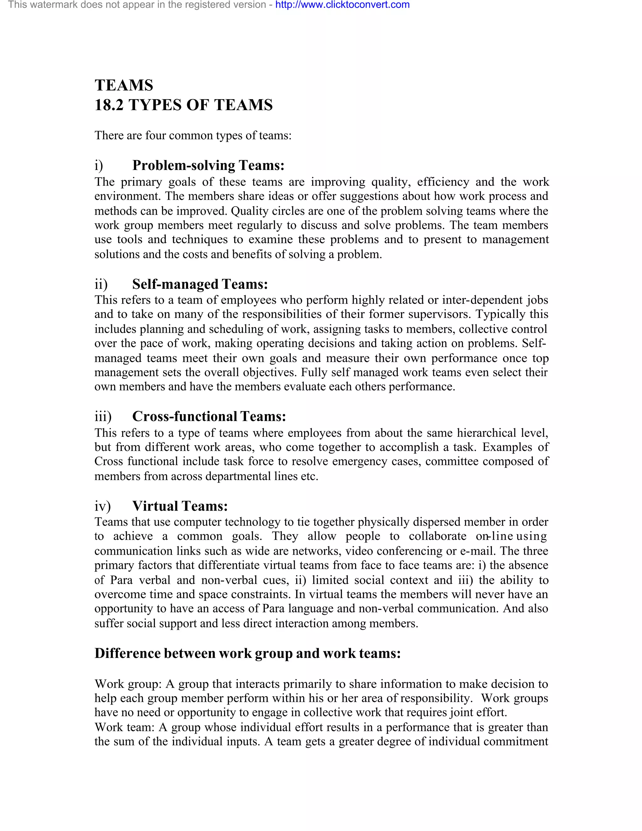 This watermark does not appear in the registered version - http://www.clicktoconvert.com

TEAMS
18.2 TYPES OF TEAMS
There are four common types of teams:

i)

Problem-solving Teams:

The primary goals of these teams are improving quality, efficiency and the work
environment. The members share ideas or offer suggestions about how work process and
methods can be improved. Quality circles are one of the problem solving teams where the
work group members meet regularly to discuss and solve problems. The team members
use tools and techniques to examine these problems and to present to management
solutions and the costs and benefits of solving a problem.

ii)

Self-managed Teams:

This refers to a team of employees who perform highly related or inter-dependent jobs
and to take on many of the responsibilities of their former supervisors. Typically this
includes planning and scheduling of work, assigning tasks to members, collective control
over the pace of work, making operating decisions and taking action on problems. Selfmanaged teams meet their own goals and measure their own performance once top
management sets the overall objectives. Fully self managed work teams even select their
own members and have the members evaluate each others performance.

iii)

Cross-functional Teams:

This refers to a type of teams where employees from about the same hierarchical level,
but from different work areas, who come together to accomplish a task. Examples of
Cross functional include task force to resolve emergency cases, committee composed of
members from across departmental lines etc.

iv)

Virtual Teams:

Teams that use computer technology to tie together physically dispersed member in order
to achieve a common goals. They allow people to collaborate on-line using
communication links such as wide are networks, video conferencing or e-mail. The three
primary factors that differentiate virtual teams from face to face teams are: i) the absence
of Para verbal and non-verbal cues, ii) limited social context and iii) the ability to
overcome time and space constraints. In virtual teams the members will never have an
opportunity to have an access of Para language and non-verbal communication. And also
suffer social support and less direct interaction among members.

Difference between work group and work teams:
Work group: A group that interacts primarily to share information to make decision to
help each group member perform within his or her area of responsibility. Work groups
have no need or opportunity to engage in collective work that requires joint effort.
Work team: A group whose individual effort results in a performance that is greater than
the sum of the individual inputs. A team gets a greater degree of individual commitment

 