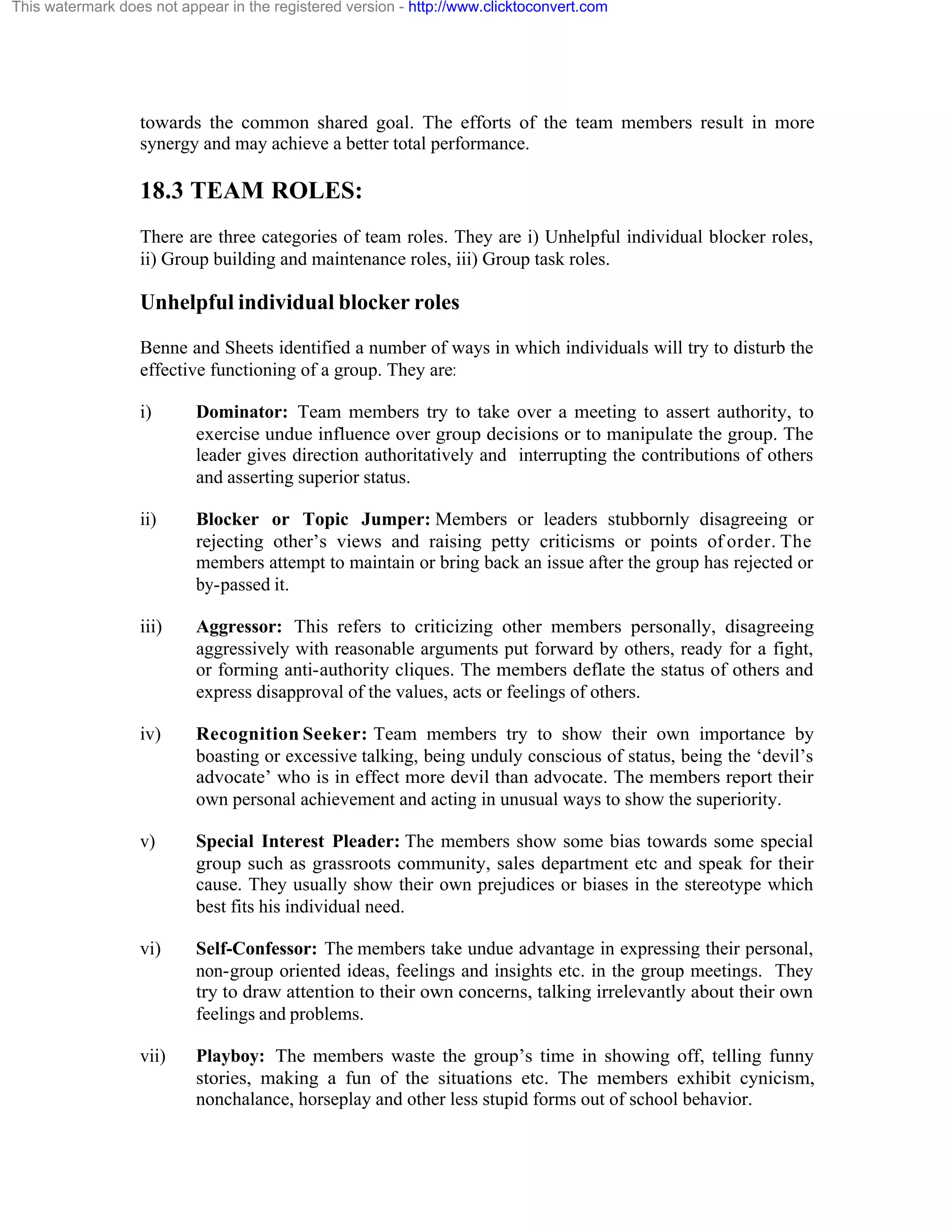 This watermark does not appear in the registered version - http://www.clicktoconvert.com

towards the common shared goal. The efforts of the team members result in more
synergy and may achieve a better total performance.

18.3 TEAM ROLES:
There are three categories of team roles. They are i) Unhelpful individual blocker roles,
ii) Group building and maintenance roles, iii) Group task roles.

Unhelpful individual blocker roles
Benne and Sheets identified a number of ways in which individuals will try to disturb the
effective functioning of a group. They are:
i)

Dominator: Team members try to take over a meeting to assert authority, to
exercise undue influence over group decisions or to manipulate the group. The
leader gives direction authoritatively and interrupting the contributions of others
and asserting superior status.

ii)

Blocker or Topic Jumper: Members or leaders stubbornly disagreeing or
rejecting other’s views and raising petty criticisms or points of order. The
members attempt to maintain or bring back an issue after the group has rejected or
by-passed it.

iii)

Aggressor: This refers to criticizing other members personally, disagreeing
aggressively with reasonable arguments put forward by others, ready for a fight,
or forming anti-authority cliques. The members deflate the status of others and
express disapproval of the values, acts or feelings of others.

iv)

Recognition Seeker: Team members try to show their own importance by
boasting or excessive talking, being unduly conscious of status, being the ‘devil’s
advocate’ who is in effect more devil than advocate. The members report their
own personal achievement and acting in unusual ways to show the superiority.

v)

Special Interest Pleader: The members show some bias towards some special
group such as grassroots community, sales department etc and speak for their
cause. They usually show their own prejudices or biases in the stereotype which
best fits his individual need.

vi)

Self-Confessor: The members take undue advantage in expressing their personal,
non-group oriented ideas, feelings and insights etc. in the group meetings. They
try to draw attention to their own concerns, talking irrelevantly about their own
feelings and problems.

vii)

Playboy: The members waste the group’s time in showing off, telling funny
stories, making a fun of the situations etc. The members exhibit cynicism,
nonchalance, horseplay and other less stupid forms out of school behavior.

 