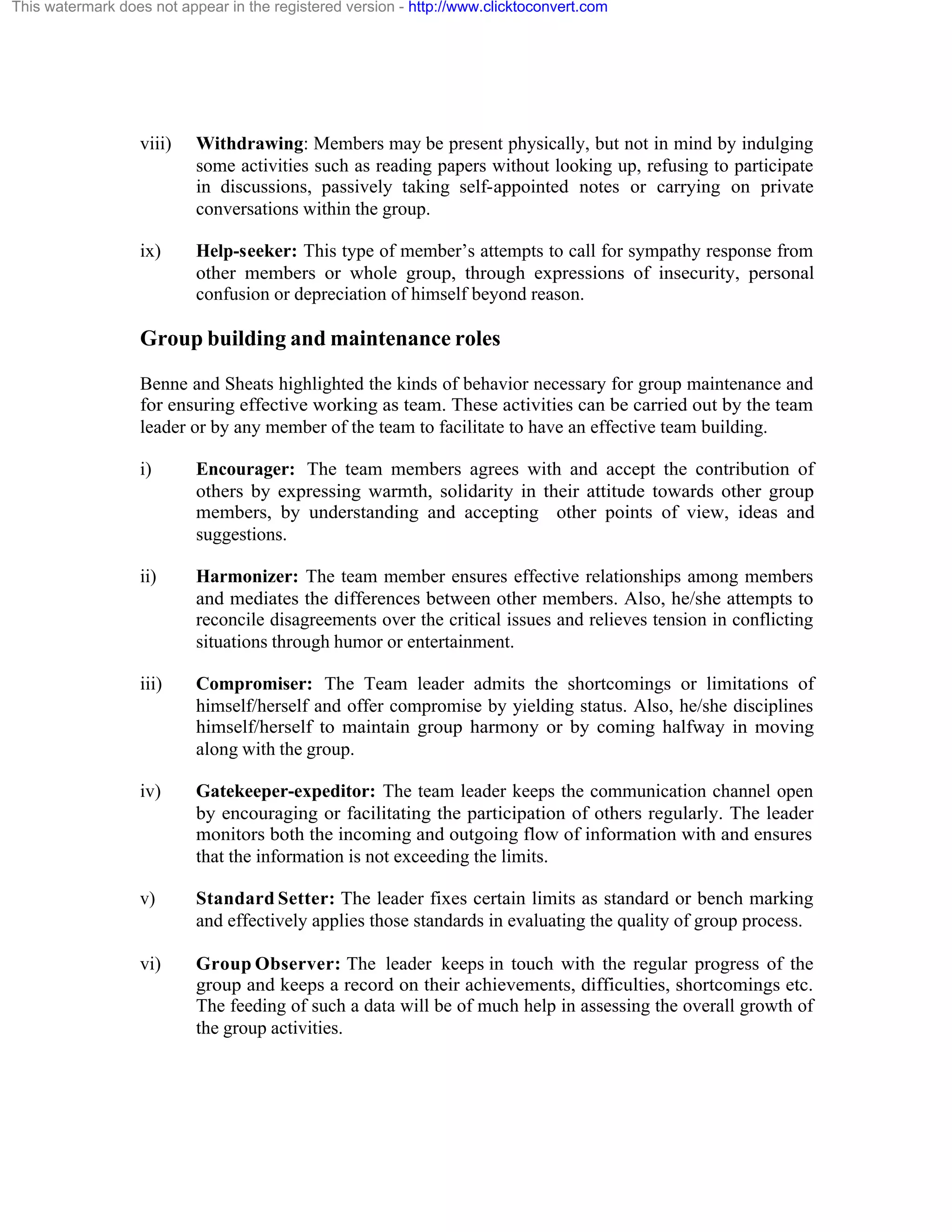 This watermark does not appear in the registered version - http://www.clicktoconvert.com

viii)

Withdrawing: Members may be present physically, but not in mind by indulging
some activities such as reading papers without looking up, refusing to participate
in discussions, passively taking self-appointed notes or carrying on private
conversations within the group.

ix)

Help-seeker: This type of member’s attempts to call for sympathy response from
other members or whole group, through expressions of insecurity, personal
confusion or depreciation of himself beyond reason.

Group building and maintenance roles
Benne and Sheats highlighted the kinds of behavior necessary for group maintenance and
for ensuring effective working as team. These activities can be carried out by the team
leader or by any member of the team to facilitate to have an effective team building.
i)

Encourager: The team members agrees with and accept the contribution of
others by expressing warmth, solidarity in their attitude towards other group
members, by understanding and accepting other points of view, ideas and
suggestions.

ii)

Harmonizer: The team member ensures effective relationships among members
and mediates the differences between other members. Also, he/she attempts to
reconcile disagreements over the critical issues and relieves tension in conflicting
situations through humor or entertainment.

iii)

Compromiser: The Team leader admits the shortcomings or limitations of
himself/herself and offer compromise by yielding status. Also, he/she disciplines
himself/herself to maintain group harmony or by coming halfway in moving
along with the group.

iv)

Gatekeeper-expeditor: The team leader keeps the communication channel open
by encouraging or facilitating the participation of others regularly. The leader
monitors both the incoming and outgoing flow of information with and ensures
that the information is not exceeding the limits.

v)

Standard Setter: The leader fixes certain limits as standard or bench marking
and effectively applies those standards in evaluating the quality of group process.

vi)

Group Observer: The leader keeps in touch with the regular progress of the
group and keeps a record on their achievements, difficulties, shortcomings etc.
The feeding of such a data will be of much help in assessing the overall growth of
the group activities.

 