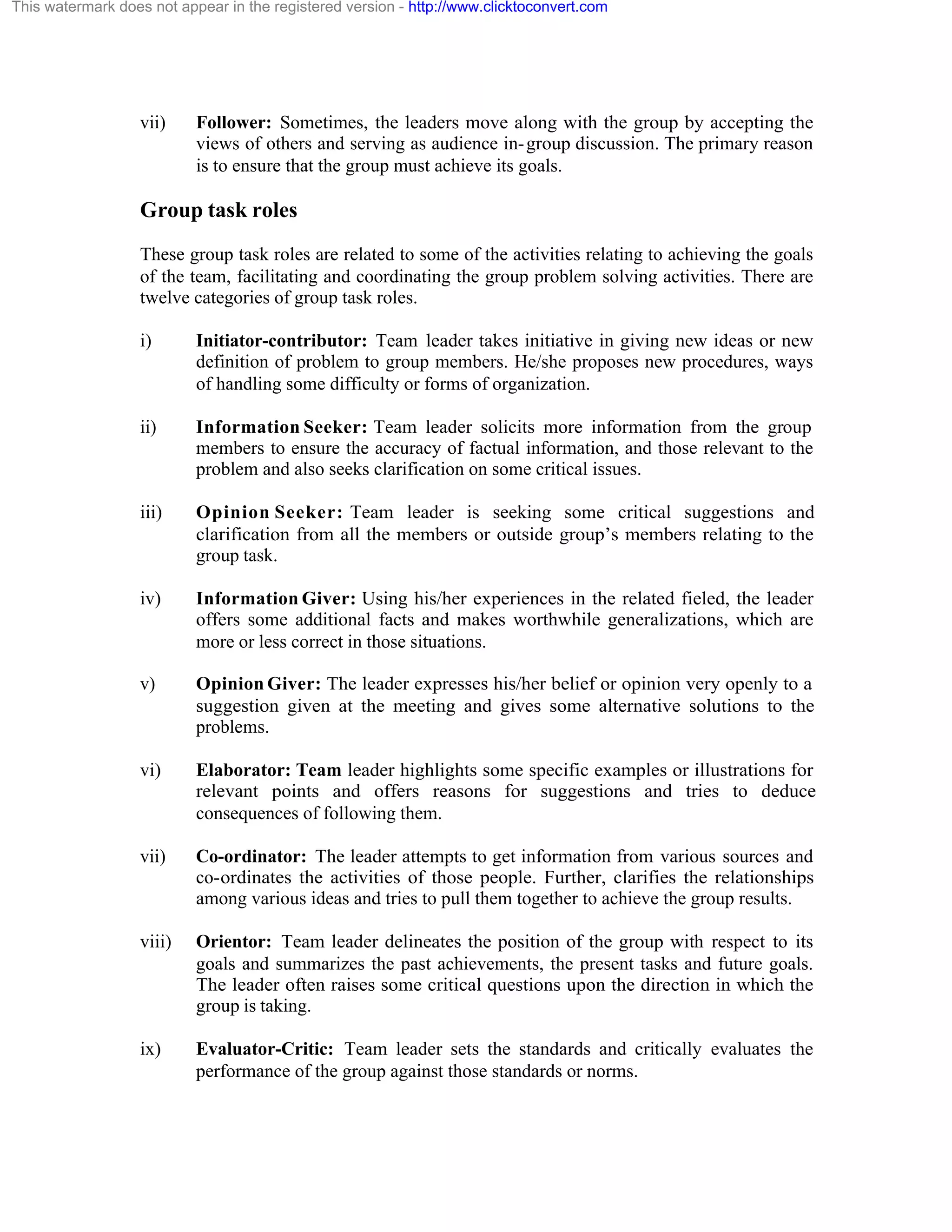 This watermark does not appear in the registered version - http://www.clicktoconvert.com

vii)

Follower: Sometimes, the leaders move along with the group by accepting the
views of others and serving as audience in- group discussion. The primary reason
is to ensure that the group must achieve its goals.

Group task roles
These group task roles are related to some of the activities relating to achieving the goals
of the team, facilitating and coordinating the group problem solving activities. There are
twelve categories of group task roles.
i)

Initiator-contributor: Team leader takes initiative in giving new ideas or new
definition of problem to group members. He/she proposes new procedures, ways
of handling some difficulty or forms of organization.

ii)

Information Seeker: Team leader solicits more information from the group
members to ensure the accuracy of factual information, and those relevant to the
problem and also seeks clarification on some critical issues.

iii)

Opinion Seeker: Team leader is seeking some critical suggestions and
clarification from all the members or outside group’s members relating to the
group task.

iv)

Information Giver: Using his/her experiences in the related fieled, the leader
offers some additional facts and makes worthwhile generalizations, which are
more or less correct in those situations.

v)

Opinion Giver: The leader expresses his/her belief or opinion very openly to a
suggestion given at the meeting and gives some alternative solutions to the
problems.

vi)

Elaborator: Team leader highlights some specific examples or illustrations for
relevant points and offers reasons for suggestions and tries to deduce
consequences of following them.

vii)

Co-ordinator: The leader attempts to get information from various sources and
co-ordinates the activities of those people. Further, clarifies the relationships
among various ideas and tries to pull them together to achieve the group results.

viii)

Orientor: Team leader delineates the position of the group with respect to its
goals and summarizes the past achievements, the present tasks and future goals.
The leader often raises some critical questions upon the direction in which the
group is taking.

ix)

Evaluator-Critic: Team leader sets the standards and critically evaluates the
performance of the group against those standards or norms.

 