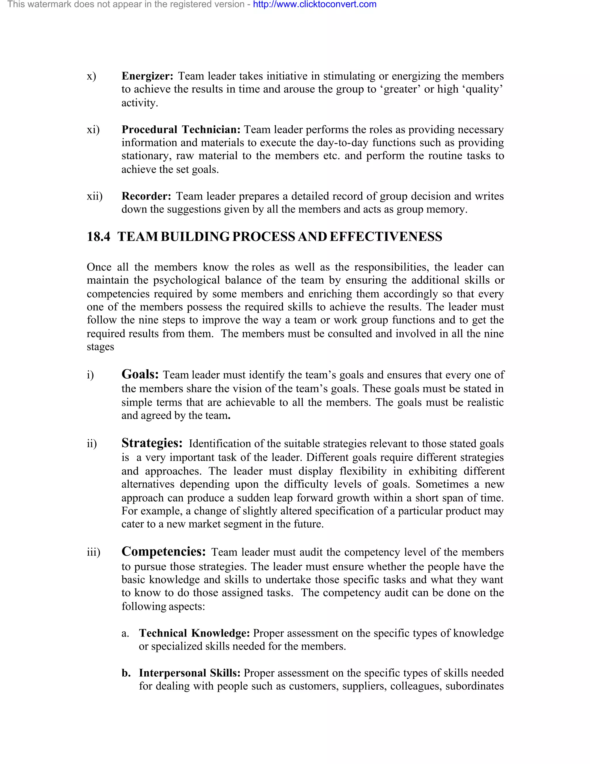 This watermark does not appear in the registered version - http://www.clicktoconvert.com

x)

Energizer: Team leader takes initiative in stimulating or energizing the members
to achieve the results in time and arouse the group to ‘greater’ or high ‘quality’
activity.

xi)

Procedural Technician: Team leader performs the roles as providing necessary
information and materials to execute the day-to-day functions such as providing
stationary, raw material to the members etc. and perform the routine tasks to
achieve the set goals.

xii)

Recorder: Team leader prepares a detailed record of group decision and writes
down the suggestions given by all the members and acts as group memory.

18.4 TEAM BUILDING PROCESS AND EFFECTIVENESS
Once all the members know the roles as well as the responsibilities, the leader can
maintain the psychological balance of the team by ensuring the additional skills or
competencies required by some members and enriching them accordingly so that every
one of the members possess the required skills to achieve the results. The leader must
follow the nine steps to improve the way a team or work group functions and to get the
required results from them. The members must be consulted and involved in all the nine
stages
i)

Goals: Team leader must identify the team’s goals and ensures that every one of
the members share the vision of the team’s goals. These goals must be stated in
simple terms that are achievable to all the members. The goals must be realistic
and agreed by the team.

ii)

Strategies: Identification of the suitable strategies relevant to those stated goals
is a very important task of the leader. Different goals require different strategies
and approaches. The leader must display flexibility in exhibiting different
alternatives depending upon the difficulty levels of goals. Sometimes a new
approach can produce a sudden leap forward growth within a short span of time.
For example, a change of slightly altered specification of a particular product may
cater to a new market segment in the future.

iii)

Competencies: Team leader must audit the competency level of the members
to pursue those strategies. The leader must ensure whether the people have the
basic knowledge and skills to undertake those specific tasks and what they want
to know to do those assigned tasks. The competency audit can be done on the
following aspects:
a. Technical Knowledge: Proper assessment on the specific types of knowledge
or specialized skills needed for the members.
b. Interpersonal Skills: Proper assessment on the specific types of skills needed
for dealing with people such as customers, suppliers, colleagues, subordinates

 