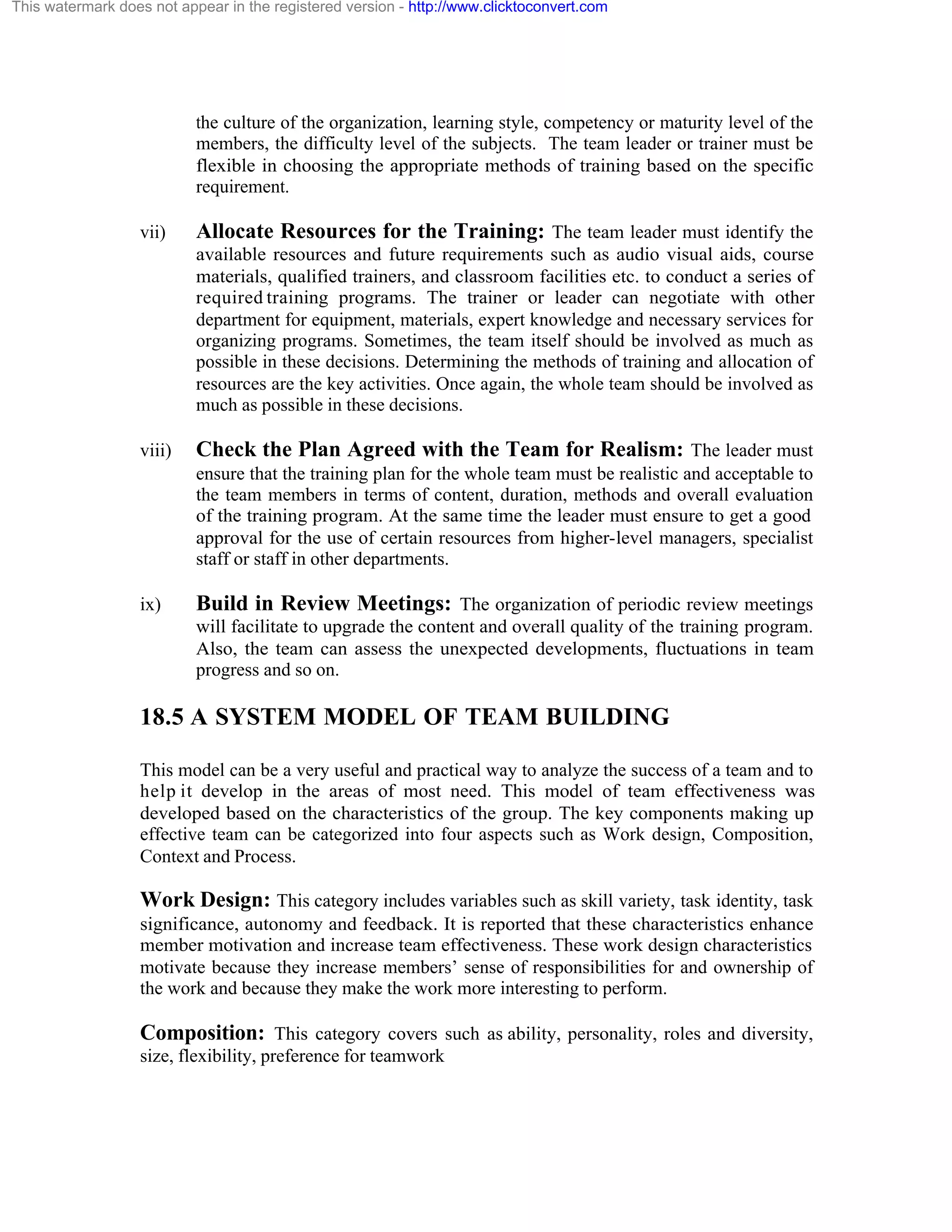 This watermark does not appear in the registered version - http://www.clicktoconvert.com

the culture of the organization, learning style, competency or maturity level of the
members, the difficulty level of the subjects. The team leader or trainer must be
flexible in choosing the appropriate methods of training based on the specific
requirement.
vii)

Allocate Resources for the Training: The team leader must identify the
available resources and future requirements such as audio visual aids, course
materials, qualified trainers, and classroom facilities etc. to conduct a series of
required training programs. The trainer or leader can negotiate with other
department for equipment, materials, expert knowledge and necessary services for
organizing programs. Sometimes, the team itself should be involved as much as
possible in these decisions. Determining the methods of training and allocation of
resources are the key activities. Once again, the whole team should be involved as
much as possible in these decisions.

viii)

Check the Plan Agreed with the Team for Realism: The leader must
ensure that the training plan for the whole team must be realistic and acceptable to
the team members in terms of content, duration, methods and overall evaluation
of the training program. At the same time the leader must ensure to get a good
approval for the use of certain resources from higher-level managers, specialist
staff or staff in other departments.

ix)

Build in Review Meetings: The organization of periodic review meetings
will facilitate to upgrade the content and overall quality of the training program.
Also, the team can assess the unexpected developments, fluctuations in team
progress and so on.

18.5 A SYSTEM MODEL OF TEAM BUILDING
This model can be a very useful and practical way to analyze the success of a team and to
help it develop in the areas of most need. This model of team effectiveness was
developed based on the characteristics of the group. The key components making up
effective team can be categorized into four aspects such as Work design, Composition,
Context and Process.

Work Design: This category includes variables such as skill variety, task identity, task
significance, autonomy and feedback. It is reported that these characteristics enhance
member motivation and increase team effectiveness. These work design characteristics
motivate because they increase members’ sense of responsibilities for and ownership of
the work and because they make the work more interesting to perform.

Composition: This category covers such as ability, personality, roles and diversity,
size, flexibility, preference for teamwork

 
