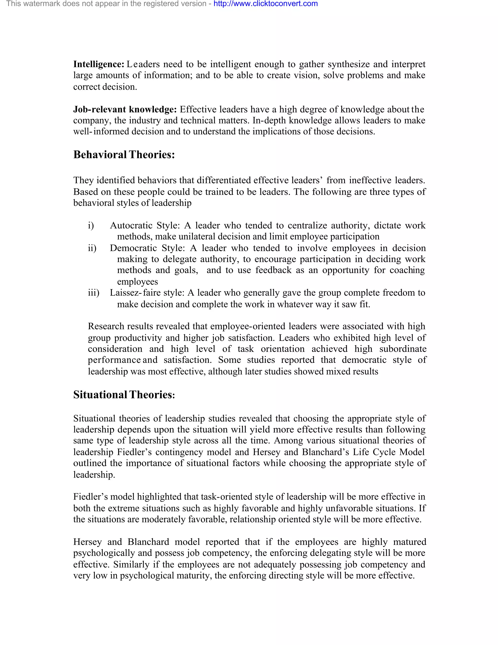 This watermark does not appear in the registered version - http://www.clicktoconvert.com

Intelligence: Leaders need to be intelligent enough to gather synthesize and interpret
large amounts of information; and to be able to create vision, solve problems and make
correct decision.
Job-relevant knowledge: Effective leaders have a high degree of knowledge about the
company, the industry and technical matters. In-depth knowledge allows leaders to make
well- informed decision and to understand the implications of those decisions.

Behavioral Theories:
They identified behaviors that differentiated effective leaders’ from ineffective leaders.
Based on these people could be trained to be leaders. The following are three types of
behavioral styles of leadership
i)
ii)

iii)

Autocratic Style: A leader who tended to centralize authority, dictate work
methods, make unilateral decision and limit employee participation
Democratic Style: A leader who tended to involve employees in decision
making to delegate authority, to encourage participation in deciding work
methods and goals, and to use feedback as an opportunity for coaching
employees
Laissez- faire style: A leader who generally gave the group complete freedom to
make decision and complete the work in whatever way it saw fit.

Research results revealed that employee-oriented leaders were associated with high
group productivity and higher job satisfaction. Leaders who exhibited high level of
consideration and high level of task orientation achieved high subordinate
performance and satisfaction. Some studies reported that democratic style of
leadership was most effective, although later studies showed mixed results

Situational Theories:
Situational theories of leadership studies revealed that choosing the appropriate style of
leadership depends upon the situation will yield more effective results than following
same type of leadership style across all the time. Among various situational theories of
leadership Fiedler’s contingency model and Hersey and Blanchard’s Life Cycle Model
outlined the importance of situational factors while choosing the appropriate style of
leadership.
Fiedler’s model highlighted that task-oriented style of leadership will be more effective in
both the extreme situations such as highly favorable and highly unfavorable situations. If
the situations are moderately favorable, relationship oriented style will be more effective.
Hersey and Blanchard model reported that if the employees are highly matured
psychologically and possess job competency, the enforcing delegating style will be more
effective. Similarly if the employees are not adequately possessing job competency and
very low in psychological maturity, the enforcing directing style will be more effective.

 
