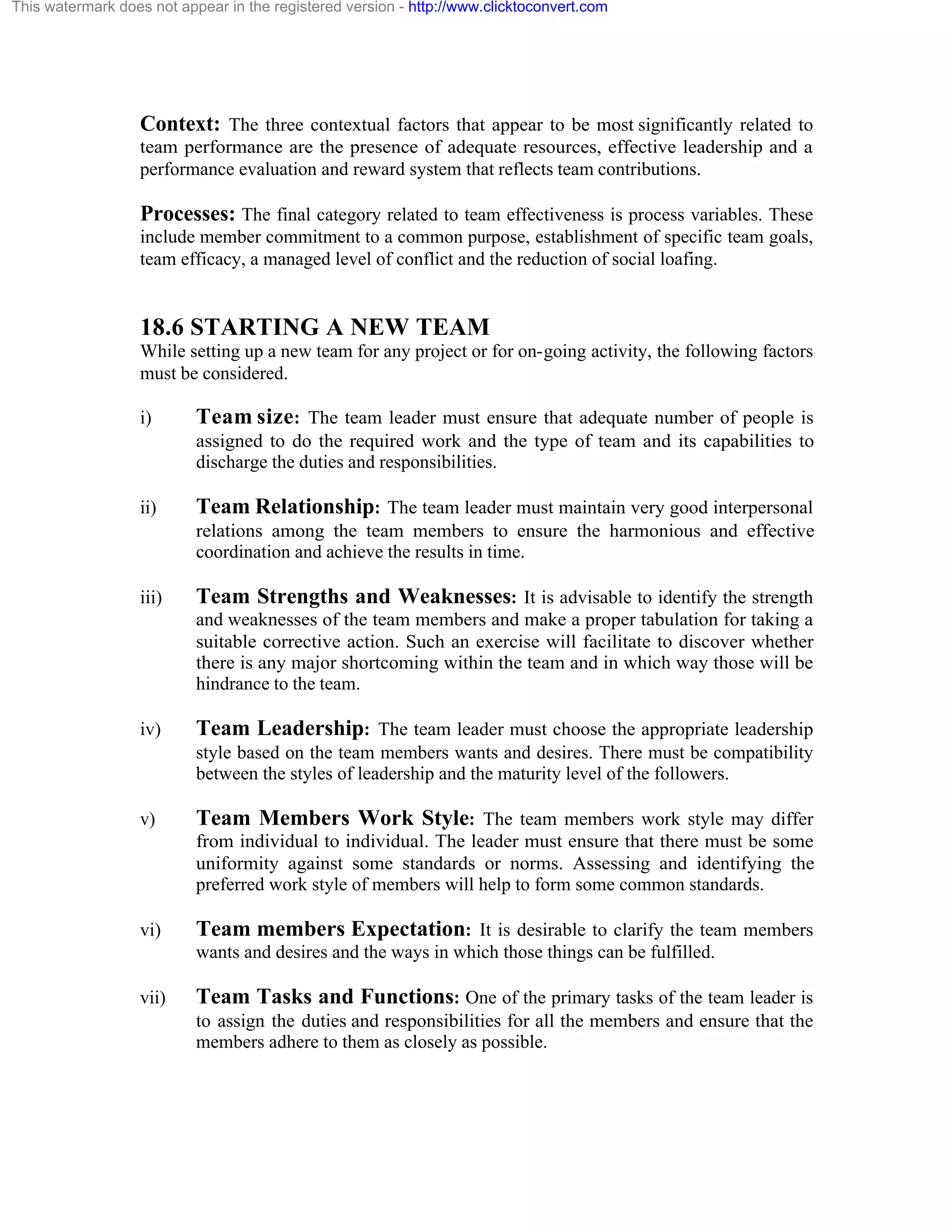This watermark does not appear in the registered version - http://www.clicktoconvert.com

Context: The three contextual factors that appear to be most significantly related to
team performance are the presence of adequate resources, effective leadership and a
performance evaluation and reward system that reflects team contributions.

Processes: The final category related to team effectiveness is process variables. These
include member commitment to a common purpose, establishment of specific team goals,
team efficacy, a managed level of conflict and the reduction of social loafing.

18.6 STARTING A NEW TEAM
While setting up a new team for any project or for on-going activity, the following factors
must be considered.
i)

Team size: The team leader must ensure that adequate number of people is
assigned to do the required work and the type of team and its capabilities to
discharge the duties and responsibilities.

ii)

Team Relationship: The team leader must maintain very good interpersonal
relations among the team members to ensure the harmonious and effective
coordination and achieve the results in time.

iii)

Team Strengths and Weaknesses: It is advisable to identify the strength
and weaknesses of the team members and make a proper tabulation for taking a
suitable corrective action. Such an exercise will facilitate to discover whether
there is any major shortcoming within the team and in which way those will be
hindrance to the team.

iv)

Team Leadership: The team leader must choose the appropriate leadership
style based on the team members wants and desires. There must be compatibility
between the styles of leadership and the maturity level of the followers.

v)

Team Members Work Style: The team members work style may differ
from individual to individual. The leader must ensure that there must be some
uniformity against some standards or norms. Assessing and identifying the
preferred work style of members will help to form some common standards.

vi)

Team members Expectation: It is desirable to clarify the team members
wants and desires and the ways in which those things can be fulfilled.

vii)

Team Tasks and Functions: One of the primary tasks of the team leader is
to assign the duties and responsibilities for all the members and ensure that the
members adhere to them as closely as possible.

 