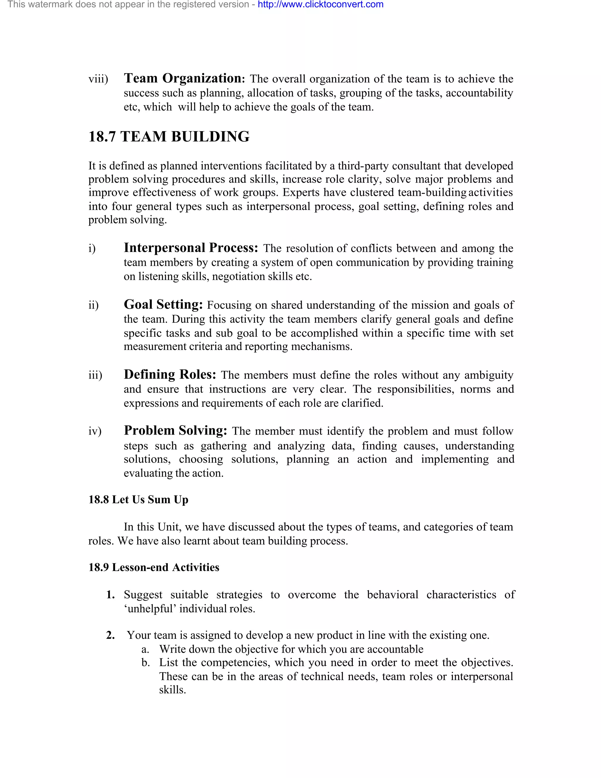 This watermark does not appear in the registered version - http://www.clicktoconvert.com

viii)

Team Organization: The overall organization of the team is to achieve the
success such as planning, allocation of tasks, grouping of the tasks, accountability
etc, which will help to achieve the goals of the team.

18.7 TEAM BUILDING
It is defined as planned interventions facilitated by a third-party consultant that developed
problem solving procedures and skills, increase role clarity, solve major problems and
improve effectiveness of work groups. Experts have clustered team-building activities
into four general types such as interpersonal process, goal setting, defining roles and
problem solving.
i)

Interpersonal Process: The resolution of conflicts between and among the
team members by creating a system of open communication by providing training
on listening skills, negotiation skills etc.

ii)

Goal Setting: Focusing on shared understanding of the mission and goals of
the team. During this activity the team members clarify general goals and define
specific tasks and sub goal to be accomplished within a specific time with set
measurement criteria and reporting mechanisms.

iii)

Defining Roles: The members must define the roles without any ambiguity
and ensure that instructions are very clear. The responsibilities, norms and
expressions and requirements of each role are clarified.

iv)

Problem Solving: The member must identify the problem and must follow
steps such as gathering and analyzing data, finding causes, understanding
solutions, choosing solutions, planning an action and implementing and
evaluating the action.

18.8 Let Us Sum Up
In this Unit, we have discussed about the types of teams, and categories of team
roles. We have also learnt about team building process.
18.9 Lesson-end Activities
1. Suggest suitable strategies to overcome the behavioral characteristics of
‘unhelpful’ individual roles.
2. Your team is assigned to develop a new product in line with the existing one.
a. Write down the objective for which you are accountable
b. List the competencies, which you need in order to meet the objectives.
These can be in the areas of technical needs, team roles or interpersonal
skills.

 