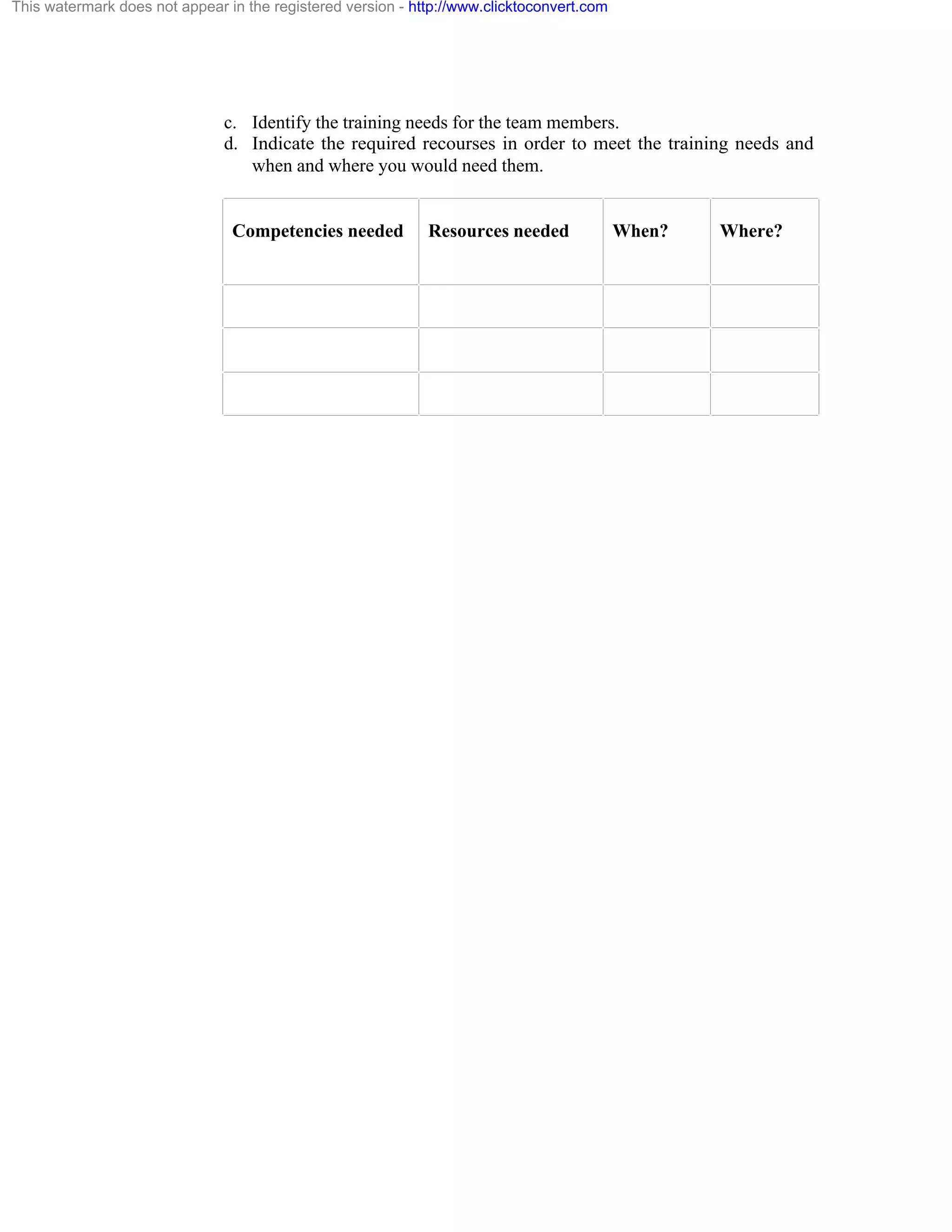 This watermark does not appear in the registered version - http://www.clicktoconvert.com

c. Identify the training needs for the team members.
d. Indicate the required recourses in order to meet the training needs and
when and where you would need them.

Competencies needed

Resources needed

When?

Where?

 