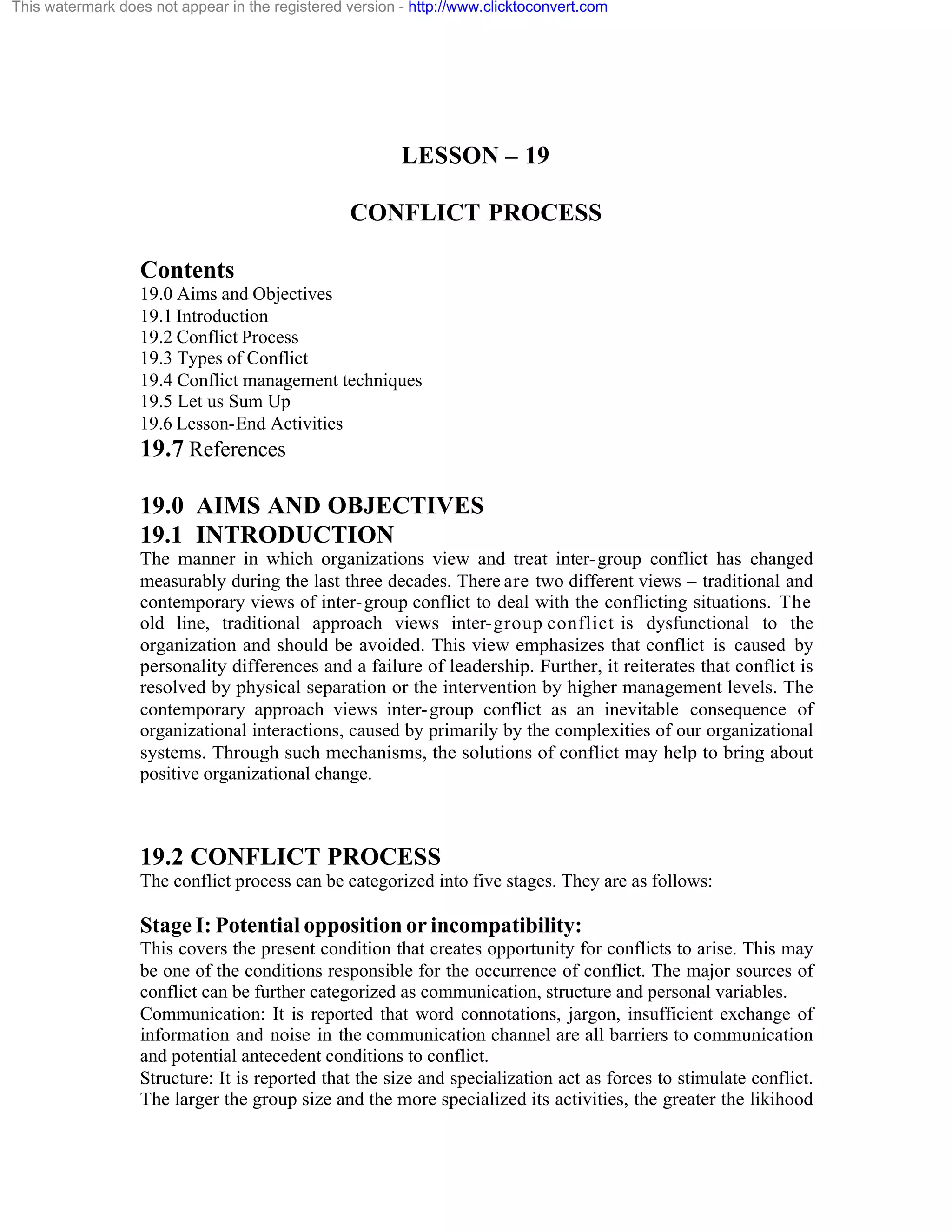 This watermark does not appear in the registered version - http://www.clicktoconvert.com

LESSON – 19
CONFLICT PROCESS
Contents
19.0 Aims and Objectives
19.1 Introduction
19.2 Conflict Process
19.3 Types of Conflict
19.4 Conflict management techniques
19.5 Let us Sum Up
19.6 Lesson-End Activities

19.7 References
19.0 AIMS AND OBJECTIVES
19.1 INTRODUCTION
The manner in which organizations view and treat inter- group conflict has changed
measurably during the last three decades. There are two different views – traditional and
contemporary views of inter- group conflict to deal with the conflicting situations. The
old line, traditional approach views inter- group conflict is dysfunctional to the
organization and should be avoided. This view emphasizes that conflict is caused by
personality differences and a failure of leadership. Further, it reiterates that conflict is
resolved by physical separation or the intervention by higher management levels. The
contemporary approach views inter- group conflict as an inevitable consequence of
organizational interactions, caused by primarily by the complexities of our organizational
systems. Through such mechanisms, the solutions of conflict may help to bring about
positive organizational change.

19.2 CONFLICT PROCESS
The conflict process can be categorized into five stages. They are as follows:

Stage I: Potential opposition or incompatibility:
This covers the present condition that creates opportunity for conflicts to arise. This may
be one of the conditions responsible for the occurrence of conflict. The major sources of
conflict can be further categorized as communication, structure and personal variables.
Communication: It is reported that word connotations, jargon, insufficient exchange of
information and noise in the communication channel are all barriers to communication
and potential antecedent conditions to conflict.
Structure: It is reported that the size and specialization act as forces to stimulate conflict.
The larger the group size and the more specialized its activities, the greater the likihood

 