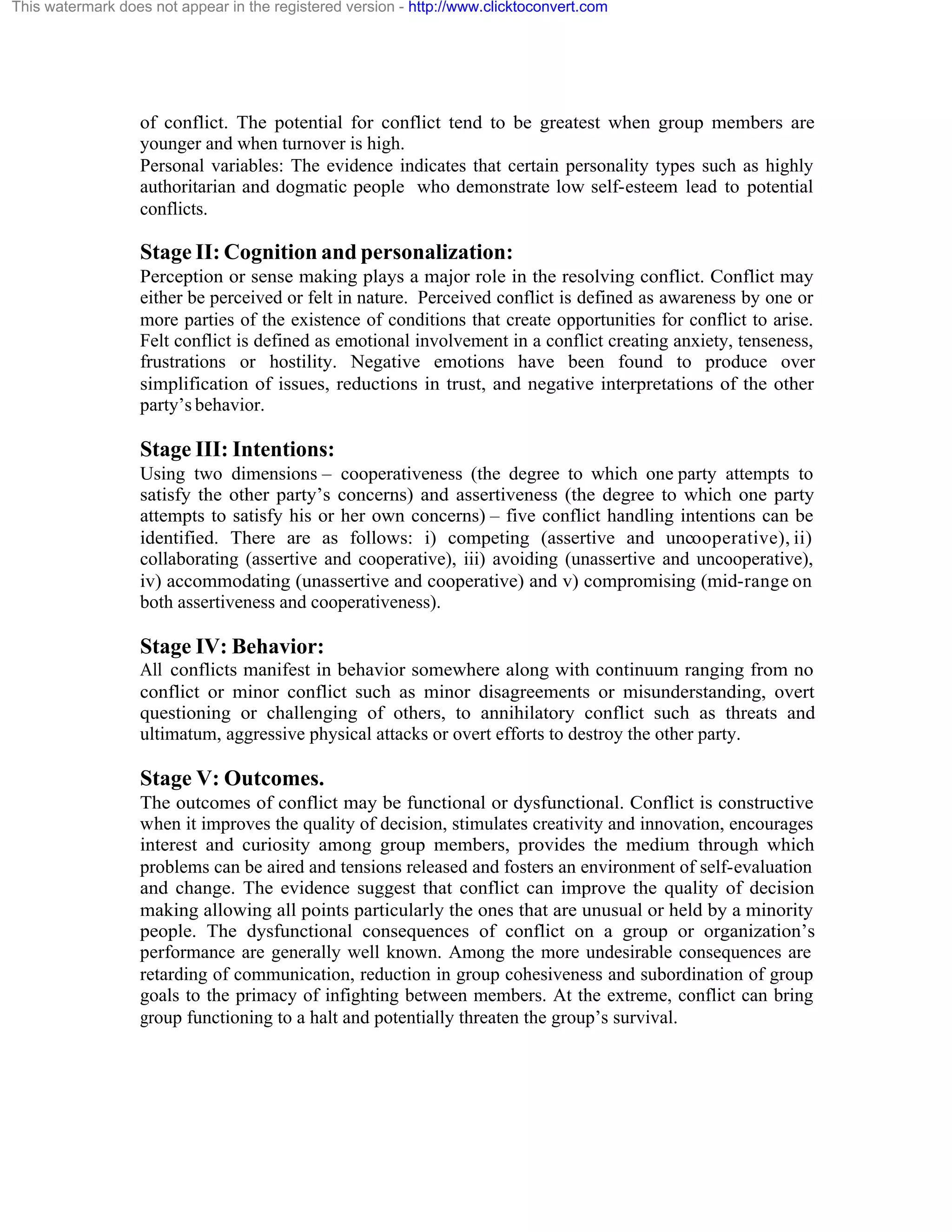 This watermark does not appear in the registered version - http://www.clicktoconvert.com

of conflict. The potential for conflict tend to be greatest when group members are
younger and when turnover is high.
Personal variables: The evidence indicates that certain personality types such as highly
authoritarian and dogmatic people who demonstrate low self-esteem lead to potential
conflicts.

Stage II: Cognition and personalization:
Perception or sense making plays a major role in the resolving conflict. Conflict may
either be perceived or felt in nature. Perceived conflict is defined as awareness by one or
more parties of the existence of conditions that create opportunities for conflict to arise.
Felt conflict is defined as emotional involvement in a conflict creating anxiety, tenseness,
frustrations or hostility. Negative emotions have been found to produce over
simplification of issues, reductions in trust, and negative interpretations of the other
party’s behavior.

Stage III: Intentions:
Using two dimensions – cooperativeness (the degree to which one party attempts to
satisfy the other party’s concerns) and assertiveness (the degree to which one party
attempts to satisfy his or her own concerns) – five conflict handling intentions can be
identified. There are as follows: i) competing (assertive and uncooperative), ii)
collaborating (assertive and cooperative), iii) avoiding (unassertive and uncooperative),
iv) accommodating (unassertive and cooperative) and v) compromising (mid-range on
both assertiveness and cooperativeness).

Stage IV: Behavior:
All conflicts manifest in behavior somewhere along with continuum ranging from no
conflict or minor conflict such as minor disagreements or misunderstanding, overt
questioning or challenging of others, to annihilatory conflict such as threats and
ultimatum, aggressive physical attacks or overt efforts to destroy the other party.

Stage V: Outcomes.
The outcomes of conflict may be functional or dysfunctional. Conflict is constructive
when it improves the quality of decision, stimulates creativity and innovation, encourages
interest and curiosity among group members, provides the medium through which
problems can be aired and tensions released and fosters an environment of self-evaluation
and change. The evidence suggest that conflict can improve the quality of decision
making allowing all points particularly the ones that are unusual or held by a minority
people. The dysfunctional consequences of conflict on a group or organization’s
performance are generally well known. Among the more undesirable consequences are
retarding of communication, reduction in group cohesiveness and subordination of group
goals to the primacy of infighting between members. At the extreme, conflict can bring
group functioning to a halt and potentially threaten the group’s survival.

 