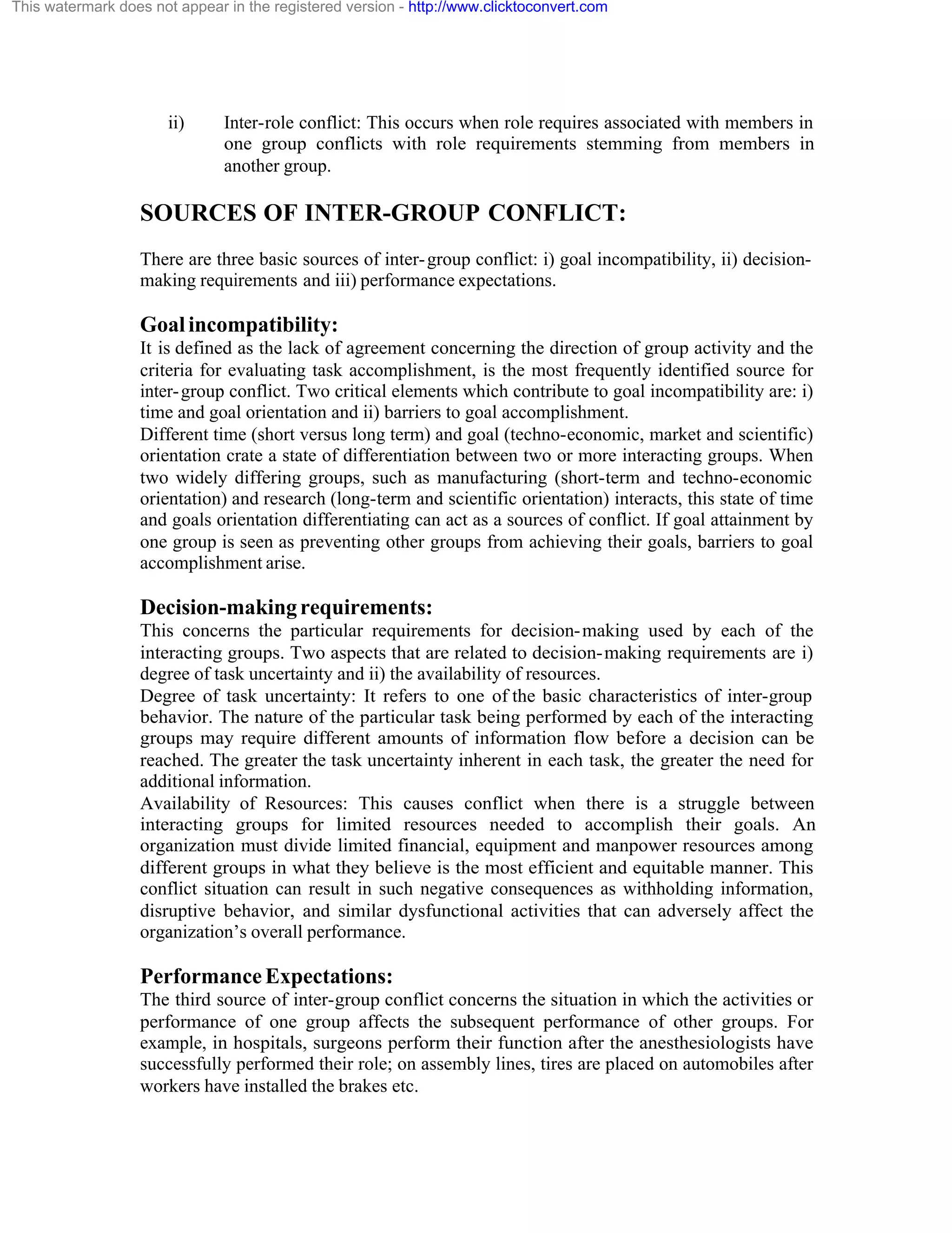 This watermark does not appear in the registered version - http://www.clicktoconvert.com

ii)

Inter-role conflict: This occurs when role requires associated with members in
one group conflicts with role requirements stemming from members in
another group.

SOURCES OF INTER-GROUP CONFLICT:
There are three basic sources of inter- group conflict: i) goal incompatibility, ii) decisionmaking requirements and iii) performance expectations.

Goal incompatibility:
It is defined as the lack of agreement concerning the direction of group activity and the
criteria for evaluating task accomplishment, is the most frequently identified source for
inter- group conflict. Two critical elements which contribute to goal incompatibility are: i)
time and goal orientation and ii) barriers to goal accomplishment.
Different time (short versus long term) and goal (techno-economic, market and scientific)
orientation crate a state of differentiation between two or more interacting groups. When
two widely differing groups, such as manufacturing (short-term and techno-economic
orientation) and research (long-term and scientific orientation) interacts, this state of time
and goals orientation differentiating can act as a sources of conflict. If goal attainment by
one group is seen as preventing other groups from achieving their goals, barriers to goal
accomplishment arise.

Decision-making requirements:
This concerns the particular requirements for decision- making used by each of the
interacting groups. Two aspects that are related to decision- making requirements are i)
degree of task uncertainty and ii) the availability of resources.
Degree of task uncertainty: It refers to one of the basic characteristics of inter-group
behavior. The nature of the particular task being performed by each of the interacting
groups may require different amounts of information flow before a decision can be
reached. The greater the task uncertainty inherent in each task, the greater the need for
additional information.
Availability of Resources: This causes conflict when there is a struggle between
interacting groups for limited resources needed to accomplish their goals. An
organization must divide limited financial, equipment and manpower resources among
different groups in what they believe is the most efficient and equitable manner. This
conflict situation can result in such negative consequences as withholding information,
disruptive behavior, and similar dysfunctional activities that can adversely affect the
organization’s overall performance.

Performance Expectations:
The third source of inter-group conflict concerns the situation in which the activities or
performance of one group affects the subsequent performance of other groups. For
example, in hospitals, surgeons perform their function after the anesthesiologists have
successfully performed their role; on assembly lines, tires are placed on automobiles after
workers have installed the brakes etc.

 