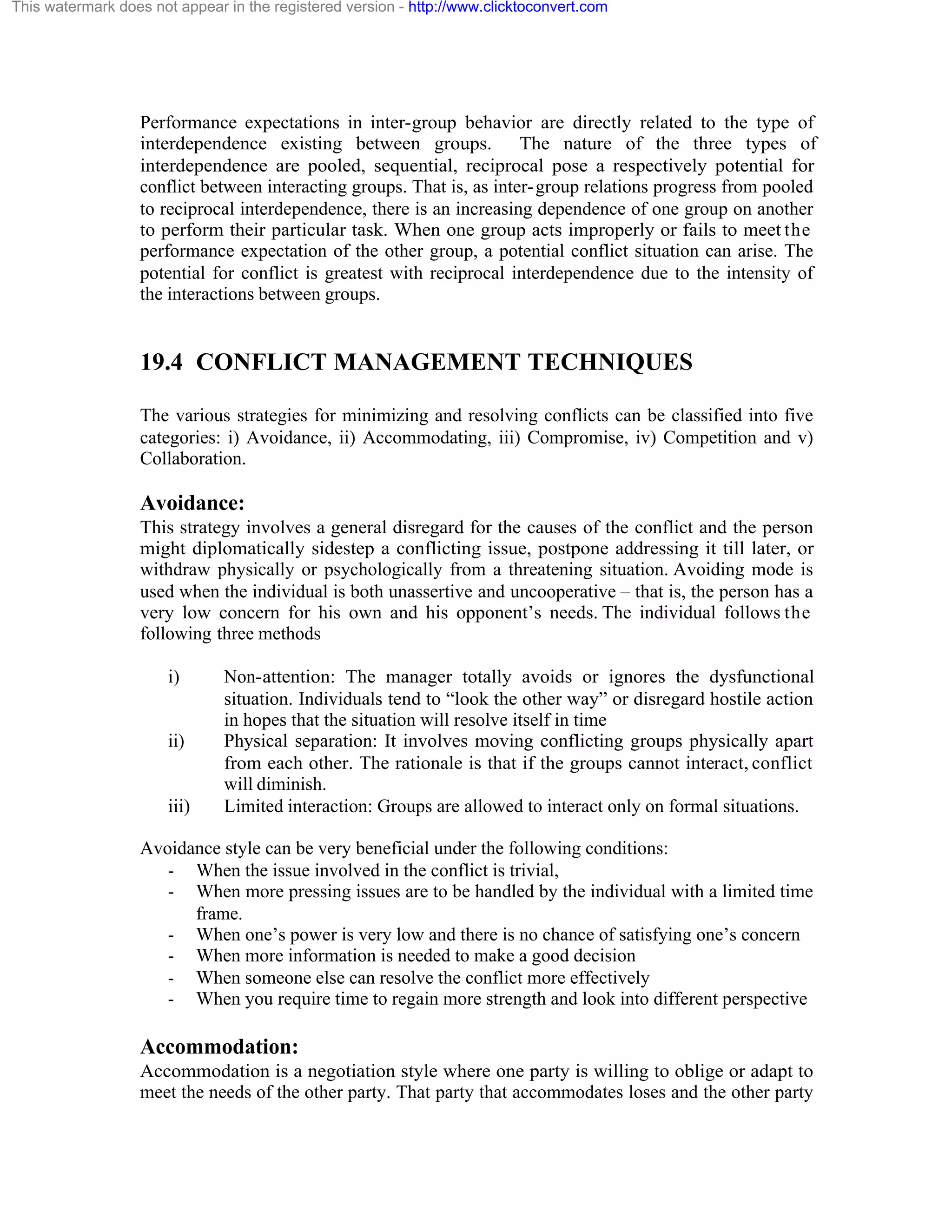 This watermark does not appear in the registered version - http://www.clicktoconvert.com

Performance expectations in inter-group behavior are directly related to the type of
interdependence existing between groups. The nature of the three types of
interdependence are pooled, sequential, reciprocal pose a respectively potential for
conflict between interacting groups. That is, as inter- group relations progress from pooled
to reciprocal interdependence, there is an increasing dependence of one group on another
to perform their particular task. When one group acts improperly or fails to meet the
performance expectation of the other group, a potential conflict situation can arise. The
potential for conflict is greatest with reciprocal interdependence due to the intensity of
the interactions between groups.

19.4 CONFLICT MANAGEMENT TECHNIQUES
The various strategies for minimizing and resolving conflicts can be classified into five
categories: i) Avoidance, ii) Accommodating, iii) Compromise, iv) Competition and v)
Collaboration.

Avoidance:
This strategy involves a general disregard for the causes of the conflict and the person
might diplomatically sidestep a conflicting issue, postpone addressing it till later, or
withdraw physically or psychologically from a threatening situation. Avoiding mode is
used when the individual is both unassertive and uncooperative – that is, the person has a
very low concern for his own and his opponent’s needs. The individual follows the
following three methods
i)

ii)

iii)

Non-attention: The manager totally avoids or ignores the dysfunctional
situation. Individuals tend to “look the other way” or disregard hostile action
in hopes that the situation will resolve itself in time
Physical separation: It involves moving conflicting groups physically apart
from each other. The rationale is that if the groups cannot interact, conflict
will diminish.
Limited interaction: Groups are allowed to interact only on formal situations.

Avoidance style can be very beneficial under the following conditions:
- When the issue involved in the conflict is trivial,
- When more pressing issues are to be handled by the individual with a limited time
frame.
- When one’s power is very low and there is no chance of satisfying one’s concern
- When more information is needed to make a good decision
- When someone else can resolve the conflict more effectively
- When you require time to regain more strength and look into different perspective

Accommodation:
Accommodation is a negotiation style where one party is willing to oblige or adapt to
meet the needs of the other party. That party that accommodates loses and the other party

 