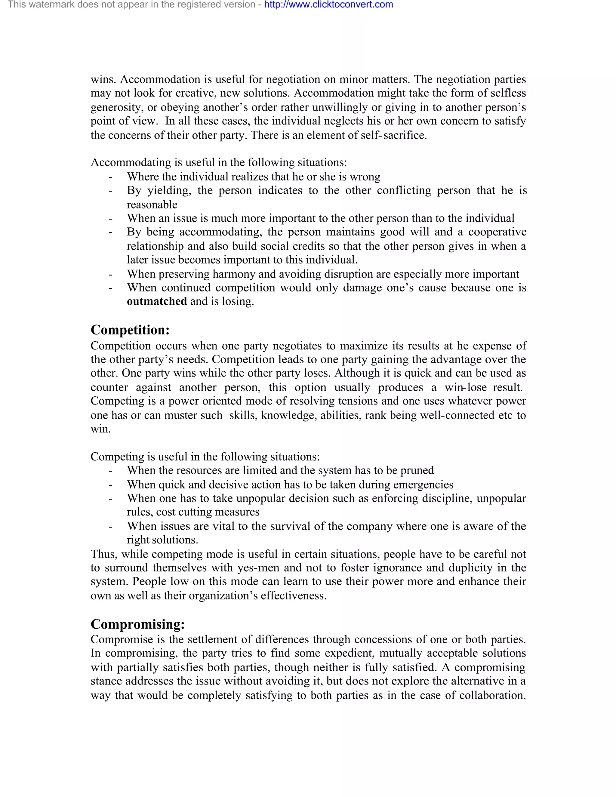 This watermark does not appear in the registered version - http://www.clicktoconvert.com

wins. Accommodation is useful for negotiation on minor matters. The negotiation parties
may not look for creative, new solutions. Accommodation might take the form of selfless
generosity, or obeying another’s order rather unwillingly or giving in to another person’s
point of view. In all these cases, the individual neglects his or her own concern to satisfy
the concerns of their other party. There is an element of self- sacrifice.
Accommodating is useful in the following situations:
- Where the individual realizes that he or she is wrong
- By yielding, the person indicates to the other conflicting person that he is
reasonable
- When an issue is much more important to the other person than to the individual
- By being accommodating, the person maintains good will and a cooperative
relationship and also build social credits so that the other person gives in when a
later issue becomes important to this individual.
- When preserving harmony and avoiding disruption are especially more important
- When continued competition would only damage one’s cause because one is
outmatched and is losing.

Competition:
Competition occurs when one party negotiates to maximize its results at he expense of
the other party’s needs. Competition leads to one party gaining the advantage over the
other. One party wins while the other party loses. Although it is quick and can be used as
counter against another person, this option usually produces a win- lose result.
Competing is a power oriented mode of resolving tensions and one uses whatever power
one has or can muster such skills, knowledge, abilities, rank being well-connected etc to
win.
Competing is useful in the following situations:
- When the resources are limited and the system has to be pruned
- When quick and decisive action has to be taken during emergencies
- When one has to take unpopular decision such as enforcing discipline, unpopular
rules, cost cutting measures
- When issues are vital to the survival of the company where one is aware of the
right solutions.
Thus, while competing mode is useful in certain situations, people have to be careful not
to surround themselves with yes-men and not to foster ignorance and duplicity in the
system. People low on this mode can learn to use their power more and enhance their
own as well as their organization’s effectiveness.

Compromising:
Compromise is the settlement of differences through concessions of one or both parties.
In compromising, the party tries to find some expedient, mutually acceptable solutions
with partially satisfies both parties, though neither is fully satisfied. A compromising
stance addresses the issue without avoiding it, but does not explore the alternative in a
way that would be completely satisfying to both parties as in the case of collaboration.

 