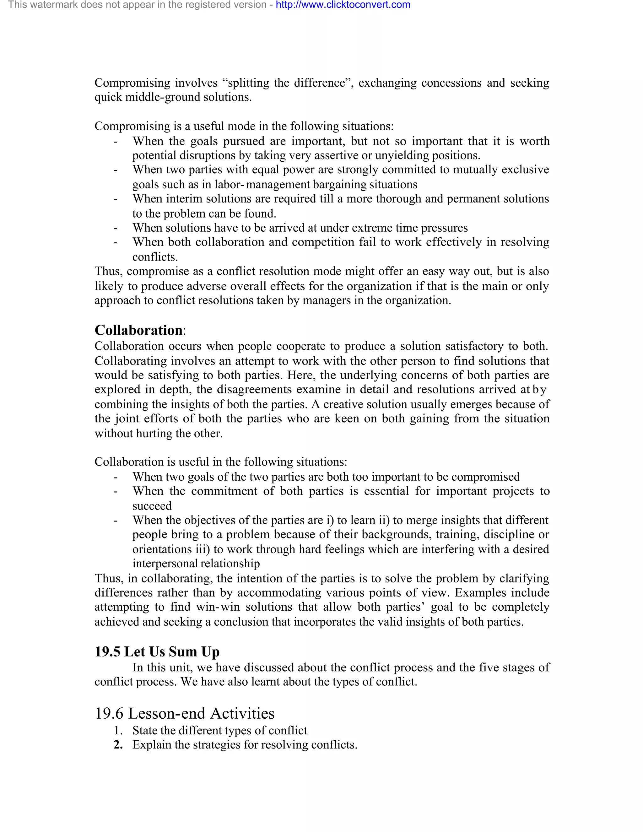 This watermark does not appear in the registered version - http://www.clicktoconvert.com

Compromising involves “splitting the difference”, exchanging concessions and seeking
quick middle-ground solutions.
Compromising is a useful mode in the following situations:
- When the goals pursued are important, but not so important that it is worth
potential disruptions by taking very assertive or unyielding positions.
- When two parties with equal power are strongly committed to mutually exclusive
goals such as in labor- management bargaining situations
- When interim solutions are required till a more thorough and permanent solutions
to the problem can be found.
- When solutions have to be arrived at under extreme time pressures
- When both collaboration and competition fail to work effectively in resolving
conflicts.
Thus, compromise as a conflict resolution mode might offer an easy way out, but is also
likely to produce adverse overall effects for the organization if that is the main or only
approach to conflict resolutions taken by managers in the organization.

Collaboration:
Collaboration occurs when people cooperate to produce a solution satisfactory to both.
Collaborating involves an attempt to work with the other person to find solutions that
would be satisfying to both parties. Here, the underlying concerns of both parties are
explored in depth, the disagreements examine in detail and resolutions arrived at b y
combining the insights of both the parties. A creative solution usually emerges because of
the joint efforts of both the parties who are keen on both gaining from the situation
without hurting the other.
Collaboration is useful in the following situations:
- When two goals of the two parties are both too important to be compromised
- When the commitment of both parties is essential for important projects to
succeed
- When the objectives of the parties are i) to learn ii) to merge insights that different
people bring to a problem because of their backgrounds, training, discipline or
orientations iii) to work through hard feelings which are interfering with a desired
interpersonal relationship
Thus, in collaborating, the intention of the parties is to solve the problem by clarifying
differences rather than by accommodating various points of view. Examples include
attempting to find win- win solutions that allow both parties’ goal to be completely
achieved and seeking a conclusion that incorporates the valid insights of both parties.

19.5 Let Us Sum Up
In this unit, we have discussed about the conflict process and the five stages of
conflict process. We have also learnt about the types of conflict.

19.6 Lesson-end Activities
1. State the different types of conflict
2. Explain the strategies for resolving conflicts.

 