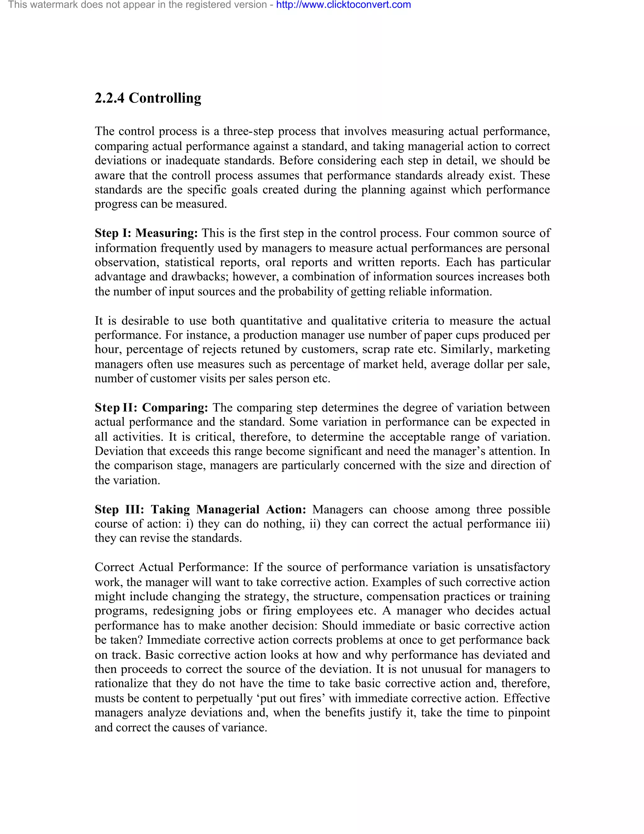 This watermark does not appear in the registered version - http://www.clicktoconvert.com

2.2.4 Controlling
The control process is a three-step process that involves measuring actual performance,
comparing actual performance against a standard, and taking managerial action to correct
deviations or inadequate standards. Before considering each step in detail, we should be
aware that the controll process assumes that performance standards already exist. These
standards are the specific goals created during the planning against which performance
progress can be measured.
Step I: Measuring: This is the first step in the control process. Four common source of
information frequently used by managers to measure actual performances are personal
observation, statistical reports, oral reports and written reports. Each has particular
advantage and drawbacks; however, a combination of information sources increases both
the number of input sources and the probability of getting reliable information.
It is desirable to use both quantitative and qualitative criteria to measure the actual
performance. For instance, a production manager use number of paper cups produced per
hour, percentage of rejects retuned by customers, scrap rate etc. Similarly, marketing
managers often use measures such as percentage of market held, average dollar per sale,
number of customer visits per sales person etc.
Step II: Comparing: The comparing step determines the degree of variation between
actual performance and the standard. Some variation in performance can be expected in
all activities. It is critical, therefore, to determine the acceptable range of variation.
Deviation that exceeds this range become significant and need the manager’s attention. In
the comparison stage, managers are particularly concerned with the size and direction of
the variation.
Step III: Taking Managerial Action: Managers can choose among three possible
course of action: i) they can do nothing, ii) they can correct the actual performance iii)
they can revise the standards.
Correct Actual Performance: If the source of performance variation is unsatisfactory
work, the manager will want to take corrective action. Examples of such corrective action
might include changing the strategy, the structure, compensation practices or training
programs, redesigning jobs or firing employees etc. A manager who decides actual
performance has to make another decision: Should immediate or basic corrective action
be taken? Immediate corrective action corrects problems at once to get performance back
on track. Basic corrective action looks at how and why performance has deviated and
then proceeds to correct the source of the deviation. It is not unusual for managers to
rationalize that they do not have the time to take basic corrective action and, therefore,
musts be content to perpetually ‘put out fires’ with immediate corrective action. Effective
managers analyze deviations and, when the benefits justify it, take the time to pinpoint
and correct the causes of variance.

 