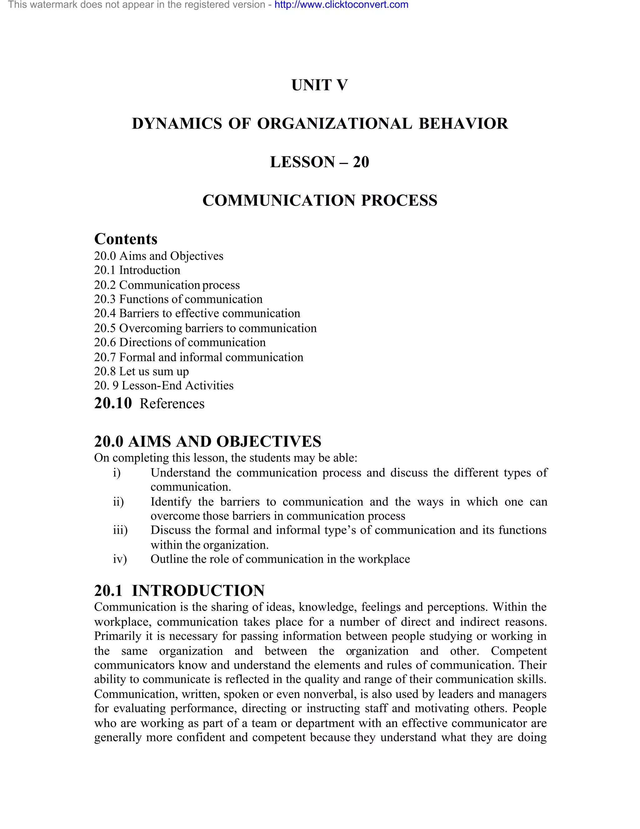 This watermark does not appear in the registered version - http://www.clicktoconvert.com

UNIT V
DYNAMICS OF ORGANIZATIONAL BEHAVIOR
LESSON – 20
COMMUNICATION PROCESS
Contents
20.0 Aims and Objectives
20.1 Introduction
20.2 Communication process
20.3 Functions of communication
20.4 Barriers to effective communication
20.5 Overcoming barriers to communication
20.6 Directions of communication
20.7 Formal and informal communication
20.8 Let us sum up
20. 9 Lesson-End Activities

20.10 References
20.0 AIMS AND OBJECTIVES
On completing this lesson, the students may be able:
i)
Understand the communication process and discuss the different types of
communication.
ii)
Identify the barriers to communication and the ways in which one can
overcome those barriers in communication process
iii)
Discuss the formal and informal type’s of communication and its functions
within the organization.
iv)
Outline the role of communication in the workplace

20.1 INTRODUCTION
Communication is the sharing of ideas, knowledge, feelings and perceptions. Within the
workplace, communication takes place for a number of direct and indirect reasons.
Primarily it is necessary for passing information between people studying or working in
the same organization and between the organization and other. Competent
communicators know and understand the elements and rules of communication. Their
ability to communicate is reflected in the quality and range of their communication skills.
Communication, written, spoken or even nonverbal, is also used by leaders and managers
for evaluating performance, directing or instructing staff and motivating others. People
who are working as part of a team or department with an effective communicator are
generally more confident and competent because they understand what they are doing

 