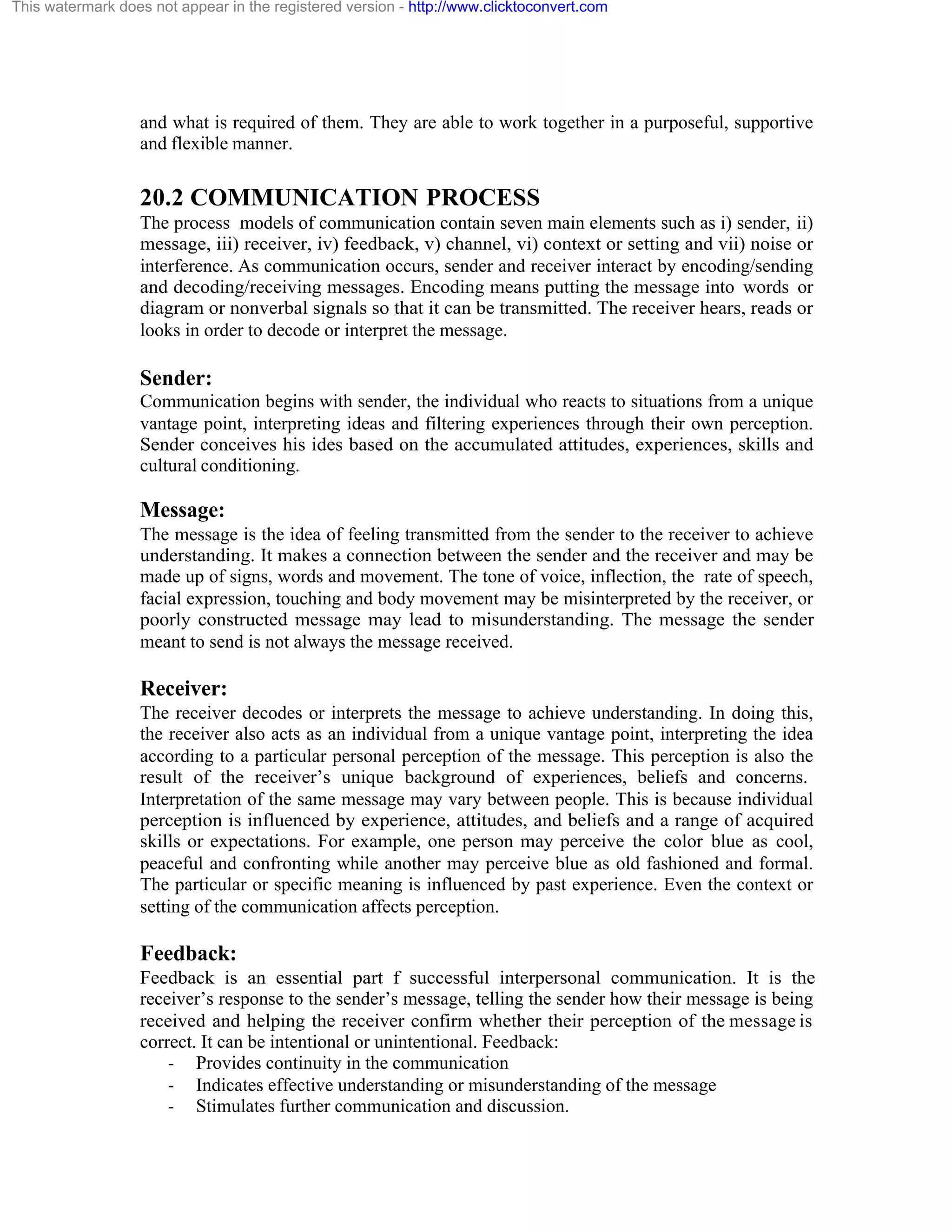 This watermark does not appear in the registered version - http://www.clicktoconvert.com

and what is required of them. They are able to work together in a purposeful, supportive
and flexible manner.

20.2 COMMUNICATION PROCESS
The process models of communication contain seven main elements such as i) sender, ii)
message, iii) receiver, iv) feedback, v) channel, vi) context or setting and vii) noise or
interference. As communication occurs, sender and receiver interact by encoding/sending
and decoding/receiving messages. Encoding means putting the message into words or
diagram or nonverbal signals so that it can be transmitted. The receiver hears, reads or
looks in order to decode or interpret the message.

Sender:
Communication begins with sender, the individual who reacts to situations from a unique
vantage point, interpreting ideas and filtering experiences through their own perception.
Sender conceives his ides based on the accumulated attitudes, experiences, skills and
cultural conditioning.

Message:
The message is the idea of feeling transmitted from the sender to the receiver to achieve
understanding. It makes a connection between the sender and the receiver and may be
made up of signs, words and movement. The tone of voice, inflection, the rate of speech,
facial expression, touching and body movement may be misinterpreted by the receiver, or
poorly constructed message may lead to misunderstanding. The message the sender
meant to send is not always the message received.

Receiver:
The receiver decodes or interprets the message to achieve understanding. In doing this,
the receiver also acts as an individual from a unique vantage point, interpreting the idea
according to a particular personal perception of the message. This perception is also the
result of the receiver’s unique background of experiences, beliefs and concerns.
Interpretation of the same message may vary between people. This is because individual
perception is influenced by experience, attitudes, and beliefs and a range of acquired
skills or expectations. For example, one person may perceive the color blue as cool,
peaceful and confronting while another may perceive blue as old fashioned and formal.
The particular or specific meaning is influenced by past experience. Even the context or
setting of the communication affects perception.

Feedback:
Feedback is an essential part f successful interpersonal communication. It is the
receiver’s response to the sender’s message, telling the sender how their message is being
received and helping the receiver confirm whether their perception of the message is
correct. It can be intentional or unintentional. Feedback:
- Provides continuity in the communication
- Indicates effective understanding or misunderstanding of the message
- Stimulates further communication and discussion.

 