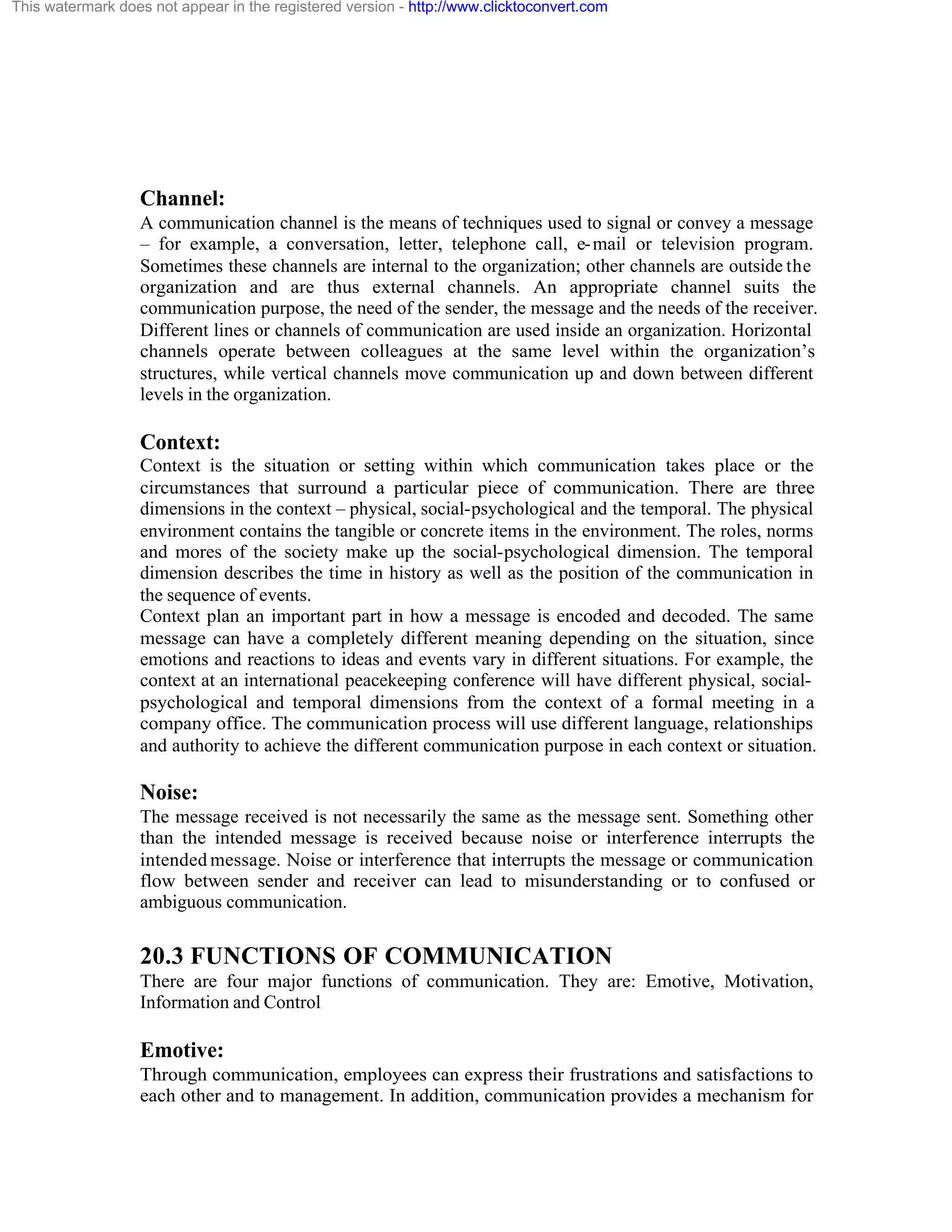 This watermark does not appear in the registered version - http://www.clicktoconvert.com

Channel:
A communication channel is the means of techniques used to signal or convey a message
– for example, a conversation, letter, telephone call, e- mail or television program.
Sometimes these channels are internal to the organization; other channels are outside the
organization and are thus external channels. An appropriate channel suits the
communication purpose, the need of the sender, the message and the needs of the receiver.
Different lines or channels of communication are used inside an organization. Horizontal
channels operate between colleagues at the same level within the organization’s
structures, while vertical channels move communication up and down between different
levels in the organization.

Context:
Context is the situation or setting within which communication takes place or the
circumstances that surround a particular piece of communication. There are three
dimensions in the context – physical, social-psychological and the temporal. The physical
environment contains the tangible or concrete items in the environment. The roles, norms
and mores of the society make up the social-psychological dimension. The temporal
dimension describes the time in history as well as the position of the communication in
the sequence of events.
Context plan an important part in how a message is encoded and decoded. The same
message can have a completely different meaning depending on the situation, since
emotions and reactions to ideas and events vary in different situations. For example, the
context at an international peacekeeping conference will have different physical, socialpsychological and temporal dimensions from the context of a formal meeting in a
company office. The communication process will use different language, relationships
and authority to achieve the different communication purpose in each context or situation.

Noise:
The message received is not necessarily the same as the message sent. Something other
than the intended message is received because noise or interference interrupts the
intended message. Noise or interference that interrupts the message or communication
flow between sender and receiver can lead to misunderstanding or to confused or
ambiguous communication.

20.3 FUNCTIONS OF COMMUNICATION
There are four major functions of communication. They are: Emotive, Motivation,
Information and Control

Emotive:
Through communication, employees can express their frustrations and satisfactions to
each other and to management. In addition, communication provides a mechanism for

 