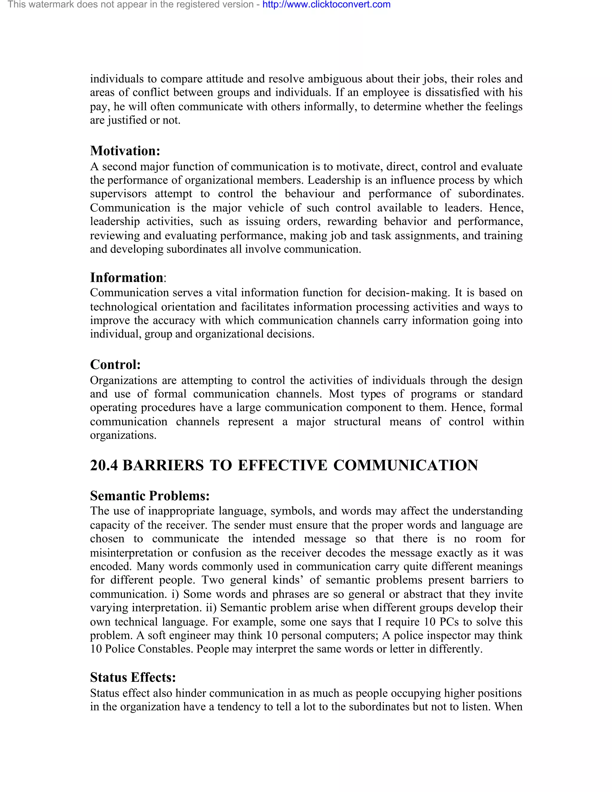This watermark does not appear in the registered version - http://www.clicktoconvert.com

individuals to compare attitude and resolve ambiguous about their jobs, their roles and
areas of conflict between groups and individuals. If an employee is dissatisfied with his
pay, he will often communicate with others informally, to determine whether the feelings
are justified or not.

Motivation:
A second major function of communication is to motivate, direct, control and evaluate
the performance of organizational members. Leadership is an influence process by which
supervisors attempt to control the behaviour and performance of subordinates.
Communication is the major vehicle of such control available to leaders. Hence,
leadership activities, such as issuing orders, rewarding behavior and performance,
reviewing and evaluating performance, making job and task assignments, and training
and developing subordinates all involve communication.

Information:
Communication serves a vital information function for decision- making. It is based on
technological orientation and facilitates information processing activities and ways to
improve the accuracy with which communication channels carry information going into
individual, group and organizational decisions.

Control:
Organizations are attempting to control the activities of individuals through the design
and use of formal communication channels. Most types of programs or standard
operating procedures have a large communication component to them. Hence, formal
communication channels represent a major structural means of control within
organizations.

20.4 BARRIERS TO EFFECTIVE COMMUNICATION
Semantic Problems:
The use of inappropriate language, symbols, and words may affect the understanding
capacity of the receiver. The sender must ensure that the proper words and language are
chosen to communicate the intended message so that there is no room for
misinterpretation or confusion as the receiver decodes the message exactly as it was
encoded. Many words commonly used in communication carry quite different meanings
for different people. Two general kinds’ of semantic problems present barriers to
communication. i) Some words and phrases are so general or abstract that they invite
varying interpretation. ii) Semantic problem arise when different groups develop their
own technical language. For example, some one says that I require 10 PCs to solve this
problem. A soft engineer may think 10 personal computers; A police inspector may think
10 Police Constables. People may interpret the same words or letter in differently.

Status Effects:
Status effect also hinder communication in as much as people occupying higher positions
in the organization have a tendency to tell a lot to the subordinates but not to listen. When

 