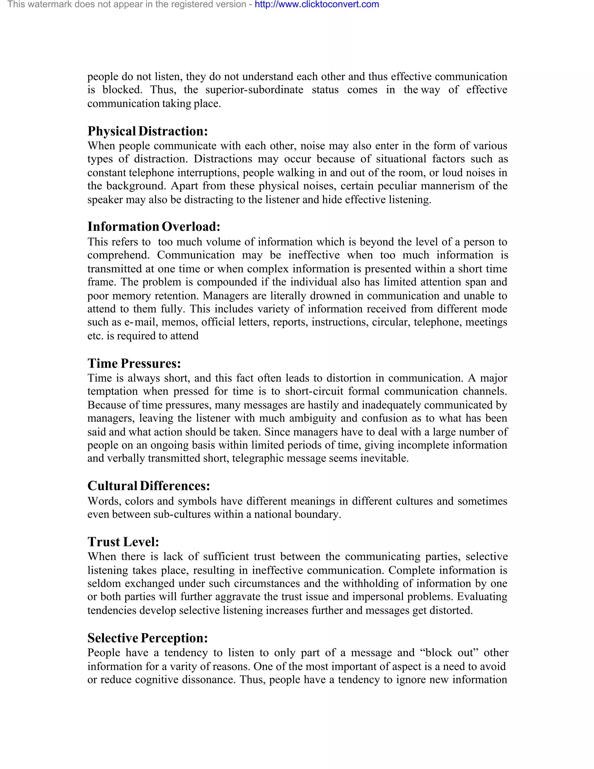 This watermark does not appear in the registered version - http://www.clicktoconvert.com

people do not listen, they do not understand each other and thus effective communication
is blocked. Thus, the superior-subordinate status comes in the way of effective
communication taking place.

Physical Distraction:
When people communicate with each other, noise may also enter in the form of various
types of distraction. Distractions may occur because of situational factors such as
constant telephone interruptions, people walking in and out of the room, or loud noises in
the background. Apart from these physical noises, certain peculiar mannerism of the
speaker may also be distracting to the listener and hide effective listening.

Information Overload:
This refers to too much volume of information which is beyond the level of a person to
comprehend. Communication may be ineffective when too much information is
transmitted at one time or when complex information is presented within a short time
frame. The problem is compounded if the individual also has limited attention span and
poor memory retention. Managers are literally drowned in communication and unable to
attend to them fully. This includes variety of information received from different mode
such as e- mail, memos, official letters, reports, instructions, circular, telephone, meetings
etc. is required to attend

Time Pressures:
Time is always short, and this fact often leads to distortion in communication. A major
temptation when pressed for time is to short-circuit formal communication channels.
Because of time pressures, many messages are hastily and inadequately communicated by
managers, leaving the listener with much ambiguity and confusion as to what has been
said and what action should be taken. Since managers have to deal with a large number of
people on an ongoing basis within limited periods of time, giving incomplete information
and verbally transmitted short, telegraphic message seems inevitable.

Cultural Differences:
Words, colors and symbols have different meanings in different cultures and sometimes
even between sub-cultures within a national boundary.

Trust Level:
When there is lack of sufficient trust between the communicating parties, selective
listening takes place, resulting in ineffective communication. Complete information is
seldom exchanged under such circumstances and the withholding of information by one
or both parties will further aggravate the trust issue and impersonal problems. Evaluating
tendencies develop selective listening increases further and messages get distorted.

Selective Perception:
People have a tendency to listen to only part of a message and “block out” other
information for a varity of reasons. One of the most important of aspect is a need to avoid
or reduce cognitive dissonance. Thus, people have a tendency to ignore new information

 