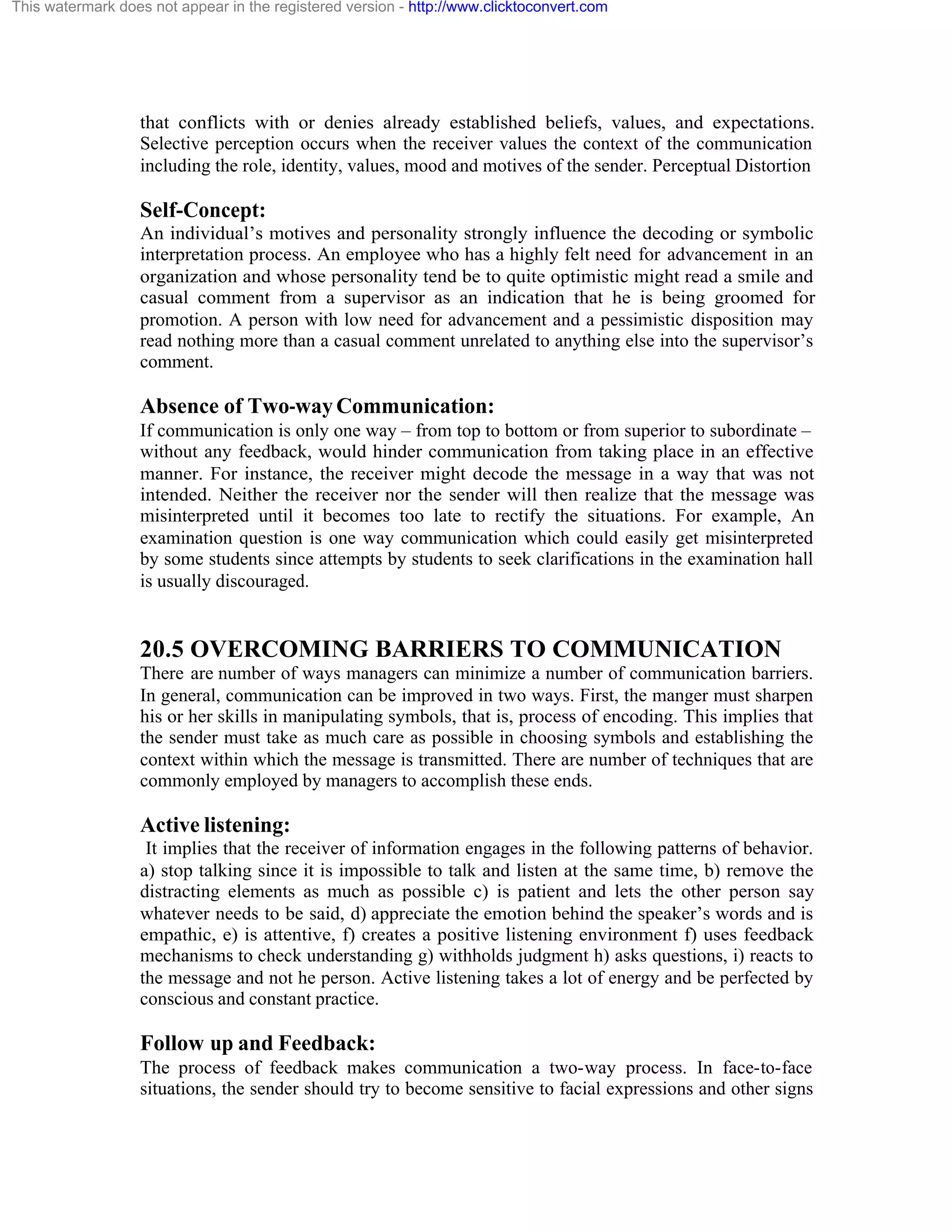 This watermark does not appear in the registered version - http://www.clicktoconvert.com

that conflicts with or denies already established beliefs, values, and expectations.
Selective perception occurs when the receiver values the context of the communication
including the role, identity, values, mood and motives of the sender. Perceptual Distortion

Self-Concept:
An individual’s motives and personality strongly influence the decoding or symbolic
interpretation process. An employee who has a highly felt need for advancement in an
organization and whose personality tend be to quite optimistic might read a smile and
casual comment from a supervisor as an indication that he is being groomed for
promotion. A person with low need for advancement and a pessimistic disposition may
read nothing more than a casual comment unrelated to anything else into the supervisor’s
comment.

Absence of Two-way Communication:
If communication is only one way – from top to bottom or from superior to subordinate –
without any feedback, would hinder communication from taking place in an effective
manner. For instance, the receiver might decode the message in a way that was not
intended. Neither the receiver nor the sender will then realize that the message was
misinterpreted until it becomes too late to rectify the situations. For example, An
examination question is one way communication which could easily get misinterpreted
by some students since attempts by students to seek clarifications in the examination hall
is usually discouraged.

20.5 OVERCOMING BARRIERS TO COMMUNICATION
There are number of ways managers can minimize a number of communication barriers.
In general, communication can be improved in two ways. First, the manger must sharpen
his or her skills in manipulating symbols, that is, process of encoding. This implies that
the sender must take as much care as possible in choosing symbols and establishing the
context within which the message is transmitted. There are number of techniques that are
commonly employed by managers to accomplish these ends.

Active listening:
It implies that the receiver of information engages in the following patterns of behavior.
a) stop talking since it is impossible to talk and listen at the same time, b) remove the
distracting elements as much as possible c) is patient and lets the other person say
whatever needs to be said, d) appreciate the emotion behind the speaker’s words and is
empathic, e) is attentive, f) creates a positive listening environment f) uses feedback
mechanisms to check understanding g) withholds judgment h) asks questions, i) reacts to
the message and not he person. Active listening takes a lot of energy and be perfected by
conscious and constant practice.

Follow up and Feedback:
The process of feedback makes communication a two-way process. In face-to-face
situations, the sender should try to become sensitive to facial expressions and other signs

 