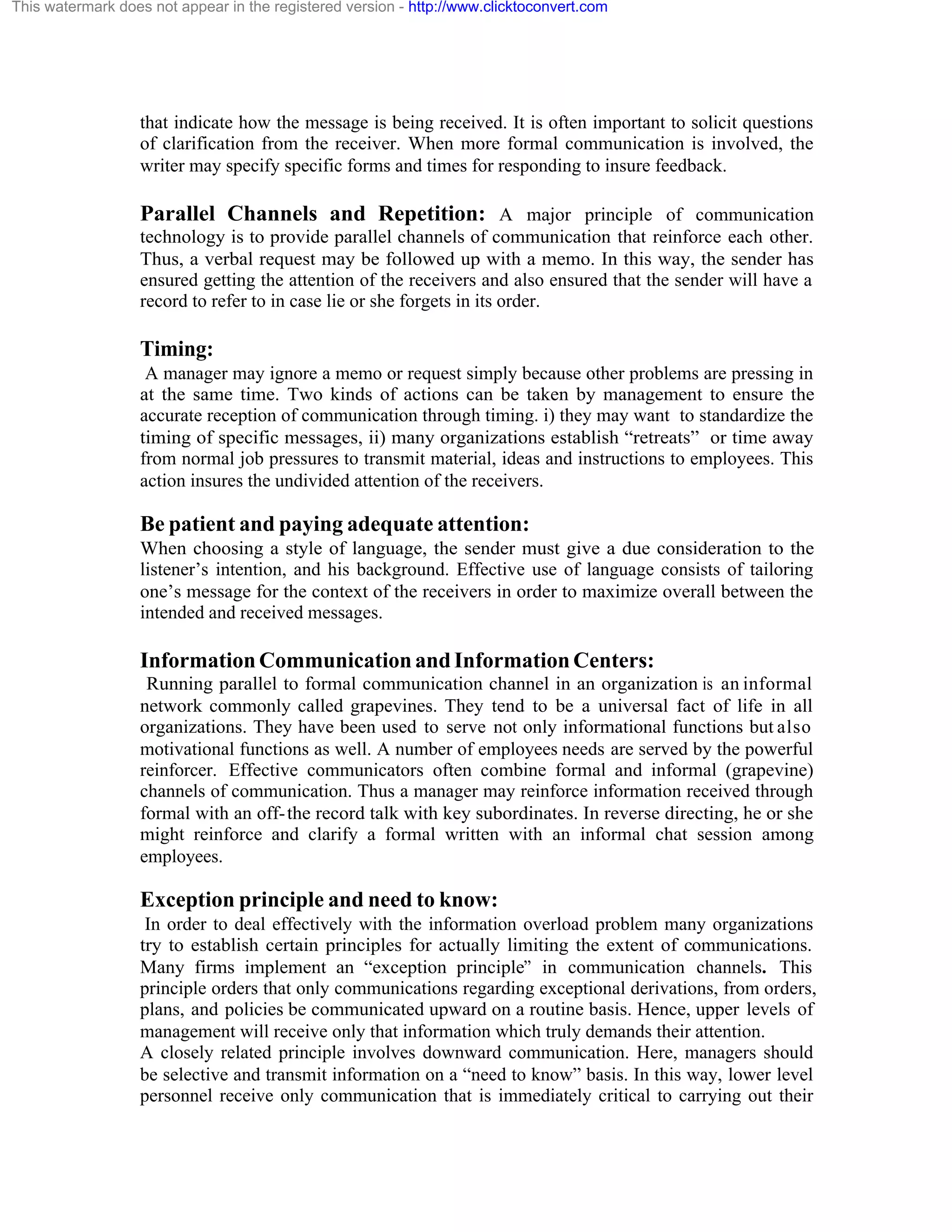This watermark does not appear in the registered version - http://www.clicktoconvert.com

that indicate how the message is being received. It is often important to solicit questions
of clarification from the receiver. When more formal communication is involved, the
writer may specify specific forms and times for responding to insure feedback.

Parallel Channels and Repetition: A major principle of communication
technology is to provide parallel channels of communication that reinforce each other.
Thus, a verbal request may be followed up with a memo. In this way, the sender has
ensured getting the attention of the receivers and also ensured that the sender will have a
record to refer to in case lie or she forgets in its order.

Timing:
A manager may ignore a memo or request simply because other problems are pressing in
at the same time. Two kinds of actions can be taken by management to ensure the
accurate reception of communication through timing. i) they may want to standardize the
timing of specific messages, ii) many organizations establish “retreats” or time away
from normal job pressures to transmit material, ideas and instructions to employees. This
action insures the undivided attention of the receivers.

Be patient and paying adequate attention:
When choosing a style of language, the sender must give a due consideration to the
listener’s intention, and his background. Effective use of language consists of tailoring
one’s message for the context of the receivers in order to maximize overall between the
intended and received messages.

Information Communication and Information Centers:
Running parallel to formal communication channel in an organization is an informal
network commonly called grapevines. They tend to be a universal fact of life in all
organizations. They have been used to serve not only informational functions but also
motivational functions as well. A number of employees needs are served by the powerful
reinforcer. Effective communicators often combine formal and informal (grapevine)
channels of communication. Thus a manager may reinforce information received through
formal with an off- the record talk with key subordinates. In reverse directing, he or she
might reinforce and clarify a formal written with an informal chat session among
employees.

Exception principle and need to know:
In order to deal effectively with the information overload problem many organizations
try to establish certain principles for actually limiting the extent of communications.
Many firms implement an “exception principle” in communication channels. This
principle orders that only communications regarding exceptional derivations, from orders,
plans, and policies be communicated upward on a routine basis. Hence, upper levels of
management will receive only that information which truly demands their attention.
A closely related principle involves downward communication. Here, managers should
be selective and transmit information on a “need to know” basis. In this way, lower level
personnel receive only communication that is immediately critical to carrying out their

 