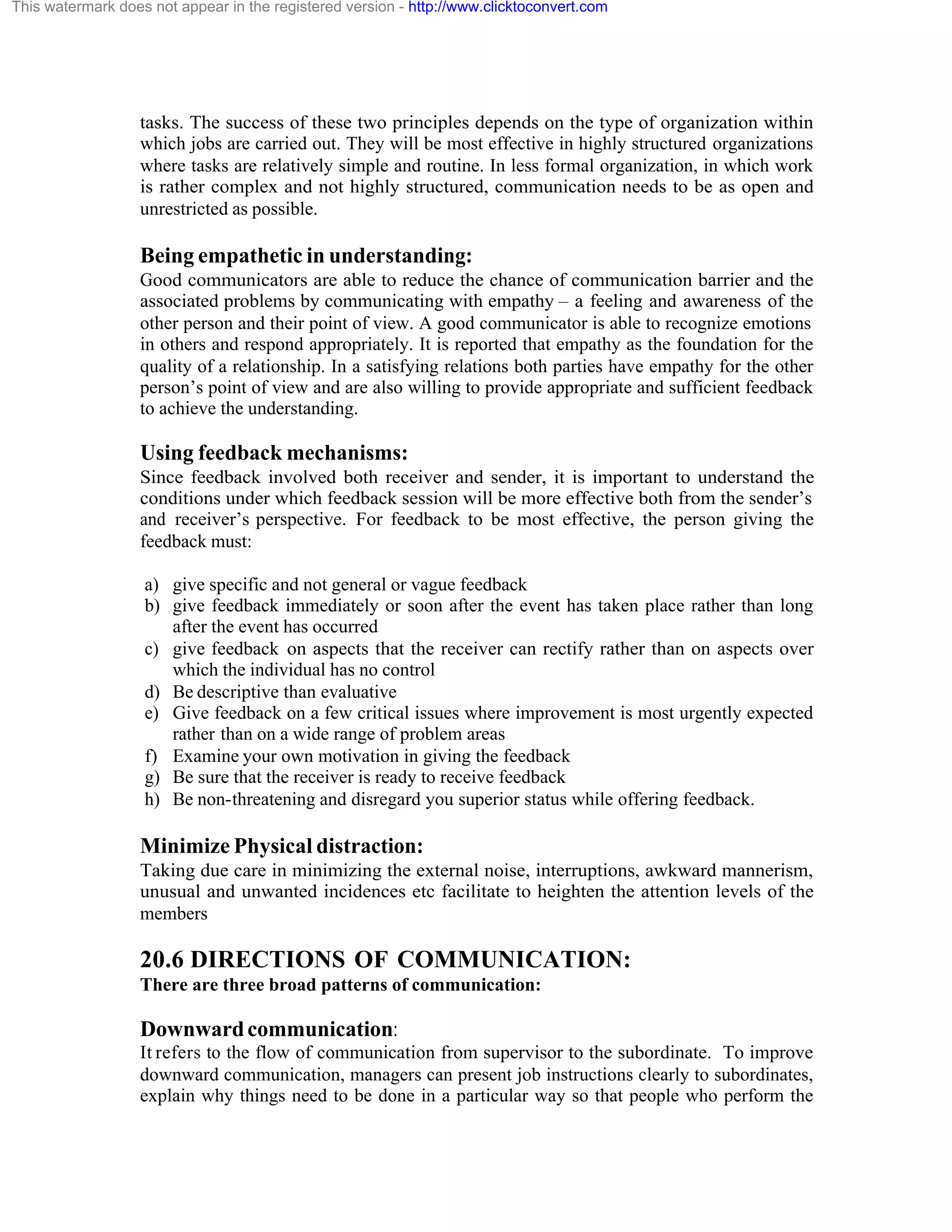 This watermark does not appear in the registered version - http://www.clicktoconvert.com

tasks. The success of these two principles depends on the type of organization within
which jobs are carried out. They will be most effective in highly structured organizations
where tasks are relatively simple and routine. In less formal organization, in which work
is rather complex and not highly structured, communication needs to be as open and
unrestricted as possible.

Being empathetic in understanding:
Good communicators are able to reduce the chance of communication barrier and the
associated problems by communicating with empathy – a feeling and awareness of the
other person and their point of view. A good communicator is able to recognize emotions
in others and respond appropriately. It is reported that empathy as the foundation for the
quality of a relationship. In a satisfying relations both parties have empathy for the other
person’s point of view and are also willing to provide appropriate and sufficient feedback
to achieve the understanding.

Using feedback mechanisms:
Since feedback involved both receiver and sender, it is important to understand the
conditions under which feedback session will be more effective both from the sender’s
and receiver’s perspective. For feedback to be most effective, the person giving the
feedback must:
a) give specific and not general or vague feedback
b) give feedback immediately or soon after the event has taken place rather than long
after the event has occurred
c) give feedback on aspects that the receiver can rectify rather than on aspects over
which the individual has no control
d) Be descriptive than evaluative
e) Give feedback on a few critical issues where improvement is most urgently expected
rather than on a wide range of problem areas
f) Examine your own motivation in giving the feedback
g) Be sure that the receiver is ready to receive feedback
h) Be non-threatening and disregard you superior status while offering feedback.

Minimize Physical distraction:
Taking due care in minimizing the external noise, interruptions, awkward mannerism,
unusual and unwanted incidences etc facilitate to heighten the attention levels of the
members

20.6 DIRECTIONS OF COMMUNICATION:
There are three broad patterns of communication:

Downward communication:
It refers to the flow of communication from supervisor to the subordinate. To improve
downward communication, managers can present job instructions clearly to subordinates,
explain why things need to be done in a particular way so that people who perform the

 