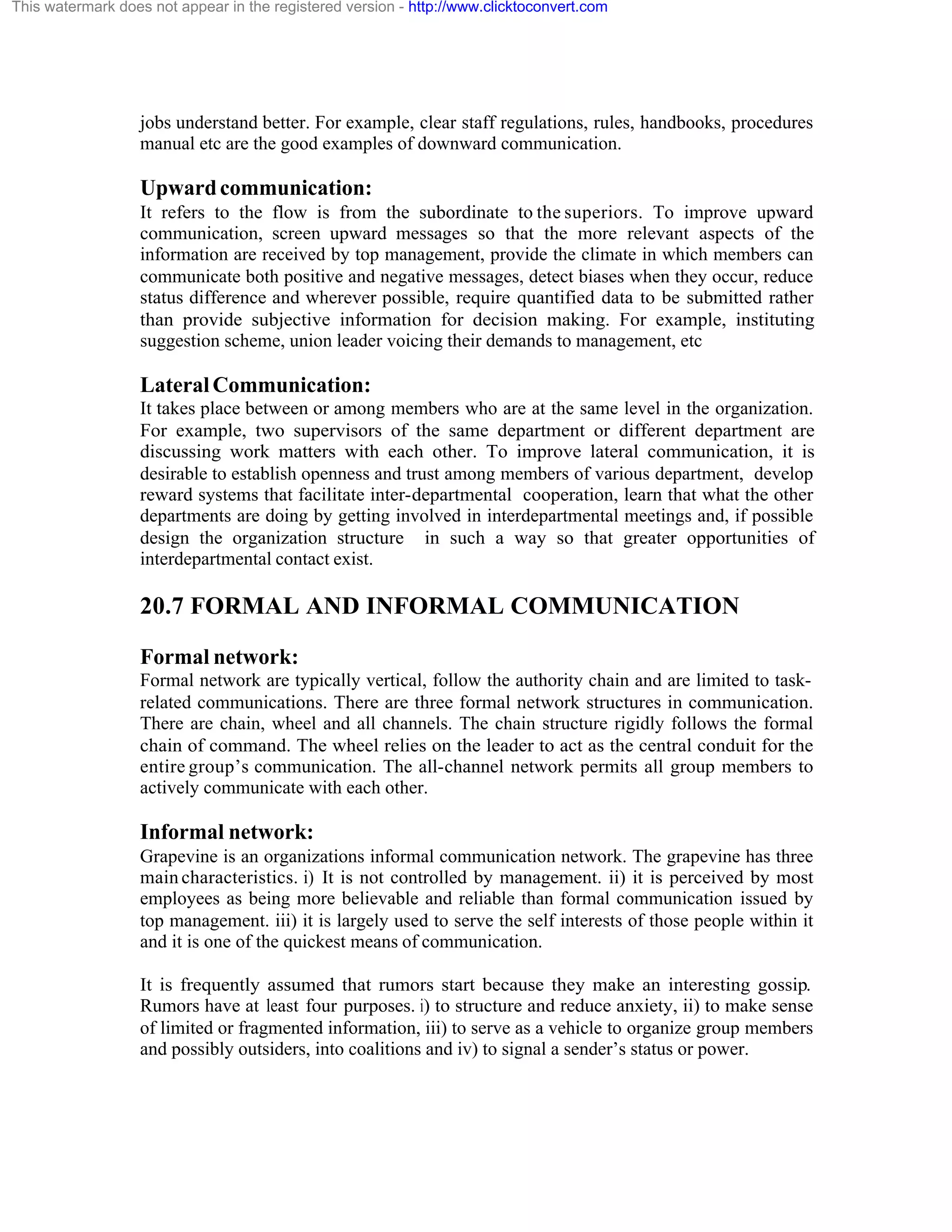 This watermark does not appear in the registered version - http://www.clicktoconvert.com

jobs understand better. For example, clear staff regulations, rules, handbooks, procedures
manual etc are the good examples of downward communication.

Upward communication:
It refers to the flow is from the subordinate to the superiors. To improve upward
communication, screen upward messages so that the more relevant aspects of the
information are received by top management, provide the climate in which members can
communicate both positive and negative messages, detect biases when they occur, reduce
status difference and wherever possible, require quantified data to be submitted rather
than provide subjective information for decision making. For example, instituting
suggestion scheme, union leader voicing their demands to management, etc

Lateral Communication:
It takes place between or among members who are at the same level in the organization.
For example, two supervisors of the same department or different department are
discussing work matters with each other. To improve lateral communication, it is
desirable to establish openness and trust among members of various department, develop
reward systems that facilitate inter-departmental cooperation, learn that what the other
departments are doing by getting involved in interdepartmental meetings and, if possible
design the organization structure in such a way so that greater opportunities of
interdepartmental contact exist.

20.7 FORMAL AND INFORMAL COMMUNICATION
Formal network:
Formal network are typically vertical, follow the authority chain and are limited to taskrelated communications. There are three formal network structures in communication.
There are chain, wheel and all channels. The chain structure rigidly follows the formal
chain of command. The wheel relies on the leader to act as the central conduit for the
entire group’s communication. The all-channel network permits all group members to
actively communicate with each other.

Informal network:
Grapevine is an organizations informal communication network. The grapevine has three
main characteristics. i) It is not controlled by management. ii) it is perceived by most
employees as being more believable and reliable than formal communication issued by
top management. iii) it is largely used to serve the self interests of those people within it
and it is one of the quickest means of communication.
It is frequently assumed that rumors start because they make an interesting gossip.
Rumors have at least four purposes. i) to structure and reduce anxiety, ii) to make sense
of limited or fragmented information, iii) to serve as a vehicle to organize group members
and possibly outsiders, into coalitions and iv) to signal a sender’s status or power.

 