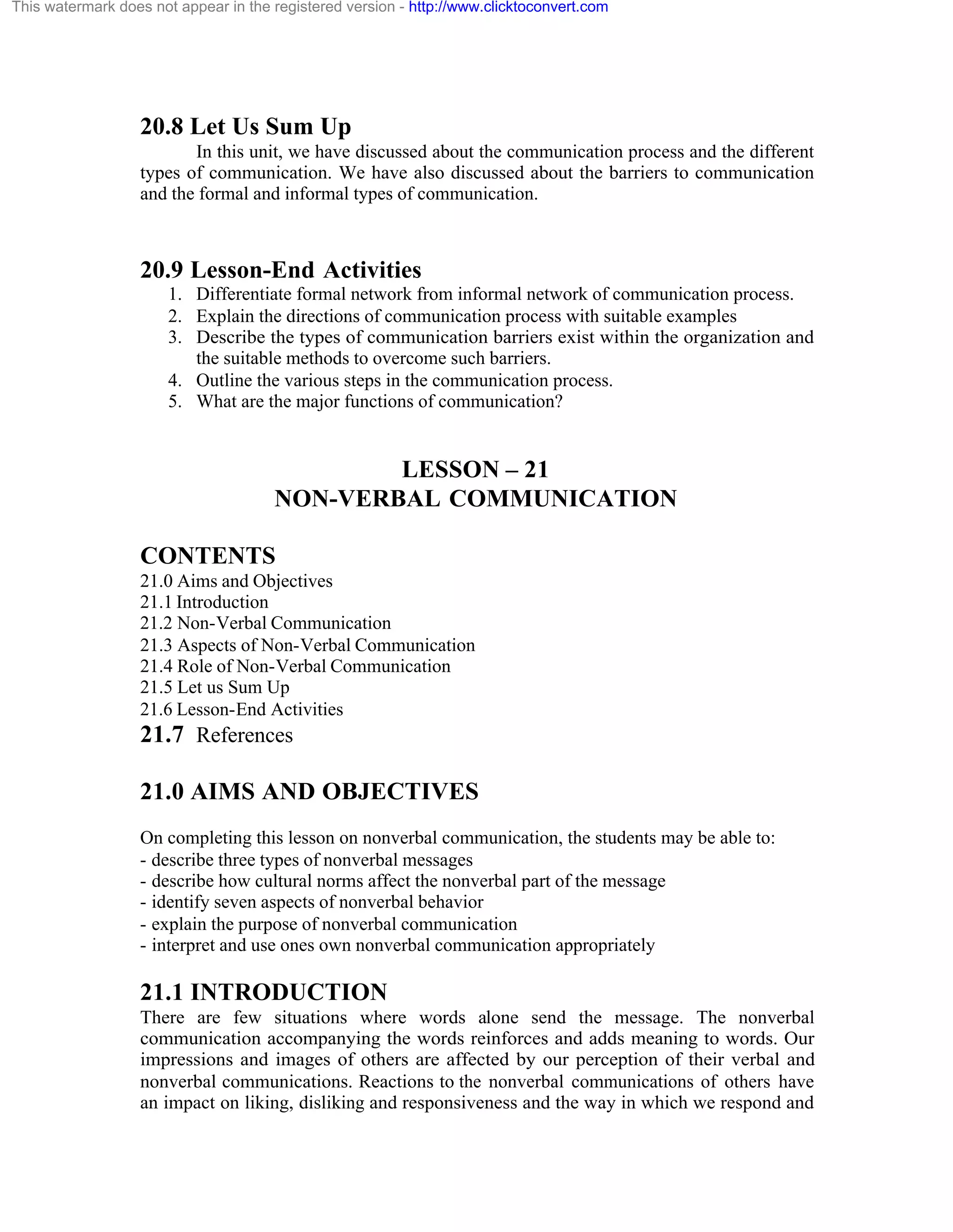 This watermark does not appear in the registered version - http://www.clicktoconvert.com

20.8 Let Us Sum Up
In this unit, we have discussed about the communication process and the different
types of communication. We have also discussed about the barriers to communication
and the formal and informal types of communication.

20.9 Lesson-End Activities
1. Differentiate formal network from informal network of communication process.
2. Explain the directions of communication process with suitable examples
3. Describe the types of communication barriers exist within the organization and
the suitable methods to overcome such barriers.
4. Outline the various steps in the communication process.
5. What are the major functions of communication?

LESSON – 21
NON-VERBAL COMMUNICATION
CONTENTS
21.0 Aims and Objectives
21.1 Introduction
21.2 Non-Verbal Communication
21.3 Aspects of Non-Verbal Communication
21.4 Role of Non-Verbal Communication
21.5 Let us Sum Up
21.6 Lesson-End Activities

21.7 References
21.0 AIMS AND OBJECTIVES
On completing this lesson on nonverbal communication, the students may be able to:
- describe three types of nonverbal messages
- describe how cultural norms affect the nonverbal part of the message
- identify seven aspects of nonverbal behavior
- explain the purpose of nonverbal communication
- interpret and use ones own nonverbal communication appropriately

21.1 INTRODUCTION
There are few situations where words alone send the message. The nonverbal
communication accompanying the words reinforces and adds meaning to words. Our
impressions and images of others are affected by our perception of their verbal and
nonverbal communications. Reactions to the nonverbal communications of others have
an impact on liking, disliking and responsiveness and the way in which we respond and

 
