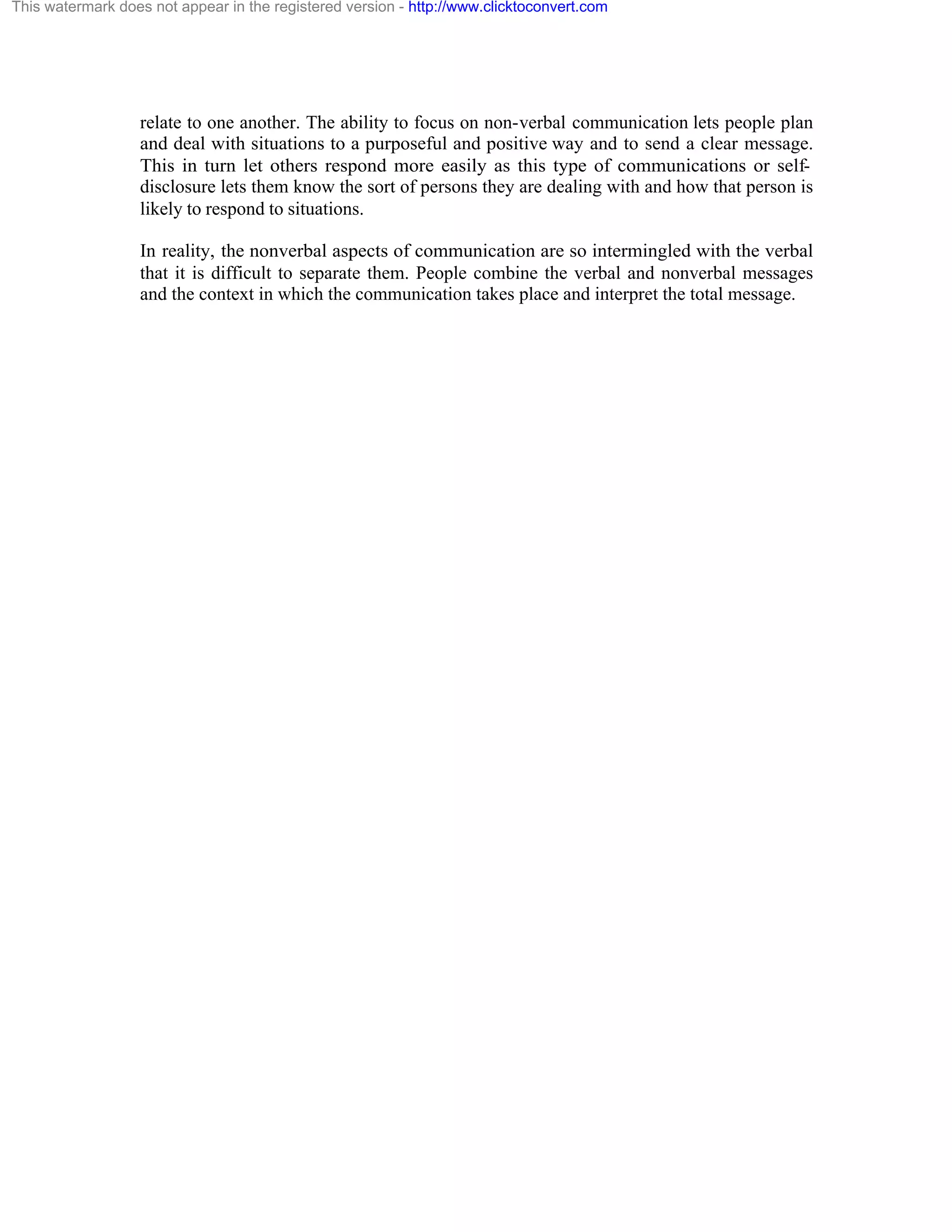 This watermark does not appear in the registered version - http://www.clicktoconvert.com

relate to one another. The ability to focus on non-verbal communication lets people plan
and deal with situations to a purposeful and positive way and to send a clear message.
This in turn let others respond more easily as this type of communications or selfdisclosure lets them know the sort of persons they are dealing with and how that person is
likely to respond to situations.
In reality, the nonverbal aspects of communication are so intermingled with the verbal
that it is difficult to separate them. People combine the verbal and nonverbal messages
and the context in which the communication takes place and interpret the total message.

 