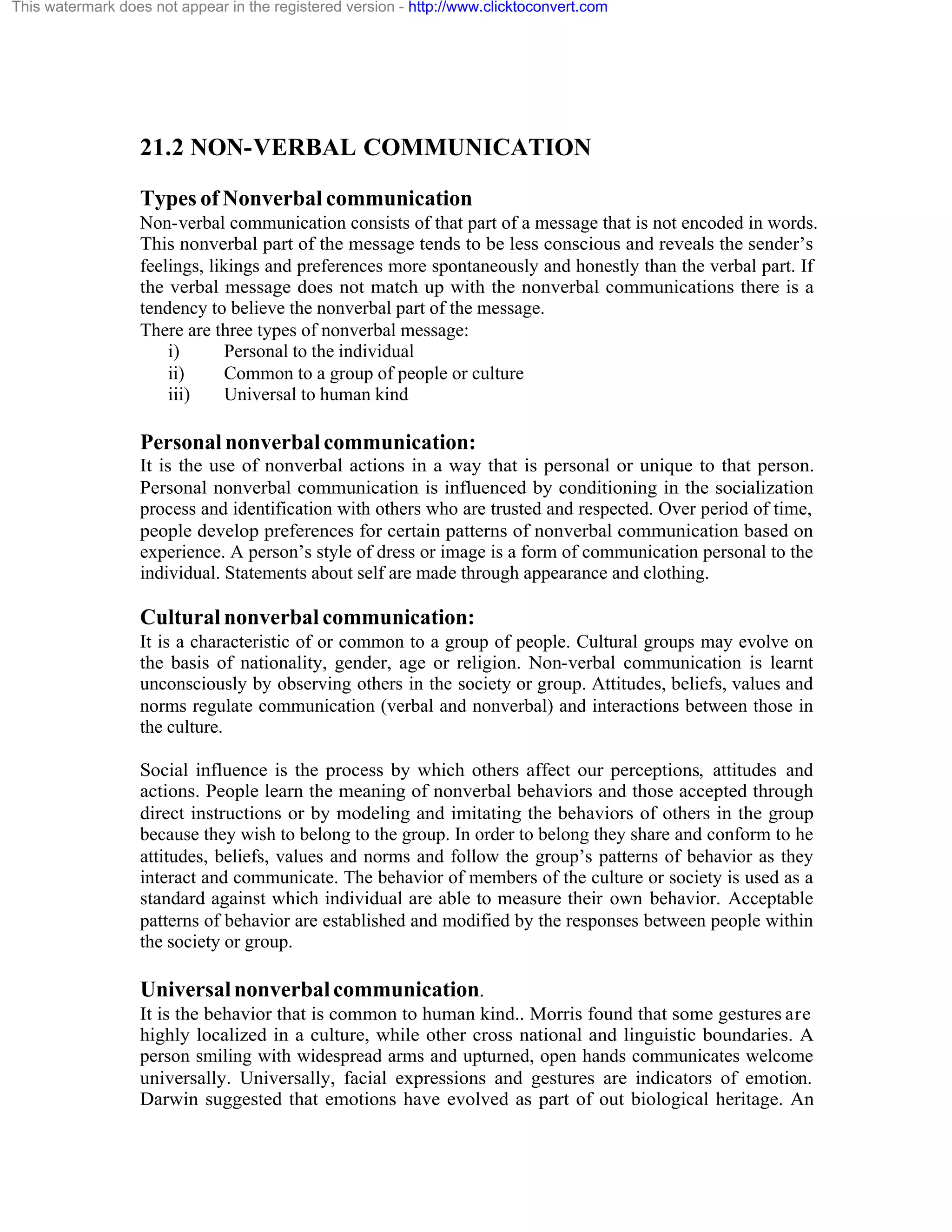 This watermark does not appear in the registered version - http://www.clicktoconvert.com

21.2 NON-VERBAL COMMUNICATION
Types of Nonverbal communication
Non-verbal communication consists of that part of a message that is not encoded in words.
This nonverbal part of the message tends to be less conscious and reveals the sender’s
feelings, likings and preferences more spontaneously and honestly than the verbal part. If
the verbal message does not match up with the nonverbal communications there is a
tendency to believe the nonverbal part of the message.
There are three types of nonverbal message:
i)
Personal to the individual
ii)
Common to a group of people or culture
iii)
Universal to human kind

Personal nonverbal communication:
It is the use of nonverbal actions in a way that is personal or unique to that person.
Personal nonverbal communication is influenced by conditioning in the socialization
process and identification with others who are trusted and respected. Over period of time,
people develop preferences for certain patterns of nonverbal communication based on
experience. A person’s style of dress or image is a form of communication personal to the
individual. Statements about self are made through appearance and clothing.

Cultural nonverbal communication:
It is a characteristic of or common to a group of people. Cultural groups may evolve on
the basis of nationality, gender, age or religion. Non-verbal communication is learnt
unconsciously by observing others in the society or group. Attitudes, beliefs, values and
norms regulate communication (verbal and nonverbal) and interactions between those in
the culture.
Social influence is the process by which others affect our perceptions, attitudes and
actions. People learn the meaning of nonverbal behaviors and those accepted through
direct instructions or by modeling and imitating the behaviors of others in the group
because they wish to belong to the group. In order to belong they share and conform to he
attitudes, beliefs, values and norms and follow the group’s patterns of behavior as they
interact and communicate. The behavior of members of the culture or society is used as a
standard against which individual are able to measure their own behavior. Acceptable
patterns of behavior are established and modified by the responses between people within
the society or group.

Universal nonverbal communication.
It is the behavior that is common to human kind.. Morris found that some gestures are
highly localized in a culture, while other cross national and linguistic boundaries. A
person smiling with widespread arms and upturned, open hands communicates welcome
universally. Universally, facial expressions and gestures are indicators of emotion.
Darwin suggested that emotions have evolved as part of out biological heritage. An

 