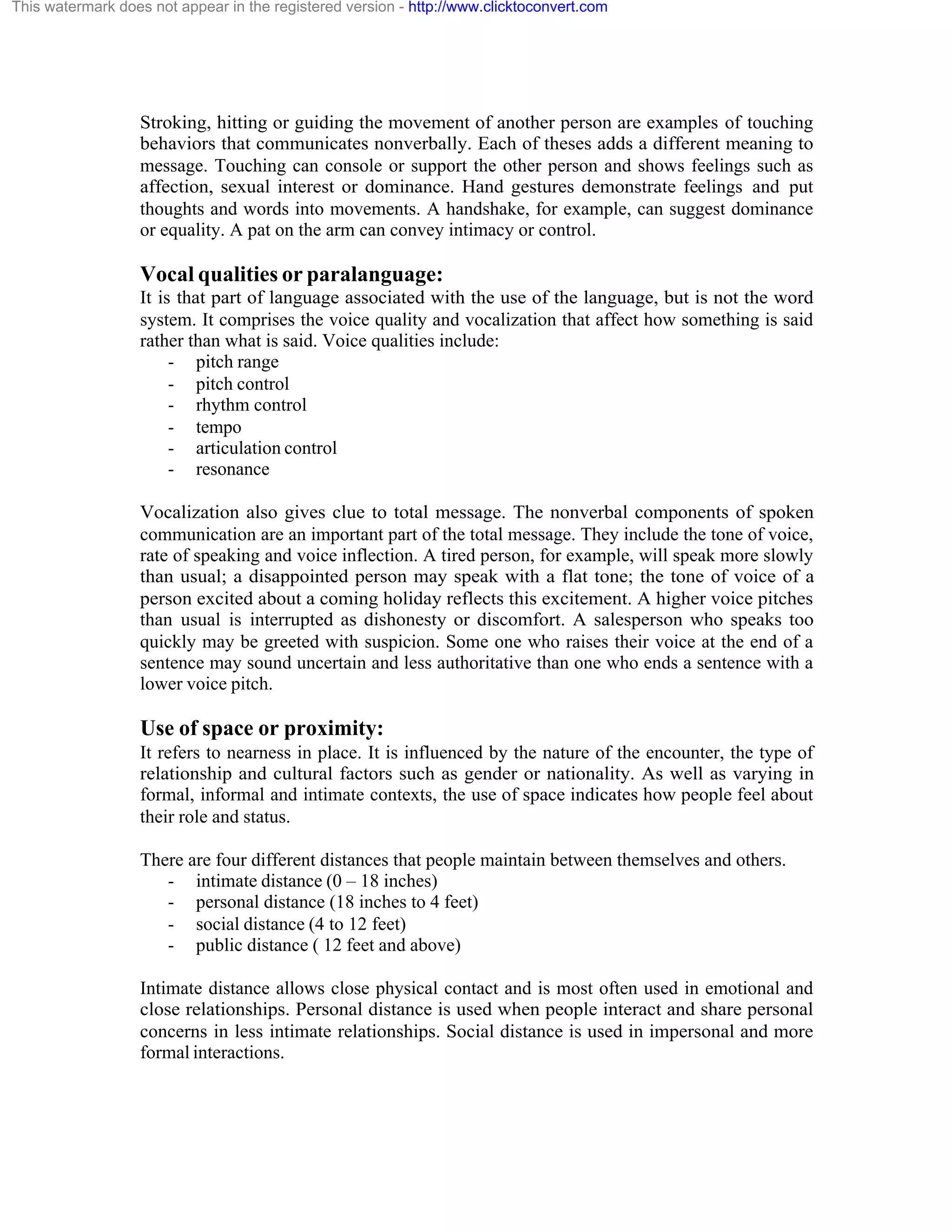 This watermark does not appear in the registered version - http://www.clicktoconvert.com

Stroking, hitting or guiding the movement of another person are examples of touching
behaviors that communicates nonverbally. Each of theses adds a different meaning to
message. Touching can console or support the other person and shows feelings such as
affection, sexual interest or dominance. Hand gestures demonstrate feelings and put
thoughts and words into movements. A handshake, for example, can suggest dominance
or equality. A pat on the arm can convey intimacy or control.

Vocal qualities or paralanguage:
It is that part of language associated with the use of the language, but is not the word
system. It comprises the voice quality and vocalization that affect how something is said
rather than what is said. Voice qualities include:
- pitch range
- pitch control
- rhythm control
- tempo
- articulation control
- resonance
Vocalization also gives clue to total message. The nonverbal components of spoken
communication are an important part of the total message. They include the tone of voice,
rate of speaking and voice inflection. A tired person, for example, will speak more slowly
than usual; a disappointed person may speak with a flat tone; the tone of voice of a
person excited about a coming holiday reflects this excitement. A higher voice pitches
than usual is interrupted as dishonesty or discomfort. A salesperson who speaks too
quickly may be greeted with suspicion. Some one who raises their voice at the end of a
sentence may sound uncertain and less authoritative than one who ends a sentence with a
lower voice pitch.

Use of space or proximity:
It refers to nearness in place. It is influenced by the nature of the encounter, the type of
relationship and cultural factors such as gender or nationality. As well as varying in
formal, informal and intimate contexts, the use of space indicates how people feel about
their role and status.
There are four different distances that people maintain between themselves and others.
- intimate distance (0 – 18 inches)
- personal distance (18 inches to 4 feet)
- social distance (4 to 12 feet)
- public distance ( 12 feet and above)
Intimate distance allows close physical contact and is most often used in emotional and
close relationships. Personal distance is used when people interact and share personal
concerns in less intimate relationships. Social distance is used in impersonal and more
formal interactions.

 