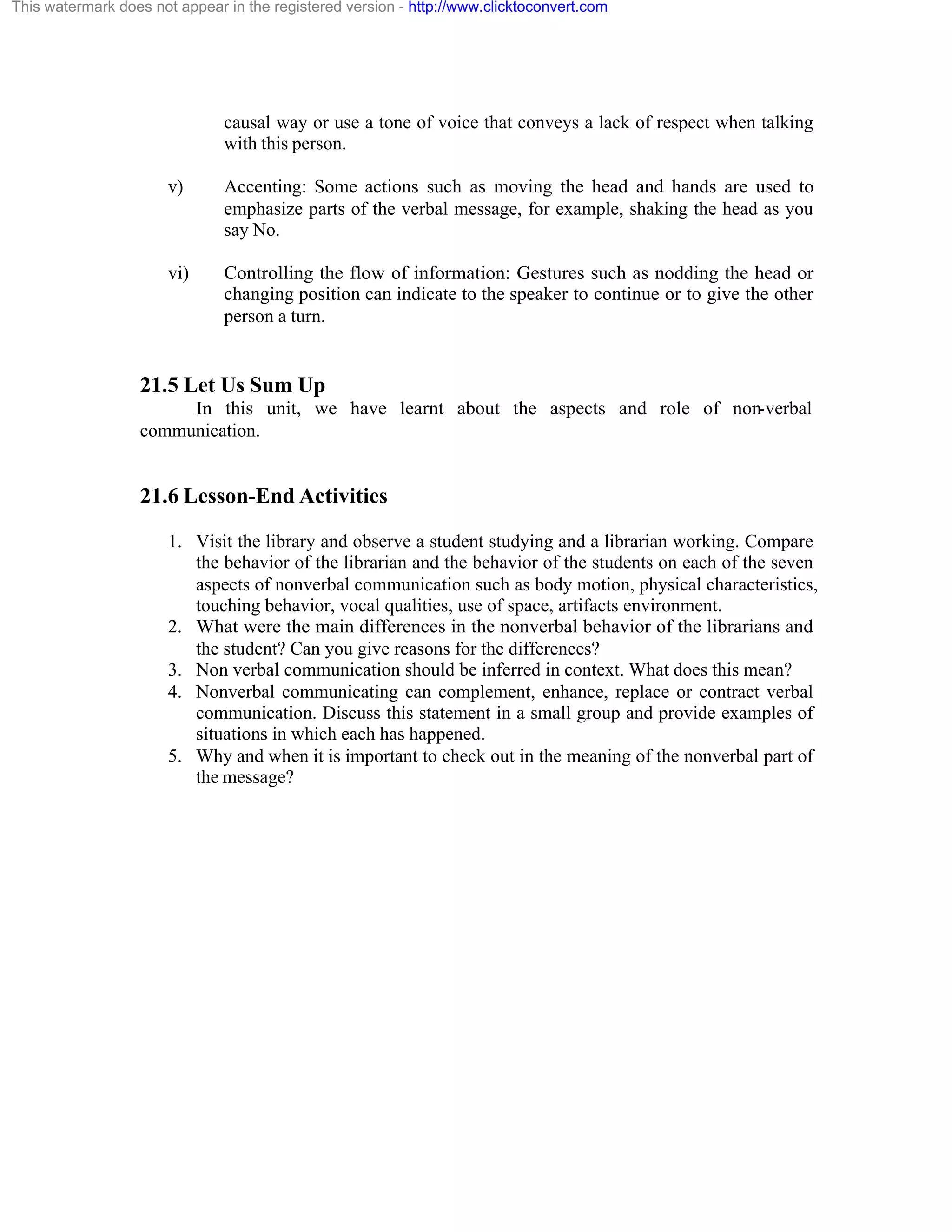 This watermark does not appear in the registered version - http://www.clicktoconvert.com

causal way or use a tone of voice that conveys a lack of respect when talking
with this person.
v)

Accenting: Some actions such as moving the head and hands are used to
emphasize parts of the verbal message, for example, shaking the head as you
say No.

vi)

Controlling the flow of information: Gestures such as nodding the head or
changing position can indicate to the speaker to continue or to give the other
person a turn.

21.5 Let Us Sum Up
In this unit, we have learnt about the aspects and role of non-verbal
communication.

21.6 Lesson-End Activities
1. Visit the library and observe a student studying and a librarian working. Compare
the behavior of the librarian and the behavior of the students on each of the seven
aspects of nonverbal communication such as body motion, physical characteristics,
touching behavior, vocal qualities, use of space, artifacts environment.
2. What were the main differences in the nonverbal behavior of the librarians and
the student? Can you give reasons for the differences?
3. Non verbal communication should be inferred in context. What does this mean?
4. Nonverbal communicating can complement, enhance, replace or contract verbal
communication. Discuss this statement in a small group and provide examples of
situations in which each has happened.
5. Why and when it is important to check out in the meaning of the nonverbal part of
the message?

 