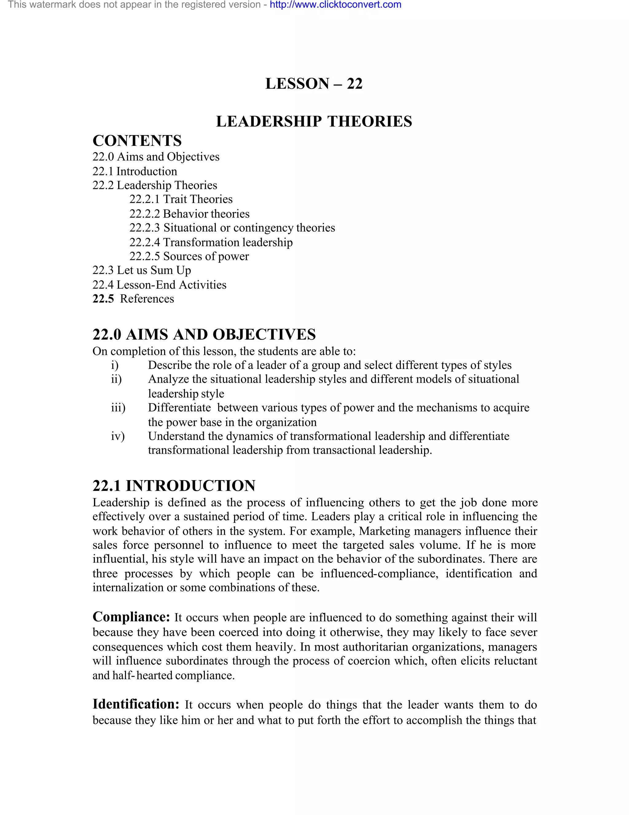 This watermark does not appear in the registered version - http://www.clicktoconvert.com

LESSON – 22
LEADERSHIP THEORIES
CONTENTS
22.0 Aims and Objectives
22.1 Introduction
22.2 Leadership Theories
22.2.1 Trait Theories
22.2.2 Behavior theories
22.2.3 Situational or contingency theories
22.2.4 Transformation leadership
22.2.5 Sources of power
22.3 Let us Sum Up
22.4 Lesson-End Activities
22.5 References

22.0 AIMS AND OBJECTIVES
On completion of this lesson, the students are able to:
i)
Describe the role of a leader of a group and select different types of styles
ii)
Analyze the situational leadership styles and different models of situational
leadership style
iii)
Differentiate between various types of power and the mechanisms to acquire
the power base in the organization
iv)
Understand the dynamics of transformational leadership and differentiate
transformational leadership from transactional leadership.

22.1 INTRODUCTION
Leadership is defined as the process of influencing others to get the job done more
effectively over a sustained period of time. Leaders play a critical role in influencing the
work behavior of others in the system. For example, Marketing managers influence their
sales force personnel to influence to meet the targeted sales volume. If he is more
influential, his style will have an impact on the behavior of the subordinates. There are
three processes by which people can be influenced-compliance, identification and
internalization or some combinations of these.

Compliance: It occurs when people are influenced to do something against their will
because they have been coerced into doing it otherwise, they may likely to face sever
consequences which cost them heavily. In most authoritarian organizations, managers
will influence subordinates through the process of coercion which, often elicits reluctant
and half- hearted compliance.

Identification: It occurs when people do things that the leader wants them to do
because they like him or her and what to put forth the effort to accomplish the things that

 