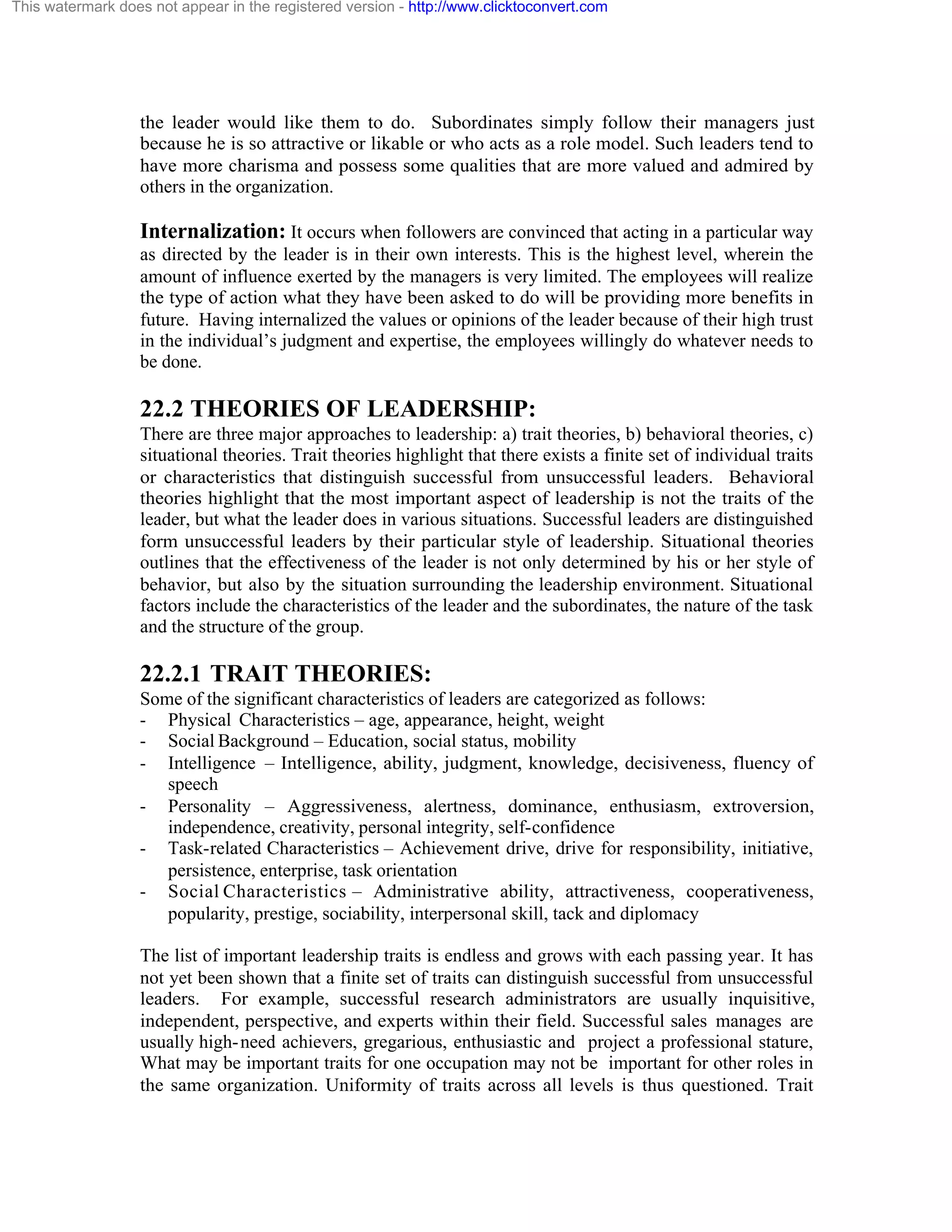 This watermark does not appear in the registered version - http://www.clicktoconvert.com

the leader would like them to do. Subordinates simply follow their managers just
because he is so attractive or likable or who acts as a role model. Such leaders tend to
have more charisma and possess some qualities that are more valued and admired by
others in the organization.

Internalization: It occurs when followers are convinced that acting in a particular way
as directed by the leader is in their own interests. This is the highest level, wherein the
amount of influence exerted by the managers is very limited. The employees will realize
the type of action what they have been asked to do will be providing more benefits in
future. Having internalized the values or opinions of the leader because of their high trust
in the individual’s judgment and expertise, the employees willingly do whatever needs to
be done.

22.2 THEORIES OF LEADERSHIP:
There are three major approaches to leadership: a) trait theories, b) behavioral theories, c)
situational theories. Trait theories highlight that there exists a finite set of individual traits
or characteristics that distinguish successful from unsuccessful leaders. Behavioral
theories highlight that the most important aspect of leadership is not the traits of the
leader, but what the leader does in various situations. Successful leaders are distinguished
form unsuccessful leaders by their particular style of leadership. Situational theories
outlines that the effectiveness of the leader is not only determined by his or her style of
behavior, but also by the situation surrounding the leadership environment. Situational
factors include the characteristics of the leader and the subordinates, the nature of the task
and the structure of the group.

22.2.1 TRAIT THEORIES:
Some of the significant characteristics of leaders are categorized as follows:
- Physical Characteristics – age, appearance, height, weight
- Social Background – Education, social status, mobility
- Intelligence – Intelligence, ability, judgment, knowledge, decisiveness, fluency of
speech
- Personality – Aggressiveness, alertness, dominance, enthusiasm, extroversion,
independence, creativity, personal integrity, self-confidence
- Task-related Characteristics – Achievement drive, drive for responsibility, initiative,
persistence, enterprise, task orientation
- Social Characteristics – Administrative ability, attractiveness, cooperativeness,
popularity, prestige, sociability, interpersonal skill, tack and diplomacy
The list of important leadership traits is endless and grows with each passing year. It has
not yet been shown that a finite set of traits can distinguish successful from unsuccessful
leaders. For example, successful research administrators are usually inquisitive,
independent, perspective, and experts within their field. Successful sales manages are
usually high- need achievers, gregarious, enthusiastic and project a professional stature,
What may be important traits for one occupation may not be important for other roles in
the same organization. Uniformity of traits across all levels is thus questioned. Trait

 