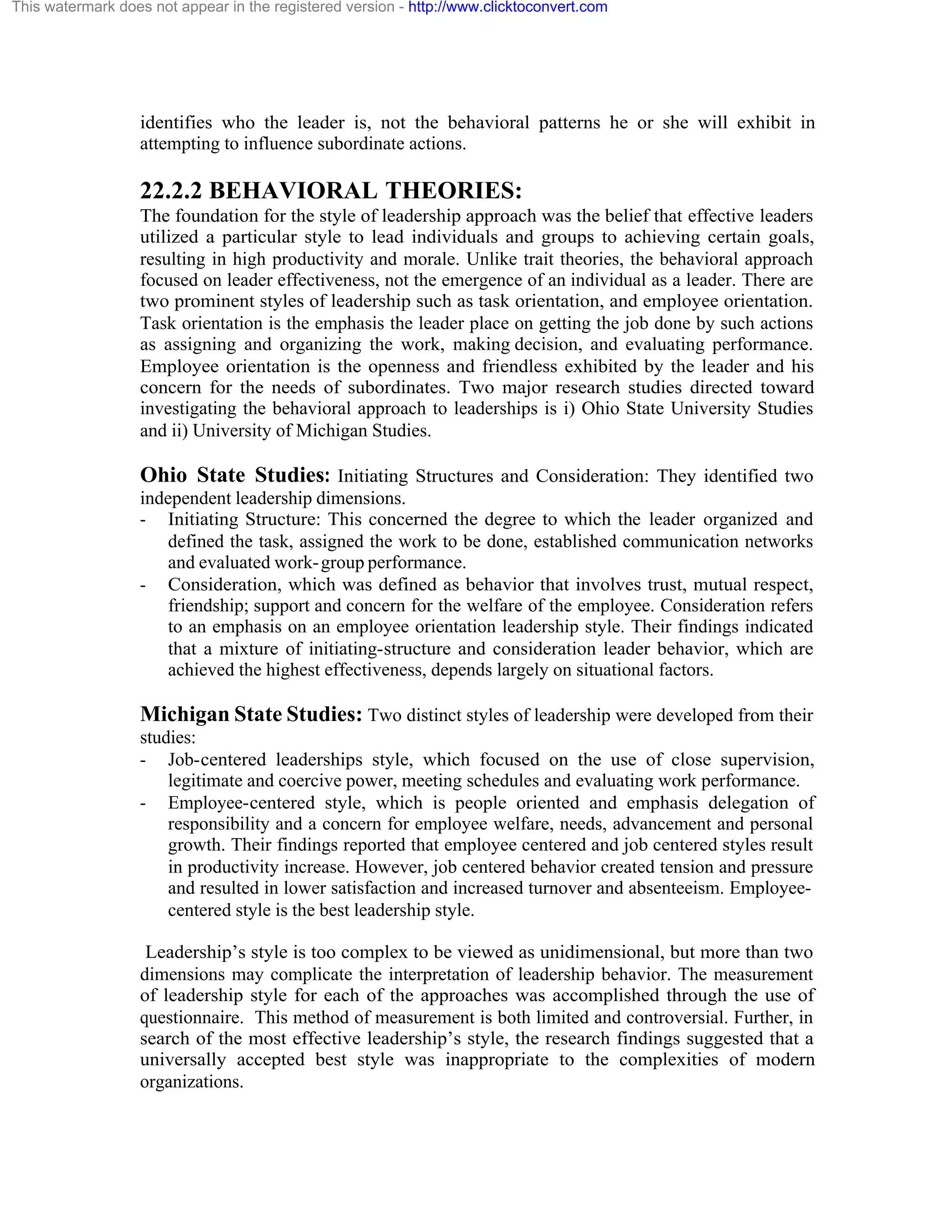 This watermark does not appear in the registered version - http://www.clicktoconvert.com

identifies who the leader is, not the behavioral patterns he or she will exhibit in
attempting to influence subordinate actions.

22.2.2 BEHAVIORAL THEORIES:
The foundation for the style of leadership approach was the belief that effective leaders
utilized a particular style to lead individuals and groups to achieving certain goals,
resulting in high productivity and morale. Unlike trait theories, the behavioral approach
focused on leader effectiveness, not the emergence of an individual as a leader. There are
two prominent styles of leadership such as task orientation, and employee orientation.
Task orientation is the emphasis the leader place on getting the job done by such actions
as assigning and organizing the work, making decision, and evaluating performance.
Employee orientation is the openness and friendless exhibited by the leader and his
concern for the needs of subordinates. Two major research studies directed toward
investigating the behavioral approach to leaderships is i) Ohio State University Studies
and ii) University of Michigan Studies.

Ohio State Studies: Initiating Structures and Consideration: They identified two
independent leadership dimensions.
- Initiating Structure: This concerned the degree to which the leader organized and
defined the task, assigned the work to be done, established communication networks
and evaluated work- group performance.
- Consideration, which was defined as behavior that involves trust, mutual respect,
friendship; support and concern for the welfare of the employee. Consideration refers
to an emphasis on an employee orientation leadership style. Their findings indicated
that a mixture of initiating-structure and consideration leader behavior, which are
achieved the highest effectiveness, depends largely on situational factors.

Michigan State Studies: Two distinct styles of leadership were developed from their
studies:
- Job-centered leaderships style, which focused on the use of close supervision,
legitimate and coercive power, meeting schedules and evaluating work performance.
- Employee-centered style, which is people oriented and emphasis delegation of
responsibility and a concern for employee welfare, needs, advancement and personal
growth. Their findings reported that employee centered and job centered styles result
in productivity increase. However, job centered behavior created tension and pressure
and resulted in lower satisfaction and increased turnover and absenteeism. Employeecentered style is the best leadership style.
Leadership’s style is too complex to be viewed as unidimensional, but more than two
dimensions may complicate the interpretation of leadership behavior. The measurement
of leadership style for each of the approaches was accomplished through the use of
questionnaire. This method of measurement is both limited and controversial. Further, in
search of the most effective leadership’s style, the research findings suggested that a
universally accepted best style was inappropriate to the complexities of modern
organizations.

 