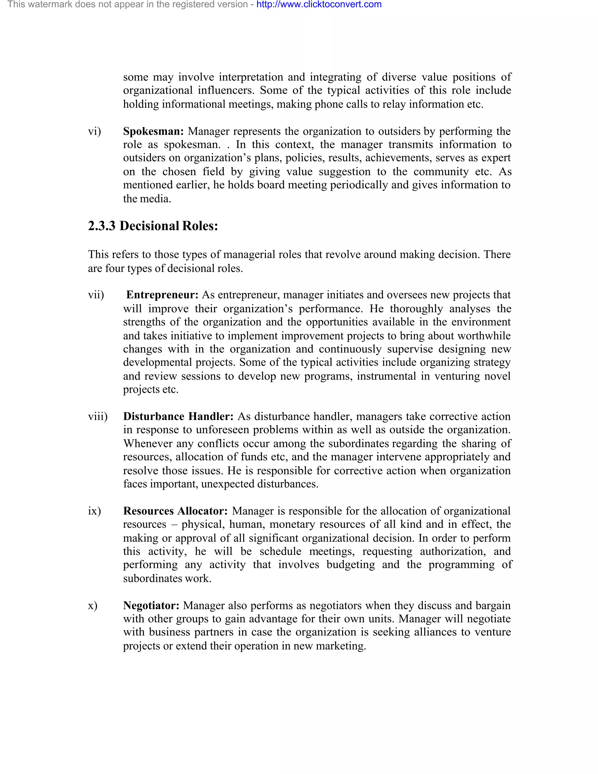 This watermark does not appear in the registered version - http://www.clicktoconvert.com

some may involve interpretation and integrating of diverse value positions of
organizational influencers. Some of the typical activities of this role include
holding informational meetings, making phone calls to relay information etc.
vi)

Spokesman: Manager represents the organization to outsiders by performing the
role as spokesman. . In this context, the manager transmits information to
outsiders on organization’s plans, policies, results, achievements, serves as expert
on the chosen field by giving value suggestion to the community etc. As
mentioned earlier, he holds board meeting periodically and gives information to
the media.

2.3.3 Decisional Roles:
This refers to those types of managerial roles that revolve around making decision. There
are four types of decisional roles.
vii)

Entrepreneur: As entrepreneur, manager initiates and oversees new projects that
will improve their organization’s performance. He thoroughly analyses the
strengths of the organization and the opportunities available in the environment
and takes initiative to implement improvement projects to bring about worthwhile
changes with in the organization and continuously supervise designing new
developmental projects. Some of the typical activities include organizing strategy
and review sessions to develop new programs, instrumental in venturing novel
projects etc.

viii)

Disturbance Handler: As disturbance handler, managers take corrective action
in response to unforeseen problems within as well as outside the organization.
Whenever any conflicts occur among the subordinates regarding the sharing of
resources, allocation of funds etc, and the manager intervene appropriately and
resolve those issues. He is responsible for corrective action when organization
faces important, unexpected disturbances.

ix)

Resources Allocator: Manager is responsible for the allocation of organizational
resources – physical, human, monetary resources of all kind and in effect, the
making or approval of all significant organizational decision. In order to perform
this activity, he will be schedule meetings, requesting authorization, and
performing any activity that involves budgeting and the programming of
subordinates work.

x)

Negotiator: Manager also performs as negotiators when they discuss and bargain
with other groups to gain advantage for their own units. Manager will negotiate
with business partners in case the organization is seeking alliances to venture
projects or extend their operation in new marketing.

 