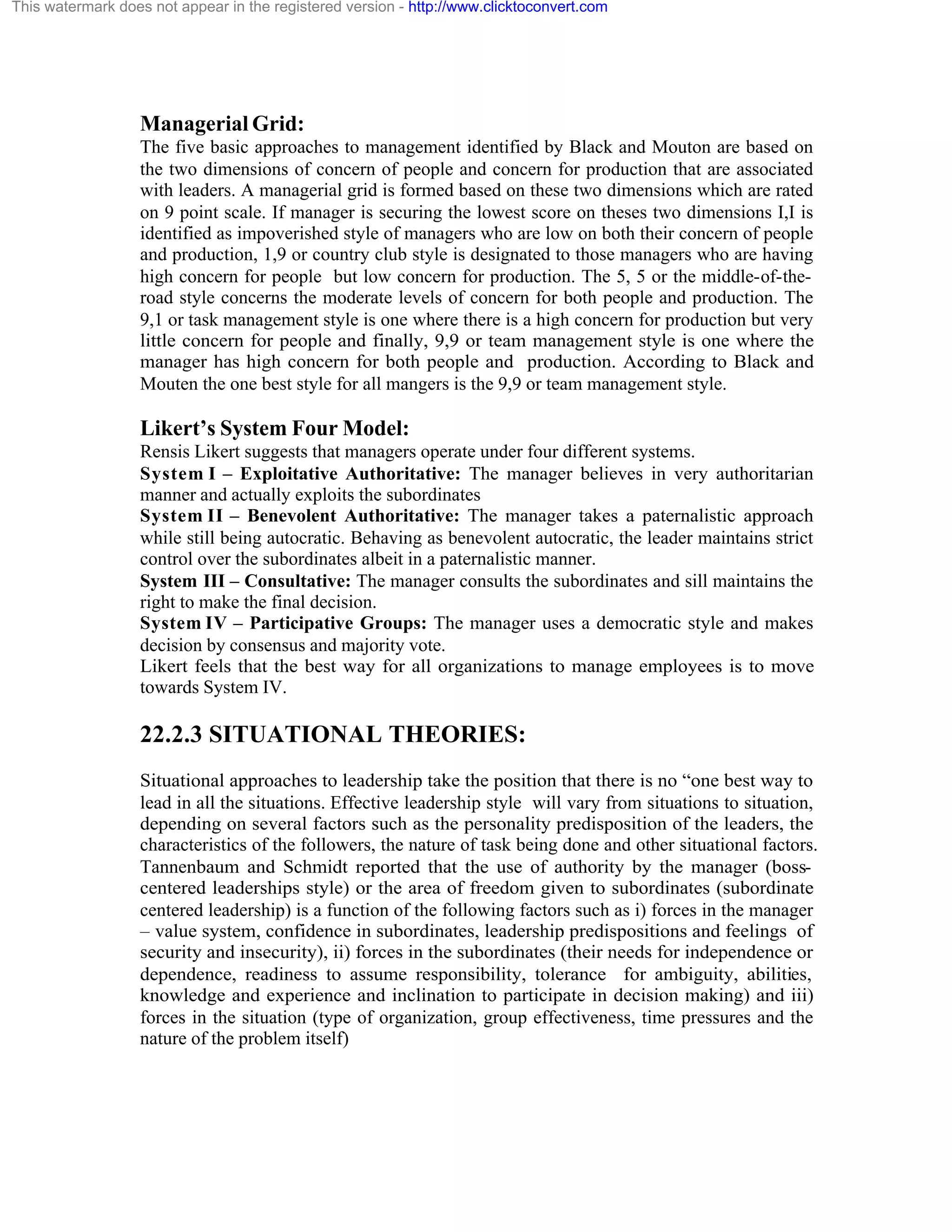This watermark does not appear in the registered version - http://www.clicktoconvert.com

Managerial Grid:
The five basic approaches to management identified by Black and Mouton are based on
the two dimensions of concern of people and concern for production that are associated
with leaders. A managerial grid is formed based on these two dimensions which are rated
on 9 point scale. If manager is securing the lowest score on theses two dimensions I,I is
identified as impoverished style of managers who are low on both their concern of people
and production, 1,9 or country club style is designated to those managers who are having
high concern for people but low concern for production. The 5, 5 or the middle-of-theroad style concerns the moderate levels of concern for both people and production. The
9,1 or task management style is one where there is a high concern for production but very
little concern for people and finally, 9,9 or team management style is one where the
manager has high concern for both people and production. According to Black and
Mouten the one best style for all mangers is the 9,9 or team management style.

Likert’s System Four Model:
Rensis Likert suggests that managers operate under four different systems.
System I – Exploitative Authoritative: The manager believes in very authoritarian
manner and actually exploits the subordinates
System II – Benevolent Authoritative: The manager takes a paternalistic approach
while still being autocratic. Behaving as benevolent autocratic, the leader maintains strict
control over the subordinates albeit in a paternalistic manner.
System III – Consultative: The manager consults the subordinates and sill maintains the
right to make the final decision.
System IV – Participative Groups: The manager uses a democratic style and makes
decision by consensus and majority vote.
Likert feels that the best way for all organizations to manage employees is to move
towards System IV.

22.2.3 SITUATIONAL THEORIES:
Situational approaches to leadership take the position that there is no “one best way to
lead in all the situations. Effective leadership style will vary from situations to situation,
depending on several factors such as the personality predisposition of the leaders, the
characteristics of the followers, the nature of task being done and other situational factors.
Tannenbaum and Schmidt reported that the use of authority by the manager (bosscentered leaderships style) or the area of freedom given to subordinates (subordinate
centered leadership) is a function of the following factors such as i) forces in the manager
– value system, confidence in subordinates, leadership predispositions and feelings of
security and insecurity), ii) forces in the subordinates (their needs for independence or
dependence, readiness to assume responsibility, tolerance for ambiguity, abilities,
knowledge and experience and inclination to participate in decision making) and iii)
forces in the situation (type of organization, group effectiveness, time pressures and the
nature of the problem itself)

 