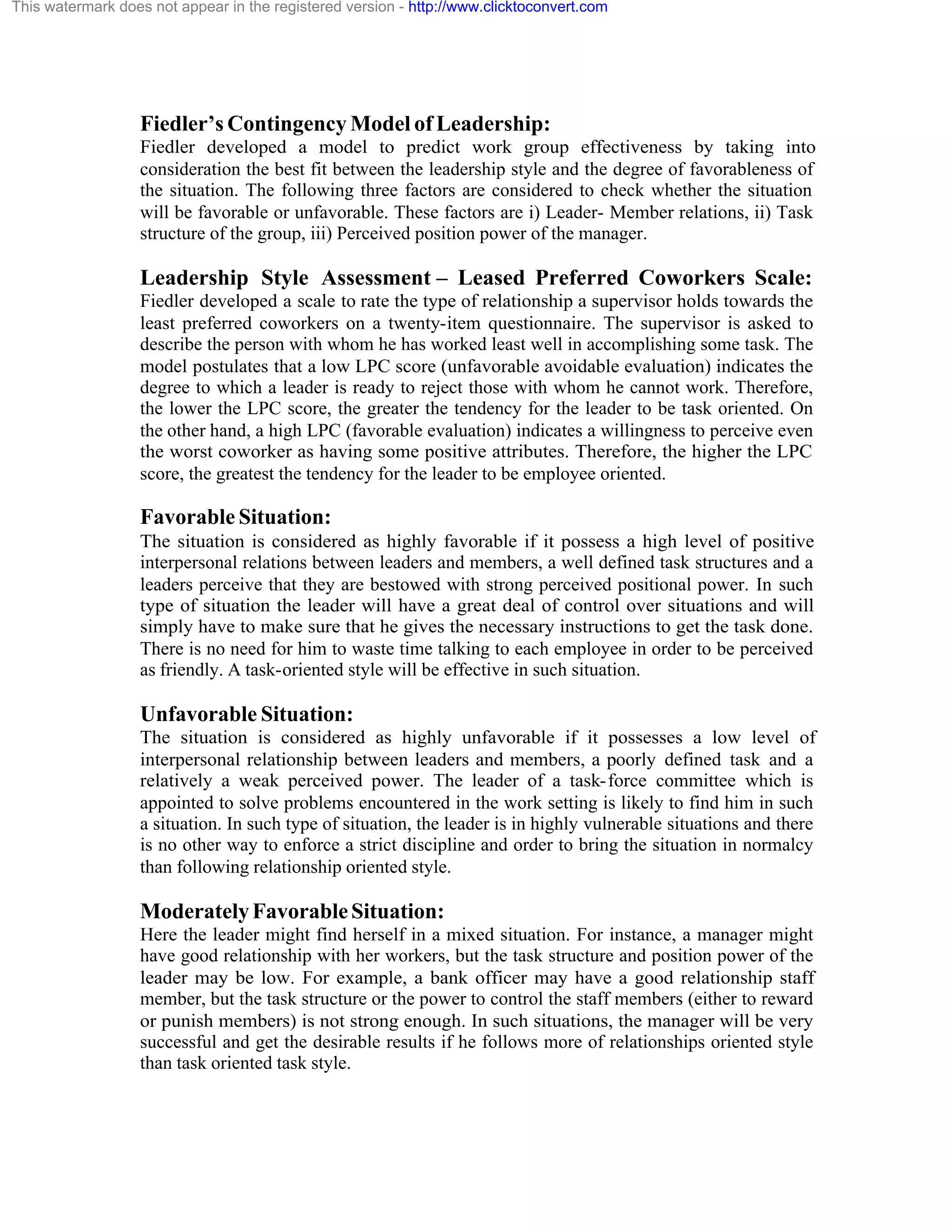 This watermark does not appear in the registered version - http://www.clicktoconvert.com

Fiedler’s Contingency Model of Leadership:
Fiedler developed a model to predict work group effectiveness by taking into
consideration the best fit between the leadership style and the degree of favorableness of
the situation. The following three factors are considered to check whether the situation
will be favorable or unfavorable. These factors are i) Leader- Member relations, ii) Task
structure of the group, iii) Perceived position power of the manager.

Leadership Style Assessment – Leased Preferred Coworkers Scale:
Fiedler developed a scale to rate the type of relationship a supervisor holds towards the
least preferred coworkers on a twenty-item questionnaire. The supervisor is asked to
describe the person with whom he has worked least well in accomplishing some task. The
model postulates that a low LPC score (unfavorable avoidable evaluation) indicates the
degree to which a leader is ready to reject those with whom he cannot work. Therefore,
the lower the LPC score, the greater the tendency for the leader to be task oriented. On
the other hand, a high LPC (favorable evaluation) indicates a willingness to perceive even
the worst coworker as having some positive attributes. Therefore, the higher the LPC
score, the greatest the tendency for the leader to be employee oriented.

Favorable Situation:
The situation is considered as highly favorable if it possess a high level of positive
interpersonal relations between leaders and members, a well defined task structures and a
leaders perceive that they are bestowed with strong perceived positional power. In such
type of situation the leader will have a great deal of control over situations and will
simply have to make sure that he gives the necessary instructions to get the task done.
There is no need for him to waste time talking to each employee in order to be perceived
as friendly. A task-oriented style will be effective in such situation.

Unfavorable Situation:
The situation is considered as highly unfavorable if it possesses a low level of
interpersonal relationship between leaders and members, a poorly defined task and a
relatively a weak perceived power. The leader of a task- force committee which is
appointed to solve problems encountered in the work setting is likely to find him in such
a situation. In such type of situation, the leader is in highly vulnerable situations and there
is no other way to enforce a strict discipline and order to bring the situation in normalcy
than following relationship oriented style.

Moderately Favorable Situation:
Here the leader might find herself in a mixed situation. For instance, a manager might
have good relationship with her workers, but the task structure and position power of the
leader may be low. For example, a bank officer may have a good relationship staff
member, but the task structure or the power to control the staff members (either to reward
or punish members) is not strong enough. In such situations, the manager will be very
successful and get the desirable results if he follows more of relationships oriented style
than task oriented task style.

 